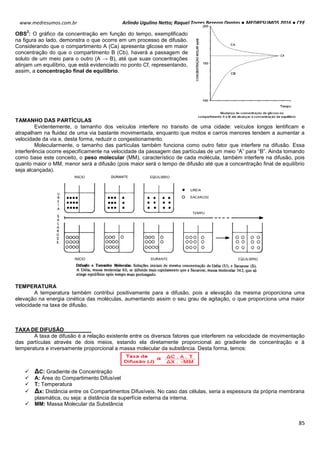 Arlindo Ugulino Netto; Raquel Torres Bezerra Dantas ● MEDRESUMOS 2016 ● CEF
85
www.medresumos.com.br
OBS
2
: O gráfico da concentração em função do tempo, exemplificado
na figura ao lado, demonstra o que ocorre em um processo de difusão.
Considerando que o compartimento A (Ca) apresenta glicose em maior
concentração do que o compartimento B (Cb), haverá a passagem de
soluto de um meio para o outro (A → B), até que suas concentrações
atinjam um equilíbrio, que está evidenciado no ponto Cf, representando,
assim, a concentração final de equilíbrio.
TAMANHO DAS PARTÍCULAS
Evidentemente, o tamanho dos veículos interfere no transito de uma cidade: veículos longos lentificam e
atrapalham na fluidez de uma via bastante movimentada, enquanto que motos e carros menores tendem a aumentar a
velocidade da via e, desta forma, reduzir o congestionamento.
Molecularmente, o tamanho das partículas também funciona como outro fator que interfere na difusão. Essa
interferência ocorre especificamente na velocidade da passagem das partículas de um meio “A” para “B”. Ainda tomando
como base este conceito, o peso molecular (MM), característico de cada molécula, também interfere na difusão, pois
quanto maior o MM, menor será a difusão (pois maior será o tempo de difusão até que a concentração final de equilíbrio
seja alcançada).
TEMPERATURA
A temperatura também contribui positivamente para a difusão, pois a elevação da mesma proporciona uma
elevação na energia cinética das moléculas, aumentando assim o seu grau de agitação, o que proporciona uma maior
velocidade na taxa de difusão.
TAXA DE DIFUSÃO
A taxa de difusão é a relação existente entre os diversos fatores que interferem na velocidade de movimentação
das partículas através de dois meios, estando ela diretamente proporcional ao gradiente de concentração e à
temperatura e inversamente proporcional a massa molecular da substância. Desta forma, temos:
 ΔC: Gradiente de Concentração
 A: Área do Compartimento Difusível
 T: Temperatura
 Δx: Distância entre os Compartimentos Difusíveis. No caso das células, seria a espessura da própria membrana
plasmática, ou seja: a distância da superfície externa da interna.
 MM: Massa Molecular da Substância
 