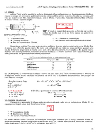 Arlindo Ugulino Netto; Raquel Torres Bezerra Dantas ● MEDRESUMOS 2016 ● CEF
86
www.medresumos.com.br
LEI DE FICK
A lei de Fick é uma lei quantitativa na forma de equação diferencial que descreve diversos casos de difusão de
matéria ou energia em um meio no qual inicialmente não existe equilíbrio químico ou térmico. Recebe seu nome de Adolf
Fick, que as derivou em 1855. Ela determina que a taxa de difusão J representa a massa do soluto difundido em função
do tempo. Tem-se a seguinte relação:
OBS
3
: O sinal de negatividade presente na fórmula representa o
sentido da difusão, que se dá de forma oposta ao gradiente de
concentração.
 J: taxa de difusão
 D: Constante de difusão
 A: Área do Compartimento Difusível
 ΔC: Gradiente de concentração
 Δx: Distância entre os compartimentos difusíveis
Baseando-se na lei de Fick, pode-se provar como os fatores descritos anteriormente interferem na difusão. Ora,
de acordo com a fórmula, quanto maior o Δc, maior será a difusão (J), de modo que estas grandezas guardam uma
relação diretamente proporcional; o mesmo ocorre com a área do compartimento. Com relação ao Δx, quanto maior a
distância entre os compartimentos, menor será a taxa de difusão (J) – o mesmo ocorrendo com o peso molecular, pois
estas, por sua vez, são grandezas inversamente proporcionais.
Ex: OKUNO (1986): O coeficiente de difusão da sacarose em água é de 5,2.10
-10
m
2
/s. Quanta sacarose se difundirá em
20 segundos através de uma tubulação horizontal de 1,5 cm de raio, se o gradiente de concentração for 0,25Kg/m
3
em
cada metro da tubulação.
i. Área Seccional do Tubo: iii. J = 5,2.10
-10
m
2
.s
-1
x 7.10
-4
m
2
x 0,25 Kg.m
-3
A= .r
2
1m
A= 3,14. (0,015m)
2
J= - 9,1.10
-14
Kg/s
A= 7.10
-4
m
2
ii. J = -D.A.C/X iv.Em 20s, a quantidade de sacarose difundida seria de:
D = 5,2.10
-10
m
2
.s
-1
9,1.10
-14
Kg ---------- 1s
C = 0,25 Kg.m
-3
x Kg --------- 20s
X = 1m x = 182.10
-14
Kg
VELOCIDADE DE DIFUSÃO
Fisicamente, a velocidade de difusão pode ser determinada pela razão entre o coeficiente de difusão (D) e o
espaço percorrido pelo soluto (Δx). Desta forma, temos:
 V: Velocidade de difusão
 D: Coeficiente de difusão
 Δx: Espaço percorrido pelo soluto
Ex: MONTOREANO (1995): Íons sódio do intra-capilar se difundem livremente para o espaço intersticial através de
fendas intracelulares. Sabendo que a distância percorrida é de 10
-3
cm, calcular a velocidade de difusão dos íons sódio.
Dados: Coeficiente D (Na) =1,48.10
-5
cm
2
/s (difusão em água a 25ºC).
 