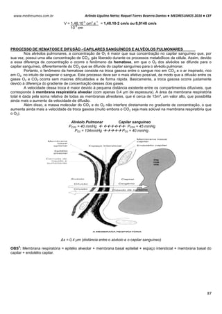 Arlindo Ugulino Netto; Raquel Torres Bezerra Dantas ● MEDRESUMOS 2016 ● CEF
87
www.medresumos.com.br
V = 1,48.10
-5
cm
2
.s
-1
= 1,48.10-2 cm/s ou 0,0148 cm/s
10
-3
cm
PROCESSO DE HEMATOSE E DIFUSÃO - CAPILARES SANGUÍNEOS E ALVÉOLOS PULMONARES
Nos alvéolos pulmonares, a concentração de O2 é maior que sua concentração no capilar sanguíneo que, por
sua vez, possui uma alta concentração de CO2, gás liberado durante os processos metabólicos da célula. Assim, devido
a essa diferença de concentração o ocorre o fenômeno da hematose, em que o O2 dos alvéolos se difunde para o
capilar sanguíneo, diferentemente do CO2 que se difunde do capilar sanguíneo para o alvéolo pulmonar.
Portanto, o fenômeno da hematose consiste na troca gasosa entre o sangue rico em CO2 e o ar inspirado, rico
em O2, no intuito de oxigenar o sangue. Este processo deve ser o mais efetivo possível, de modo que a difusão entre os
gases O2 e CO2 ocorra sem maiores dificuldades e de forma rápida. Basicamente, a troca gasosa ocorre justamente
devido à diferença do gradiente de concentração desses dois gases.
A velocidade dessa troca é maior devido à pequena distância existente entre os compartimentos difusíveis, que
corresponde à membrana respiratória alveolar (com apenas 0,4 μm de espessura). A área da membrana respiratória
total é dada pela soma relativa de todas as membranas alveolares, que é cerca de 15m², um valor alto, que possibilita
ainda mais o aumento da velocidade de difusão.
Além disso, a massa molecular do CO2 e do O2 não interfere diretamente no gradiente de concentração, o que
aumenta ainda mais a velocidade da troca gasosa (muito embora o CO2 seja mais solúvel na membrana respiratória que
o O2).
Alvéolo Pulmonar Capilar sanguíneo
PCO2 = 40 mmHg   PCO2 = 45 mmHg
PO2 = 104mmHg  PO2 = 40 mmHg
Δx = 0,4 μm (distância entre o alvéolo e o capilar sanguíneo)
OBS
4
: Membrana respiratória = epitélio alveolar + membrana basal epitelial + espaço intersticial + membrana basal do
capilar + endotélio capilar.
 