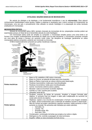 Arlindo Ugulino Netto; Raquel Torres Bezerra Dantas ● MEDRESUMOS 2016 ● CEF
9
www.medresumos.com.br
CITOLOGIA: NOÇÕES BÁSICAS DE MICROSCOPIA
No estudo da citologia e da histologia, é de fundamental importância o uso do microscópio. Para adquirir
conhecimento histofisiológico sobre tecidos, órgãos e sistemas é necessário que o aluno conheça os fundamentos da
microscopia, uma vez que, o procedimento mais utilizado no estudo histológico é a preparação de cortes teciduais
analisados em microscópio.
MICROSCÓPIO ÓPTICO
Através do microscópio óptico (MO), também chamado de microscópio de luz, preparações coradas podem ser
examinadas porque um feixe de luz é transmitido através do corte histológico.
Um microscópio óptico pode ser simples ou composto: o microscópio simples possui uma única lente e só
fornece uma imagem moderadamente aumentada do objeto que se está estudando; o microscópio composto consiste
em uma série de lentes e fornece um aumento muito maior. Na disciplina de histologia, geralmente se utiliza
microscópios ópticos compostos, podendo ser monocular ou binocular.
O MO é tradicionalmente composto por partes mecânicas e ópticas:
Partes mecânicas
 Base ou Pé: estabiliza o MO sobre a bancada.
 Braço ou Coluna: se estende da base para cima (suporte).
 Mesa ou Platina: local onde se coloca a lâmina para observação.
 Parafuso macrométrico: botão para macrofocalização.
 Parafuso micrométrico: botão para microfocalização.
 Carriot: movimenta a lâmina sobre a platina.
 Revolver: onde se encontram as lentes objetivas.
 Canhão ou Tubo: suporte para oculares.
 Lâmpada: fonte de luz.
Partes ópticas
 Oculares: conjunto de lentes de aumento. Ampliam a imagem formada pela
objetiva. O aumento final da imagem é dado pela multiplicação do aumento da
ocular pelo amento da objetiva.
 Objetivas: captam a luz oriunda do condensador e formam uma imagem ampliada
do objeto, sendo fundamentais para a distinção de detalhes durante a observação.
São em número de quatro: panorâmica, pequeno aumento, médio aumento e maior
aumento ou imersão. Os aumentos são indicados por anéis coloridos:
o Vermelho: 4x
o Laranja: 10x
o Amarelo-verde: 40x
o Azul claro 100x
 Condensador: combinação de lentes que projeta a luz sobre o objeto.
 Diafragma ou Íris: controla a passagem de raios luminosos.
 Espelho: reflete os raios emanados da fonte de luz.
 