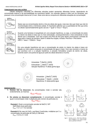 Arlindo Ugulino Netto; Raquel Torres Bezerra Dantas ● MEDRESUMOS 2016 ● CEF
91
www.medresumos.com.br
TONICIDADE DAS SOLUÇÕES
Células biológicas colocadas em diferentes soluções podem apresentar diferentes formas, dependendo da
concentração externa e da permeabilidade da membrana celular. Um exemplo clássico é feito com as hemácias, que
possuem uma concentração interna de 0,3 osm. Note como ela se comporta em diferentes situações de concentração:
Neste caso as concentrações dentro e fora da célula são iguais, mais isso não quer dizer que não há
movimentação entre a membrana celular. É importante salientar que a quantidade de H2o que entra
na célula é aproximadamente igual a sai (Iso = “igual” e Tonus = “força”).
Quando uma hemácia é mergulhada em uma solução hipotônica, ou seja, a concentração de soluto
no interior da célula é maior que no meio extracelular, consequentemente o meio extracelular é mais
diluído que o intracelular. Com isso surgira uma Phid de fora para dentro promovendo a entrada de
água para o interior da hemácia. Assim a célula fica túrgida, inchada. Phid fora > Phid dentro.
HIPO = “baixo” / TONUS = “força”
Em uma solução hipertônica em que a concentração de soluto no interior da célula é baixo em
relação ao meio externo enquanto a concentração da água é maior. Com isso ocorrerá o inverso do
que acontece com o a solução hipotônica, a pressão hidrostática surgirá de dentro da célula,
havendo assim uma perda de água por parte da célula deixando-a murcha.
Intracelular: ↑ [NaCl] ↓ [H2O]
Extracelular: ↓ [NaCl] ↑ [H2O]
Solução Hipotônica  célula ganha água
Intracelular: ↓ [NaCl] ↑ [H2O]
Extracelular: ↑ [NaCl] ↓ [H2O]
Hipertônica  célula perde água
DISSOCIAÇÃO
1. Solutos não se dissociam: As concentrações molar e osmolar são,
evidentemente, as mesmas:
Cmolar = Cosmolar
2. Os solutos se dissociam completamente: A concentração osmolar é
igual à concentração molar multiplicada pelo número de partículas (n):
Cosm = CM x n
Exemplo I: Qual a concentração osmolar de NaCl 0,1 M?
NaCl libera duas partículas:
Cosm = 0,1 x 2 = 0,2 osmolar
Exemplo II: No caso do CaCl2, que libera 3 partículas, multiplicar por 3: a
concentração de partículas de CaCl2 0,15M será:
Cosm = 0,15 x 3 = 0,45
 