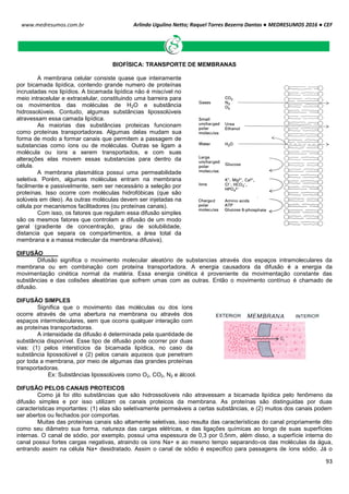 Arlindo Ugulino Netto; Raquel Torres Bezerra Dantas ● MEDRESUMOS 2016 ● CEF
93
www.medresumos.com.br
BIOFÍSICA: TRANSPORTE DE MEMBRANAS
A membrana celular consiste quase que inteiramente
por bicamada lipídica, contendo grande numero de proteínas
incrustadas nos lipídios. A bicamada lipídica não é miscível no
meio intracelular e extracelular, constituindo uma barreira para
os movimentos das moléculas de H2O e substância
hidrossolúveis. Contudo, algumas substâncias lipossolúveis
atravessam essa camada lipídica.
As maiorias das substâncias proteicas funcionam
como proteínas transportadoras. Algumas delas mudam sua
forma de modo a formar canais que permitem a passagem de
substancias como íons ou de moléculas. Outras se ligam a
molécula ou íons a serem transportados, e com suas
alterações elas movem essas substancias para dentro da
célula.
A membrana plasmática possui uma permeabilidade
seletiva. Porém, algumas moléculas entram na membrana
facilmente e passivelmente, sem ser necessário a seleção por
proteínas. Isso ocorre com moléculas hidrofóbicas (que são
solúveis em óleo). As outras moléculas devem ser injetadas na
célula por mecanismos facilitadores (ou proteínas canais).
Com isso, os fatores que regulam essa difusão simples
são os mesmos fatores que controlam a difusão de um modo
geral (gradiente de concentração, grau de solubilidade,
distancia que separa os compartimentos, a área total da
membrana e a massa molecular da membrana difusiva).
DIFUSÃO
Difusão significa o movimento molecular aleatório de substancias através dos espaços intramoleculares da
membrana ou em combinação com proteína transportadora. A energia causadora da difusão é a energia da
movimentação cinética normal da matéria. Essa energia cinética é proveniente da movimentação constante das
substâncias e das colisões aleatórias que sofrem umas com as outras. Então o movimento contínuo é chamado de
difusão.
DIFUSÃO SIMPLES
Significa que o movimento das moléculas ou dos íons
ocorre através de uma abertura na membrana ou através dos
espaços intermoleculares, sem que ocorra qualquer interação com
as proteínas transportadoras.
A intensidade da difusão é determinada pela quantidade de
substância disponível. Esse tipo de difusão pode ocorrer por duas
vias: (1) pelos interstícios da bicamada lipídica, no caso da
substância lipossolúvel e (2) pelos canais aquosos que penetram
por toda a membrana, por meio de algumas das grandes proteínas
transportadoras.
Ex: Substâncias lipossolúveis como O2, CO2, N2 e álcool.
DIFUSÃO PELOS CANAIS PROTEICOS
Como já foi dito substâncias que são hidrossolúveis não atravessam a bicamada lipídica pelo fenômeno da
difusão simples e por isso utilizam os canais proteicos da membrana. As proteínas são distinguidas por duas
características importantes: (1) elas são seletivamente permeáveis a certas substâncias, e (2) muitos dos canais podem
ser abertos ou fechados por comportas.
Muitas das proteínas canais são altamente seletivas, isso resulta das características do canal propriamente dito
como seu diâmetro sua forma, natureza das cargas elétricas, e das ligações químicas ao longo de suas superfícies
internas. O canal de sódio, por exemplo, possui uma espessura de 0,3 por 0,5nm, além disso, a superfície interna do
canal possui fortes cargas negativas, atraindo os íons Na+ e ao mesmo tempo separando-os das moléculas da água,
entrando assim na célula Na+ desidratado. Assim o canal de sódio é especifico para passagens de íons sódio. Já o
 