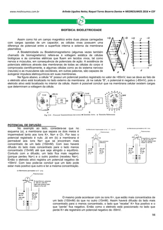 Arlindo Ugulino Netto; Raquel Torres Bezerra Dantas ● MEDRESUMOS 2016 ● CEF
98
www.medresumos.com.br
BIOFÍSICA: BIOELETRICIDADE
Assim como há um campo magnético entre duas placas carregadas
com cargas opostas de um capacitor, as células vivas possuem uma
diferença de potencial entre a superfície interna e externa da membrana
plasmática.
A Bioeletricidade ou Bioeletromagnetismo (algumas vezes também
chamado de biomagnetismo) refere-se à voltagem estática de células
biológicas e às correntes elétricas que fluem em tecidos vivos, tal como
nervos e músculos, em consequência de potenciais de ação. A existência de
potenciais elétricos através das membranas de todas as células do corpo é
comprovada cientificamente, e algumas células como as do sistema nervoso
(neurais) e as musculares são excitáveis, em outras palavras, são capazes de
autogerar impulsos eletroquímicos em suas membranas.
Na figura abaixo, a célula “A” possui um potencial positivo registrado no valor de +85mV; isso se deve ao fato de
o eletrodo ativo está localizado no lado externo da membrana. Já na celula “B”, o potencial é negativo (-85mV), pois o
eletrodo ativo está localizado no interior da célula. Assim é possível concluir que na membrana celular existem cargas
que determinam a voltagem da célula.
POTENCIAL DE DIFUSÃO
No exemplo ao lado, considera-se que no
esquema (a), a membrana que separa os dois meios é
impermeável tanto aos íons K+, Na+ e Cl-. Por isso o
potencial registrado é nulo. Já em (b) a membrana é
permeável aos íons Na+ que se encontram mais
concentrado de um lado (150mM). Com isso haverá
difusão do lado mais concentrado para o lado menos
concentrado (15mM) até que seja atingido o equilíbrio.
Contudo com a difusão, um lado fica mais negativo
(porque perdeu Na+) e o outro positivo (recebeu Na+).
Então o eletrodo ativo registra um potencial negativo de
+59mV. Com isso pode-se concluir que um lado pode
estar mais positivo que outro e ter a mesma concentração.
O mesmo pode acontecer com os ions K+, que estão mais concentrados de
um lado (150mM) do que no outro (15mM). Assim haverá difusão do lado mais
concentrado para o menos concentrado, o lado que “recebe” K+ fica positivo e o
que “perde” fica negativo. Então como o eletrodo está posicionado no lado que
perde K+ ele registrará um potencial negativo de -59mV.
 