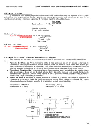 Arlindo Ugulino Netto; Raquel Torres Bezerra Dantas ● MEDRESUMOS 2016 ● CEF
99
www.medresumos.com.br
POTENCIAL DE NERST
O potencial de Nerst é determinado pela grandeza de um íon específico dentro e fora da célula (T=37ºC). Esse
potencial se opõe ao potencial de difusão – quanto maior essa proporção, maior será a tendência que esse íon se
difunda em uma direção e maior será o potencial de Nerst para impedir o potencial de difusão.
(-) se íon for positivo
(+) se o íon for negativo
Ex: Para o K+, temos:
Vk+ = -61 . log [K+intracelular] Vk+ = -61 . log [140mEql
-1
]
[K+extracelular] [4mEql
-1
]
Vk+ = -61 . log35
Vk+ = -94mV
Ex²: Para o Na+, temos:
VNa+ = -61 . log [Na+intracelular] VNa+ = -61 . log [14mEql
-1
]
[Na+extracelular] [142mEql
-1
]
VNa+ = +61mV
POTENCIAL DE REPOUSO / REGIME ESTACIONÁRIO / ESTADO FIXO
Esse processo tem sua origem em um mecanismo simples, de alternância entre transporte ativo e passivo de
íons.
 Potencial de Difusão do K+: A membrana celular é mais permeável ao íon K+. Devido a diferença de
concentração causada pela bomba de sódio e potássio, esses íons saem da célula para o meio exterior, por
meio de canais volt-dependentes. A saída de K+ torna o meio interno da célula negativo e o externo positivo. O
potencial calculado pelo potencial de Nerst é de -94mV, ou seja, 94mV mais negativo que o meio externo.
 Potencial de Difusão do Na+: A membrana de uma fibra muscular é pouco permeável ao Na+, resultando em
altas concentrações desse íon fora da célula e baixa dentro da célula, diferenca essa causada também pela
bomba de sódio e potássio. Com isso com o excesso de íon K+ que sai da célula e pouco Na+ entra, aumenta a
diferença das cargas no interior (-) e exterior (+).
 Bomba de sódio e potássio: A bomba de sódio e potássio é a principal causadora da diferença de
concentração entre os íons Na+ e K+, devido ao transpore ativo de 3 íons Na+ para o exterior e 2 K+ para o
interior da célula, deixando assim um deficil de íons positivos na parte interior da célula.
Na+ (externo)  142 mEq/l K+ (externo)  4 mEq/l
Na+ (interno)  14 mEq/l K+ (interno)  140 mEq/l
 