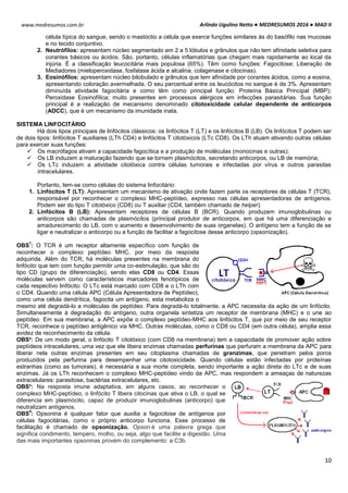 Arlindo Ugulino Netto ● MEDRESUMOS 2016 ● MAD II
10
www.medresumos.com.br
célula típica do sangue, sendo o mastóctio a célula que exerce funções similares às do basófilo nas mucosas
e no tecido conjuntivo.
2. Neutrófilos: apresentam núcleo segmentado em 2 a 5 lóbulos e grânulos que não tem afinidade seletiva para
corantes básicos ou ácidos. São, portanto, células inflamatórias que chegam mais rapidamente ao local da
injúria. É a classificação leucocitária mais populosa (65%). Têm como funções: Fagocitose; Liberação de
Mediadores (mieloperoxidase, fosfatase ácida e alcalina, colagenase e citocinas).
3. Eosinófilos: apresentam núcleo bilobulado e grânulos que tem afinidade por corantes ácidos, como a eosina,
apresentando coloração avermelhada. O seu percentual entre os leucócitos no sangue é de 3%. Apresentam
diminuída atividade fagocitária e como têm como principal função: Proteína Básica Principal (MBP);
Peroxidase Eosinofílica; muito presentes em processos alérgicos em infecções parasitárias. Sua função
principal é a realização de mecanismo denominado citotoxicidade celular dependente de anticorpos
(ADCC), que é um mecanismo da imunidade inata.
SISTEMA LINFOCITÁRIO
Há dois tipos principais de linfócitos clássicos: os linfócitos T (LT) e os linfócitos B (LB). Os linfócitos T podem ser
de dois tipos: linfócitos T auxiliares (LTh CD4) e linfócitos T citotóxicos (LTc CD8). Os LTh atuam ativando outras células
para exercer suas funções:
 Os macrófagos ativam a capacidade fagocítica e a produção de moléculas (monocinas e outras);
 Os LB induzem a maturação fazendo que se tornem plasmócitos, secretando anticorpos, ou LB de memória;
 Os LTc induzem a atividade citotóxica contra células tumorais e infectadas por vírus e outros parasitas
intracelulares.
Portanto, tem-se como células do sistema linfocitário:
1. Linfócitos T (LT): Apresentam um mecanismo de ativação onde fazem parte os receptores de células T (TCR),
responsável por reconhecer o complexo MHC-peptídeo, expresso nas células apresentadoras de antígenos.
Podem ser do tipo T citotóxico (CD8) ou T auxiliar (CD4, também chamado de helper).
2. Linfócitos B (LB): Apresentam receptores de células B (BCR). Quando produzem imunoglobulinas ou
anticorpos são chamadas de plasmócitos (principal produtor de anticorpos, em que há uma diferenciação e
amadurecimento do LB, com o aumento e desenvolvimento de suas organelas). O antígeno tem a função de se
ligar e neutralizar o anticorpo ou a função de facilitar a fagocitose desse anticorpo (opsonização).
OBS
1
: O TCR é um receptor altamente específico com função de
reconhecer o complexo peptídeo MHC, por meio da resposta
adquirida. Além do TCR, há moléculas presentes na membrana do
linfócito que tem com função permitir uma co-estimulação, que são do
tipo CD (grupo de diferenciação), sendo elas CD8 ou CD4. Essas
moléculas servem como característicos marcadores fenotípicos de
cada respectivo linfócito: O LTc está marcado com CD8 e o LTh com
o CD4. Quando uma célula APC (Célula Apresentadora de Peptídeo),
como uma célula dendrítica, fagocita um antígeno, esta metaboliza o
mesmo até degradá-lo a moléculas de peptídeo. Para degradá-lo totalmente, a APC necessita da ação de um linfócito.
Simultaneamente à degradação do antígeno, outra organela sintetiza um receptor de membrana (MHC) e o une ao
peptídeo. Em sua membrana, a APC expõe o complexo peptídeo-MHC aos linfócitos T, que por meio de seu receptor
TCR, reconhece o peptídeo antigênico via MHC. Outras moléculas, como o CD8 ou CD4 (em outra célula), amplia essa
avidez de reconhecimento da célula.
OBS²: De um modo geral, o linfócito T citotóxico (com CD8 na membrana) tem a capacidade de promover ação sobre
peptídeos intracelulares, uma vez que ele libera enzimas chamadas perfurinas que perfuram a membrana da APC para
liberar nela outras enzimas presentes em seu citoplasma chamadas de granzimas, que penetram pelos poros
produzidos pela perfurina para desempenhar uma citotoxicidade. Quando células estão infectadas por proteínas
estranhas (como as tumorais), é necessária a sua morte completa, sendo importante a ação direta do LTc e de suas
enzimas. Já os LTh reconhecem o complexo MHC-peptídeo vindo da APC, mas respondem a ameaças de naturezas
extracelulares: parasitose, bactérias extracelulares, etc.
OBS³: Na resposta imune adaptativa, em alguns casos, ao reconhecer o
complexo MHC-peptídeo, o linfócito T libera citocinas que ativa o LB, o qual se
diferencia em plasmócito, capaz de produzir imunoglobulinas (anticorpo) que
neutralizam antígenos.
OBS
4
: Opsonina é qualquer fator que auxilia a fagocitose de antígenos por
células fagocitárias, como o próprio anticorpo funciona. Esse processo de
facilitação é chamado de opsonização. Opson é uma palavra grega que
significa condimento, tempero, molho, ou seja, algo que facilite a digestão. Uma
das mais importantes opsoninas provém do complemento: a C3b.
 
