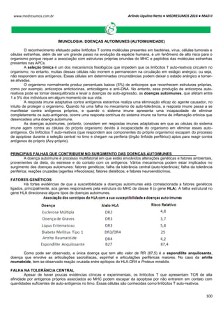 Arlindo Ugulino Netto ● MEDRESUMOS 2016 ● MAD II
100
www.medresumos.com.br
IMUNOLOGIA: DOENÇAS AUTOIMUNES (AUTOIMUNIDADE)
O reconhecimento efetuado pelos linfócitos T contra moléculas presentes em bactérias, vírus, células tumorais e
células estranhas, além de ser um grande passo na evolução da espécie humana, é um fenômeno de alto risco para o
organismo porque requer a associação com estruturas próprias oriundas do MHC e peptídios das moléculas estranhas
presentes nas APCs.
A seleção tímica é um dos mecanismos fisiológicos que impedem que os linfócitos T auto-reativos circulem no
organismo; no entanto, muitas dessas células não morrem e permanecem na circulação em estágio anérgico, ou seja,
não respondem aos antígenos. Essas células em determinadas circunstâncias podem deixar o estado anérgico e tornar-
se ativadas.
O organismo normalmente produz percentuais baixos (5%) de anticorpos que reconhecem estruturas próprias,
como por exemplo, anticorpos anticitocinas, anticolágeno e anti-DNA. No entanto, essa produção de anticorpos auto-
reativos pode se tornar desequilibrada e levar a doenças de auto-agressão, as doenças autoimunes, que afetam entre
1 a 5% dos indivíduos em algum momento de sua vida.
A resposta imune adaptativa contra antígenos estranhos realiza uma eliminação eficaz do agente causador, no
intuito de proteger o organismo. Quando há uma falha no mecanismo de auto-tolerância, a resposta imune passa a se
manifestar contra antígenos próprios, e quando o sistema imune apresenta uma incapacidade de eliminar
completamente os auto-antígenos, ocorre uma resposta contínua do sistema imune na forma de inflamação crônica que
desencadeia uma doença autoimune.
As doenças autoimunes, portanto, consistem em respostas imunes adaptativas em que as células do sistema
imune agem contra as células do próprio organismo devido à incapacidade do organismo em eliminar esses auto-
antígenos. Os linfócitos T auto-reativos (que respondem aos componentes do próprio organismo) escapam do processo
de apoptose durante a seleção central no timo e chegam na periferia (órgão linfoide periférico) aptos para reagir contra
antígenos do próprio (Acγ-próprio).
PRINCIPAIS FALHAS QUE CONTRIBUEM NO SURGIMENTO DAS DOENÇAS AUTOIMUNES
A doença autoimune é processo multifatorial em que estão envolvidos alterações genéticas e fatores ambientais,
provenientes da dieta, do estresse e do contato com os antígenos. Vários mecanismos podem estar implicados no
surgimento das doenças autoimunes: fatores genéticos; falha da tolerância central (auto-tolerância); falha da tolerância
periférica; reações cruzadas (agentes infecciosos); fatores dietéticos; e fatores neuroendócrinos.
FATORES GENÉTICOS
Há fortes evidências de que a suscetibilidade a doenças autoimunes está correlacionada a fatores genéticos
ligados, principalmente, aos genes responsáveis pela estrutura do MHC de classe II (o gene HLA). A falha estrutural no
gene HLA direcionava alguns tipos de doenças autoimunes.
Como pode ser observado, a única doença que tem alto valor de RR (87,5) é a espondilite anquilosante,
doença que envolve as articulações sacroilíacas, espinhal e articulações periféricas maiores. No caso da artrite
reumatoide, tem-se observado reação cruzada entre epítopos do HLA-DR4 e Proteus mirabilis.
FALHA NA TOLERÂNCIA CENTRAL
Apesar de haver poucas evidências clínicas e experimentais, os linfócitos T que apresentam TCR de alta
afinidade por antígenos próprios associados ao MHC podem escapar da apoptose por não entrarem em contato com
quantidades suficientes de auto-antígenos no timo. Essas células são conhecidas como linfócitos T auto-reativos.
 