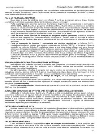 Arlindo Ugulino Netto ● MEDRESUMOS 2016 ● MAD II
101
www.medresumos.com.br
Essa ideia é um dos mecanismos sugeridos para a ocorrência da esclerose múltipla, em que os antígenos estão
presentes na bainha de mielina no cérebro, órgão em que há maior seletividade na passagem de células do sistema
imune pela barreira hematoencefálica.
FALHA NA TOLERÂNCIA PERIFÉRICA
Nesse caso, a perda da tolerância ocorre em linfócitos T ou B que já migraram para os órgãos linfoides
secundários. As principais causas da perda da tolerância dessas células ocorrem por:
 Falha na anergia: como sabemos, o processo de anergia se dá por meio da supressão dos co-estimuladores
(CD40, CD40L, CD28, B7, etc), o que gera a tolerância periférica. Durante infecções, inflamações ou necrose
tecidual, as células aumentam a expressão dessas moléculas, podendo causar resposta aos antígenos e perda
da tolerância a antígenos próprios e o consequente desenvolvimento de doenças autoimunes. Ex: esclerose
múltipla, tireoidite e diabetes mellitus dependente de insulina. Os vírus também induzem à produção de TNF-α e
IFN-γ, que aumentam a expressão de moléculas do MHC-I e do MHC-II (HLA-DR).
 Falha na morte celular induzida por ativação por antígenos próprios (apoptose): quando os antígenos
estão em altas concentrações, o estímulo repetitivo dos linfócitos T causa a morte por apoptose. A falha na
morte mediada por Fas-FasL pode levar à persistência dos linfócitos auto-reativos e à ocorrência de doença
autoimune.
 Falha na supressão de linfócitos T auto-reativos por citocinas regulatórias: os linfócitos Th1/Tc1
(reguladores) produzem citocinas que regulam a expansão dos linfócitos Th2/Tc2, e vice-versa. Falhas na
regulação por meio dos linfócitos T reguladores (devido a uma baixa dessas células), pode gerar doenças
autoimunes. Uma das propostas da ocorrência de doenças autoimunes é que linfócitos Th1 ou Tc1 produzem IL-
2 e IFN-γ, o que ativa macrófagos e LTc1, provocando doenças autoimunes mediadas por células, como no caso
da diabetes tipo I e da artrite reumatoide. Há evidências ainda de que a redução de linfócitos T regulatórios
CD4+CD25+, secretores do TGF-β, propicia o desenvolvimento de tireoidite, gastrite e diabetes tipo I. O efeito
supressor das células regulatórias pode ser reduzido pela produção de IL-6 por células dendríticas ativadas via
receptor Toll.
REAÇÃO CRUZADA ENTRE MOLÉCULAS PRÓPRIAS E ANTÍGENOS
A semelhança entre moléculas próprias e os antígenos pode desencadear o surgimento de doenças autoimunes.
Reação cruzada consiste na ação dos anticorpos contra moléculas próprias que apresentam semelhanças
morfofuncionais com antígenos patológicos.
Na febre reumática, infecções de garganta com alguns sorotipos de estreptococos β-hemolíticos levam à
produção de anticorpos contra a proteína M da parede celular bacteriana. Alguns desses anticorpos reagem de forma
cruzada com proteínas do sarcolema do miocárdio e miosina, causando inflamação local (cardite).
Reações cruzadas ocorrem também na doença de Chagas, em que anticorpos contra antígenos do
Trypanossoma cruzi reagem com a laminina.
Os epítopos compartilhados entre o vírus cosackie B3 e as células cardíacas parecem estar associadas com a
miocardite induzida por vírus, o mimetismo entre o poliovírus e o receptor de acetilcolina parece estar envolvido com a
patogênese da miastenia grave.
A própria esclerose múltipla é desencadeada por uma reação cruzada entre a proteína da bainha de mielina
(MBP) e o vírus da hepatite B.
ALTERAÇÕES ESTRUTURAIS DE EPÍTOPOS APÓS INFECÇÃO OU LESÕES FÍSICAS OU QUÍMICAS
A liberação de moléculas tóxicas durante uma infecção, o contato com substâncias químicas ou com radiações
podem levar a alterações em algumas moléculas presentes nas células e uma resposta de autoagressão. Quando o
epítopo é alterado, peptídeos diferentes podem ser apresentados pelos linfócitos B e estes podem ser ativados por
linfócitos T que secretam citocinas estimulatórias, levando à produção de anticorpos auto-reativos. Nas anemias
hemolíticas, na púrpura trombocitopênica e nas agranulocitoses associadas à ingestão de determinados
medicamentos e pós-infecção ocorre esse tipo de mecanismo.
FATORES RELACIONADOS À DIETA
A dieta e o estado nutricional do hospedeiro são importantes não apenas na função imunológica na resistência a
infecções, mas também na suscetibilidade a doenças autoimunes. Dieta rica em gorduras; pobre em ácidos graxos
insaturados; e pobre em vitaminas é um fator de risco associado ao desenvolvimento de doenças autoimunes. Os níveis
de ferro interferem no controle do balanço Th1/Th2 e pode modular suscetibilidade a doenças autoimunes. Ácidos
graxos insaturados, monoinsaturados (óleo de oliva) e poliinsaturados, que reúnem os óleos ômega 3 (óleos de peixes)
e ômega 6 (óleo de açafrão e borragem), também interferem no desencadeamento das doenças autoimunes.
FATORES NEUROENDÓCRINOS
Como resultado do estresse, o neuropeptídio fator de liberação de corticotrofina (CRF) é produzido pelo
hipotálamo, o que ativa a produção de ACTH pela hipófise e a produção de glicocorticoides pela adrenal. Corticoides
apresentam efeitos supressivos sobre a resposta imune e induzem várias alterações metabólicas. Em pacientes com
 