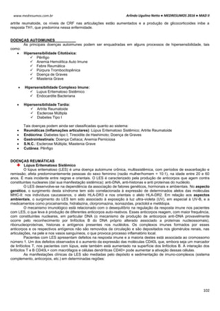 Arlindo Ugulino Netto ● MEDRESUMOS 2016 ● MAD II
102
www.medresumos.com.br
artrite reumatoide, os níveis de CRF nas articulações estão aumentados e a produção de glicocorticoides inibe a
resposta TH1, que predomina nessa enfermidade.
DOENÇAS AUTOIMUNES
As principais doenças autoimunes podem ser enquadradas em alguns processos de hipersensibilidade, tais
como:
 Hipersensibilidade Citotóxica:
 Pênfigo
 Anemia Hemolítica Auto Imune
 Febre Reumática
 Púrpura Trombocitopênica
 Doença de Graves
 Miastenia Grave
 Hipersensibilidade Complexo Imune:
 Lupus Eritematoso Sistêmico
 Endocardite Bacteriana
 Hipersensibilidade Tardia:
 Artrite Reumatoide
 Esclerose Múltipla
 Diabetes Tipo I
Tais doenças podem ainda ser classificadas quanto ao sistema:
 Reumáticas (inflamações articulares): Lúpus Eritematoso Sistêmico; Artrite Reumatoide
 Endócrina: Diabetes tipo I; Tireoidite de Hashimoto; Doença de Graves
 Gastrointestinais: Doença Celíaca; Anemia Perniciosa
 S.N.C.: Esclerose Múltipla; Miastenia Grave
 Cutânea: Pênfigo
DOENÇAS REUMÁTICAS
Lúpus Eritematoso Sistêmico
O lúpus eritematoso (LES) é uma doença autoimune crônica, multissistêmica, com períodos de exacerbação e
remissão; afeta predominantemente pessoas do sexo feminino (razão mulher/homem = 10:1), na idade entre 20 e 60
anos. É mais incidente entre negras e orientais. O LES é caracterizado pela produção de anticorpos que agem contra
constituintes nucleares (daí sua manifestação sistêmica): anti-DNA, anti-histonas e anti proteínas do nucléolo.
O LES desenvolve-se na dependência da associação de fatores genéticos, hormonais e ambientais. No aspecto
genético, o surgimento desta síndrome tem sido correlacionada à expressão de determinados alelos das moléculas
MHC-II: nos indivíduos caucasianos, o alelo HLA-DR3 e nos orientais o alelo HLA-DR2. Em relação aos aspectos
ambientais, o surgimento do LES tem sido associado à exposição à luz ultra-violeta (UV), em especial à UV-B, e a
medicamentos como procainamida, hidralazina, clorpromazina, isoniazidas, practolol e metildopa.
O mecanismo imunológico está relacionado com o desequilíbrio na regulação da resposta imune nos pacientes
com LES, o que leva à produção de diferentes anticorpos auto-reativos. Esses anticorpos reagem, com maior frequência,
com constituintes nucleares, em particular DNA (o mecanismo de produção de anticorpos anti-DNA provavelmente
ocorre pelo reconhecimento por linfócitos B do DNA próprio alterado associado a proteínas nucleossomais),
ribonucleoproteínas, histonas e antígenos presentes nos nucléolos. Os complexos imunes formados por esses
anticorpos e os respectivos antígenos não são removidos da circulação e são depositados nos glomérulos renais, nas
articulações, na pele e nos vasos sanguíneos, o que provoca processo inflamatório local.
Pacientes com LES apresentam defeitos na resposta imune e a maioria destes está associada ao cromossomo
número 1. Um dos defeitos observados é o aumento da expressão das moléculas CD40L que, embora seja um marcador
de linfócitos T, nos pacientes com lúpus, este também está aumentado na superfície dos linfócitos B. A interação dos
linfócitos T e B CD40L+ com macrófagos e células dendríticas CD40+ pode aumentar a ativação dessas células.
As manifestações clínicas da LES são mediadas pelo depósito e sedimentação de imuno-complexos (sistema
complemento, anticorpos, etc.) em determinadas regiões:
 