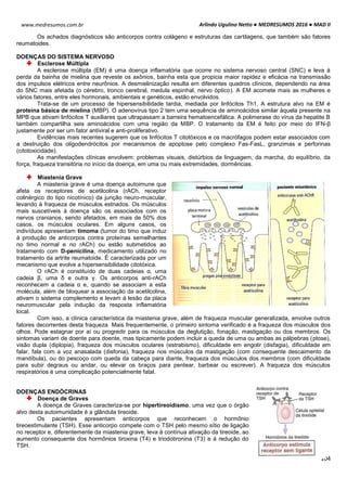 Arlindo Ugulino Netto ● MEDRESUMOS 2016 ● MAD II
104
www.medresumos.com.br
Os achados diagnósticos são anticorpos contra colágeno e estruturas das cartilagens, que também são fatores
reumatoides.
DOENÇAS DO SISTEMA NERVOSO
Esclerose Múltipla
A esclerose múltipla (EM) é uma doença inflamatória que ocorre no sistema nervoso central (SNC) e leva à
perda da bainha de mielina que reveste os axônios, bainha esta que propicia maior rapidez e eficácia na transmissão
dos impulsos elétricos entre neurônios. A desmielinização resulta em diferentes quadros clínicos, dependendo na área
do SNC mais afetada (o cérebro, tronco cerebral, medula espinhal, nervo óptico). A EM acomete mais as mulheres e
vários fatores, entre eles hormonais, ambientais e genéticos, estão envolvidos.
Trata-se de um processo de hipersensibilidade tardia, mediada por linfócitos Th1. A estrutura alvo na EM é
proteína básica de mielina (MBP). O adenovírus tipo 2 tem uma sequência de aminoácidos similar àquela presente na
MPB que ativam linfócitos T auxiliares que ultrapassam a barreira hematoencefálica. A polimerase do vírus da hepatite B
também compartilha seis aminoácidos com uma região da MBP. O tratamento da EM é feito por meio do IFN-β
justamente por ser um fator antiviral e anti-proliferativo.
Evidências mais recentes sugerem que os linfócitos T citotóxicos e os macrófagos podem estar associados com
a destruição dos oligodendrócitos por mecanismos de apoptose pelo complexo Fas-FasL, granzimas e perforinas
(citotoxicidade).
As manifestações clínicas envolvem: problemas visuais, distúrbios da linguagem, da marcha, do equilíbrio, da
força, fraqueza transitória no início da doença, em uma ou mais extremidades, dormências.
Miastenia Grave
A miastenia grave é uma doença autoimune que
afeta os receptores de acetilcolina (rACh, receptor
colinérgico do tipo nicotínico) da junção neuro-muscular,
levando à fraqueza de músculos estriados. Os músculos
mais suscetíveis à doença são os associados com os
nervos cranianos, sendo afetados, em mais de 50% dos
casos, os músculos oculares. Em alguns casos, os
indivíduos apresentam timoma (tumor do timo que induz
à produção de anticorpos contra proteínas semelhantes
no timo normal e no rACh) ou estão submetidos ao
tratamento com D-penicilina, medicamento utilizado no
tratamento da artrite reumatoide. É caracterizada por um
mecanismo que evolve a hipersensibilidade citotóxica.
O rACh é constituído de duas cadeias α, uma
cadeia β, uma δ e outra γ. Os anticorpos anti-rACh
reconhecem a cadeia α e, quando se associam a esta
molécula, além de bloquear a associação da acetilcolina,
ativam o sistema complemento e levam à lesão da placa
neuromuscular pela indução da resposta inflamatória
local.
Com isso, a clínica característica da miastenia grave, além de fraqueza muscular generalizada, envolve outros
fatores decorrentes desta fraqueza. Mais frequentemente, o primeiro sintoma verificado é a fraqueza dos músculos dos
olhos. Pode estagnar por aí ou progredir para os músculos da deglutição, fonação, mastigação ou dos membros. Os
sintomas variam de doente para doente, mas tipicamente podem incluir a queda de uma ou ambas as pálpebras (ptose),
visão dupla (diplopia), fraqueza dos músculos oculares (estrabismo), dificuldade em engolir (disfagia), dificuldade em
falar, fala com a voz anasalada (disfonia), fraqueza nos músculos da mastigação (com consequente descaimento da
mandíbula), ou do pescoço com queda da cabeça para diante, fraqueza dos músculos dos membros (com dificuldade
para subir degraus ou andar, ou elevar os braços para pentear, barbear ou escrever). A fraqueza dos músculos
respiratórios é uma complicação potencialmente fatal.
DOENÇAS ENDÓCRINAS
Doença de Graves
A doença de Graves caracteriza-se por hipertireoidismo, uma vez que o órgão
alvo desta autoimunidade é a glândula tireoide.
Os pacientes apresentam anticorpos que reconhecem o hormônio
tireoestimulante (TSH). Esse anticorpo compete com o TSH pelo mesmo sítio de ligação
no receptor e, diferentemente da miastenia grave, leva à contínua ativação da tireoide, ao
aumento consequente dos hormônios tiroxina (T4) e triodotironina (T3) e à redução do
TSH.
 