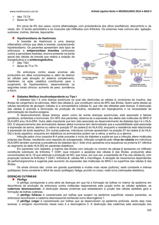 Arlindo Ugulino Netto ● MEDRESUMOS 2016 ● MAD II
105
www.medresumos.com.br
 Alta: T3,T4
 Baixa de TSH
Em cerca de 8% dos casos, ocorre oftalmoplegia, com protuberância dos olhos (exoftalmia), desconforto e, às
vezes, dor. O tecido periorbitário e os músculos são infiltrados com linfócitos. Os sintomas mais comuns são: agitação,
sudorese, insônia, diarreia, taquicardia.
Hipotireoidismo de Hashimoto
A tireoidite de Hashimoto é uma doença
inflamatória crônica que afeta a tireoide, caracterizando
hipotireoidismo. Os pacientes apresentam dois tipos de
anticorpos: a antiperoxidase tireoidea (anticorpos
contra a peroxidase tireóidea, enzima presente na borda
apical das células da tireoide que realiza a iodação da
tireoglobulina) e a antitereoglobulina.
 Alta: TSH
 Baixa de T3 e T4
Os anticorpos contra essas enzimas são
produzidos em altas concentrações e, além de destruir
as células pela ativação do sistema complemento,
interferem na ação catalítica contribuindo para o
surgimento do hipotireoidismo, desenvolvendo os
seguintes sinais clínicos: aumento de peso, sonolência
e bócio.
Diabetes Mellitus Insulinodependente ou Tipo I
A diabetes tipo I é uma doença autoimune na qual são destruídas as células β, produtoras de insulina, das
ilhotas de Langerhans do pâncreas. Além das células β, que constituem cerca de 80% das ilhotas, fazem parte destas as
células secretoras de glucagon (células α) e somastotatina (células δ), que não são afetadas pela doença. A destruição
das células β acarreta a diminuição da produção de insulina, resultando em hiperglicemia e na necessidade de
administração de insulina exógena.
O desenvolvimento dessa doença, assim como de outras doenças autoimunes, está associado a fatores
genéticos, ambientais e hormonais. Em 95% dos pacientes, observa-se a expressão dos alelos das moléculas do MHC-II
HLA-DR3 e/ou HLA-DR4. Outro alelo importante que tem sido associado ao desenvolvimento da diabetes tipo I é o HLA-
DQ. O sequenciamento dos aminoácidos desses alelos humanos tem demonstrado que a suscetibilidade está associada
à expressão de serina, alanina ou valina na posição 57 da cadeia β do HLA-DQ, enquanto a resistência está relacionada
à expressão de ácido aspártico. Em outras palavras, indivíduos normais apresentam na posição 57 da cadeia β do HLA-
DQ o ácido aspártico, enquanto em diabéticos os aminoácidos podem ser a valina, a serina ou a alanina.
Infecção pelos vírus cosackie B-4 pode proceder o início da diabetes e supõe-se que a infecção altere moléculas
próprias das ilhotas, resultando uma resposta de autoagressão. Infecção congênita pelo vírus da rubéola em indivíduos
HLA-DR3 também aumenta a prevalência da diabetes tipo I. Este vírus apresenta uma sequência na proteína E1 idêntica
ao segmento do alelo HLA-DQ em pacientes diabéticos.
Em pacientes com diabetes, a maioria das ilhotas com redução no número de células β apresenta um infiltrado
constituído sobretudo de linfócitos T CD8+ (que induzem a apoptose das células β das ilhotas, produzindo altas
concentrações de IL-1β que estimula a produção de NO, que induz, por sua vez, a expressão de Fas nas células β), com
proporção variável de linfócitos T CD4+, linfócitos B, células NK e macrófagos. A ativação de mecanismos dependentes
de perforina/granzima é sugerida pelo aumento da expressão das moléculas do MHC-I na superfície das células β das
ilhotas.
Os sinais clínicos são: urinar em grande quantidade e muitas mais vezes (poliúria); sede constante e intensa
(polidipsia); fome constante e difícil de saciar (polifagia); fadiga; prurido no corpo; visão turva (retinopatia diabética).
DOENÇAS CUTÂNEAS
Pênfigo
O pênfigo corresponde a uma série de doenças em que há a formação de bolhas no interior da epiderme em
decorrência da produção de anticorpos contra moléculas responsáveis pela junção entre as células epiteliais, as
caderinas desmossomais. A destruição dessas proteínas que estabelecem a junção das células epiteliais gera a
formação de bolhas cutâneas.
O pênfigo foliáceo é caracterizado por bolhas que surgem na epiderme superficial; nesses pacientes, os
anticorpos reconhecem a caderina desmossomal conhecida como desmogleína 1.
O pênfigo vulgar é caracterizado por bolhas que se desenvolvem na epiderme profunda, sendo elas mais
severas; o antígeno reconhecido nesse caso é a desmogleína 3. A destruição das caderinas pela associação dos
 