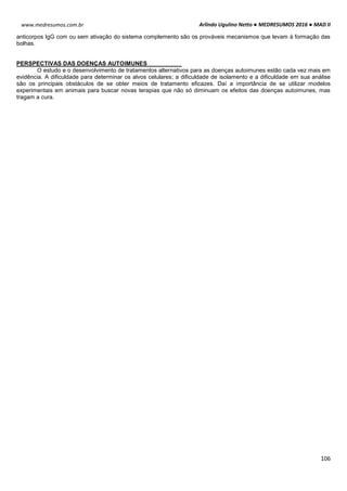 Arlindo Ugulino Netto ● MEDRESUMOS 2016 ● MAD II
106
www.medresumos.com.br
anticorpos IgG com ou sem ativação do sistema complemento são os prováveis mecanismos que levam à formação das
bolhas.
PERSPECTIVAS DAS DOENÇAS AUTOIMUNES
O estudo e o desenvolvimento de tratamentos alternativos para as doenças autoimunes estão cada vez mais em
evidência. A dificuldade para determinar os alvos celulares; a dificuldade de isolamento e a dificuldade em sua análise
são os principais obstáculos de se obter meios de tratamento eficazes. Daí a importância de se utilizar modelos
experimentais em animais para buscar novas terapias que não só diminuam os efeitos das doenças autoimunes, mas
tragam a cura.
 
