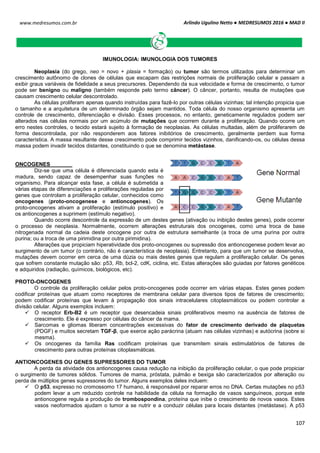 Arlindo Ugulino Netto ● MEDRESUMOS 2016 ● MAD II
107
www.medresumos.com.br
IMUNOLOGIA: IMUNOLOGIA DOS TUMORES
Neoplasia (do grego, neo = novo + plasia = formação) ou tumor são termos utilizados para determinar um
crescimento autônomo de clones de células que escapam das restrições normais de proliferação celular e passam a
exibir graus variáveis de fidelidade a seus precursores. Dependendo da sua velocidade e forma de crescimento, o tumor
pode ser benigno ou maligno (também responde pelo termo câncer). O câncer, portanto, resulta de mutações que
causam crescimento celular descontrolado.
As células proliferam apenas quando instruídas para fazê-lo por outras células vizinhas; tal intenção propicia que
o tamanho e a arquitetura de um determinado órgão sejam mantidos. Toda célula do nosso organismo apresenta um
controle de crescimento, diferenciação e divisão. Esses processos, no entanto, geneticamente regulados podem ser
alterados nas células normais por um acúmulo de mutações que ocorrem durante a proliferação. Quando ocorre um
erro nestes controles, o tecido estará sujeito à formação de neoplasias. As células multadas, além de proliferarem de
forma descontrolada, por não responderem aos fatores inibitórios de crescimento, geralmente perdem sua forma
característica. A massa resultante desse crescimento pode comprimir tecidos vizinhos, danificando-os, ou células dessa
massa podem invadir tecidos distantes, constituindo o que se denomina metástase.
ONCOGENES
Diz-se que uma célula é diferenciada quando esta é
madura, sendo capaz de desempenhar suas funções no
organismo. Para alcançar esta fase, a célula é submetida a
várias etapas de diferenciações e proliferações reguladas por
genes que controlam a proliferação celular, conhecidos como
oncogenes (proto-oncogenese e antioncogenes). Os
proto-oncogenes ativam a proliferação (estímulo positivo) e
os antioncogenes a suprimem (estímulo negativo).
Quando ocorre descontrole da expressão de um destes genes (ativação ou inibição destes genes), pode ocorrer
o processo de neoplasia. Normalmente, ocorrem alterações estruturais dos oncogenes, como uma troca de base
nitrogenada normal da cadeia deste oncogene por outra de estrutura semelhante (a troca de uma purina por outra
purina; ou a troca de uma pirimidina por outra pirimidina).
Alterações que propiciam hiperatividade dos proto-oncogenes ou supressão dos antioncogenese podem levar ao
surgimento de um tumor (o contrário, não é característica de neoplasia). Entretanto, para que um tumor se desenvolva,
mutações devem ocorrer em cerca de uma dúzia ou mais destes genes que regulam a proliferação celular. Os genes
que sofrem constante mutação são: p53, Rb, bcl-2, cdK, ciclina, etc. Estas alterações são guiadas por fatores genéticos
e adquiridos (radiação, químicos, biológicos, etc).
PROTO-ONCOGENES
O controle da proliferação celular pelos proto-oncogenes pode ocorrer em várias etapas. Estes genes podem
codificar proteínas que atuam como receptores de membrana celular para diversos tipos de fatores de crescimento;
podem codificar proteínas que levam à propagação dos sinais intracelulares citoplasmáticos ou podem controlar a
divisão celular. Alguns exemplos incluem:
 O receptor Erb-B2 é um receptor que desencadeia sinais proliferativos mesmo na ausência de fatores de
crescimento. Ele é expresso por células do câncer da mama.
 Sarcomas e gliomas liberam concentrações excessivas do fator de crescimento derivado de plaquetas
(PDGF) e muitos secretam TGF-β, que exerce ação parácrina (atuam nas células vizinhas) e autócrina (sobre si
mesma).
 Os oncogenes da família Ras codificam proteínas que transmitem sinais estimulatórios de fatores de
crescimento para outras proteínas citoplasmáticas.
ANTIONCOGENES OU GENES SUPRESSORES DO TUMOR
A perda da atividade dos antioncogenes causa redução na inibição da proliferação celular, o que pode propiciar
o surgimento de tumores sólidos. Tumores de mama, próstata, pulmão e bexiga são caracterizados por alteração ou
perda de múltiplos genes supressores do tumor. Alguns exemplos deles incluem:
 O p53, expresso no cromossomo 17 humano, é responsável por reparar erros no DNA. Certas mutações no p53
podem levar a um reduzido controle na habilidade da célula na formação de vasos sanguíneos, porque este
antioncogene regula a produção de trombospondina, proteína que inibe o crescimento de novos vasos. Estes
vasos neoformados ajudam o tumor a se nutrir e a conduzir células para locais distantes (metástase). A p53
 