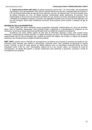 Arlindo Ugulino Netto ● MEDRESUMOS 2016 ● MAD II
11
www.medresumos.com.br
3. Células Natural Killers (NK Cells): As células assassinas naturas (NK – de, natural killer), são semelhantes
aos linfócitos, mas não apresentam TCR. São de natureza linfoide mas não tem a especificidade dos linfócitos T
e B, não fazendo parte então da resposta imune adquirida, mas sim, da resposta inata. Tem como funções a lise
de células infectadas por vírus, de células tumorais; citotoxicidade celular dependente do anticorpo. Essa
citotoxicidade se dá por meio do mecanismo da ADCC em que, devido a sua baixa capacidade de fagocitose, há
a liberação de mediadores celulares, ocorrendo uma fagocitose frustrada (uma vez que ela tenta fagocitar, mas
por não conseguir, libera esses mediadores químicos). Esse processo ocorre quando o antígeno se liga ao
anticorpo.
SISTEMA DE CÉLULAS DENDRÍTICAS
Essas células são assim chamadas porque apresentam expansões citoplasmáticas em forma de dendritos,
assim como os neurônios. Apresentam como principal função a fagocitose e a apresentação de antígenos na sua
membrana. As primeiras células dendríticas identificadas foram as células de Langerhans da epiderme.
Acredita-se que essas células migram da pele para os linfonodos regionais e baço, onde ocupam locais
diferentes e desempenham funções distintas. As células dendríticas que ficam nos folículos linfoides, onde as células
predominantes são LB, são encontradas sob o epitélio da maioria dos órgãos. Sua função é a captura de antígenos
estranhos e seu transporte para os órgãos linfoides secundários.
OBS
5
: ADCC: quando ocorre a infecção por microrganismos, já sabemos que ocorrerá um processo de reação em que
anticorpos serão liberados para realizar a opsonização, ocorrendo assim maior facilidade de fagocitose do agente
invasor. Contudo, se este for muito grande, as células efetoras como os macrófagos produzirão fatores de morte
intracelular (como o NO, O2
-
, OCl
-
: intermediários reativos do O2 e N2). Ocorre, assim, um processo de morte do
microrganismo. As células NK passam a secretar substancias como perfurinas e granzimas, causando a morte do
microrganismo por apoptose.
 