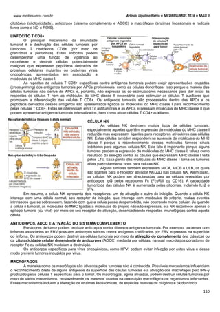 Arlindo Ugulino Netto ● MEDRESUMOS 2016 ● MAD II
110
www.medresumos.com.br
citotóxico (citotoxicidade), anticorpos (sistema complemento e ADCC) e macrófagos (enzimas lisossomais e radicais
livres como o NO e ROIS).
LINFÓCITO T CD8+
O principal mecanismo da imunidade
tumoral é a destruição das células tumorais por
Linfócitos T citotóxicos CD8+ (por meio de
granzimas e perforinas). Estes linfócitos podem
desempenhar uma função de vigilância ao
reconhecer e destruir células potencialmente
malignas que expressam peptídeos derivados de
proteínas celulares mutantes ou proteínas virais
oncogênicas, apresentados em associação a
moléculas de MHC classe I.
As repostas de células T CD8+ específicas contra antígenos tumorais podem exigir apresentações cruzadas
(cross-priming) dos antígenos tumorais por APCs profissionais, como as células dendríticas. Isso porque a maioria das
células tumorais não deriva de APCs e, portanto, não expressa os co-estimuladores necessários para dar início às
respostas de células T nem as moléculas do MHC classe II necessária para estimular as células T auxiliares que
promovem a diferenciação das células T CD8+. Os antígenos tumorais são processados dentro das APCs e os
peptídeos derivados desses antígenos são apresentados ligados às moléculas do MHC classe I para reconhecimento
pelas células T CD8+. Estas se diferenciam em LTc antitumorais e as APCs expressam moléculas do MHC classe II que
podem apresentar antígenos tumorais internalizados, bem como ativar células T CD4+ auxiliares.
CÉLULA NK
As células NK destroem muitos tipos de células tumorais,
especialmente aquelas que têm expressão de moléculas do MHC classe I
reduzida mas expressam ligantes para receptores ativadores das células
NK. Estas células também respondem na ausência de moléculas do MHC
classe I porque o reconhecimento dessas moléculas fornece sinais
inibitórios para algumas células NK. Este fato é importante porque alguns
tumores perdem a expressão de moléculas do MHC classe I, talvez como
resultado da seleção contra as células que expressam MHC classe I feita
pelos LTc. Essa perda das moléculas do MHC classe I torna os tumores
alvos particularmente bons para células NK.
Alguns tumores também expressam MICA, MICB e ULB, os quais
são ligantes para o receptor ativador NKG2D nas células NK. Além disso,
as células NK podem ser direcionadas para as células revestidas por
anticorpos IgG pelos receptores Fc (FcγRIII ou CD16). A capacidade
tumoricida das células NK é aumentada pelas citocinas, incluindo IL-2 e
IFN.
Em resumo, a célula NK apresenta dois receptores: um de ativação e outro de inibição. Quando a célula NK
interage com uma célula normal, seu receptor de inibição, que interage com moléculas do próprio, realiza eventos
intrínsecos que se sobressaem, fazendo com que a célula passe despercebida, não ocorrendo morte celular. Já quando
a célula é tumoral, as moléculas do MHC ligadas a moléculas do próprio não são expressas, e a NK reconhece apenas o
epítopo tumoral (ou viral) por meio de seu receptor de ativação, desencadeando respostas imunológicas contra aquela
célula.
ANTICORPOS, ADCC E ATIVAÇÃO DO SISTEMA COMPLEMENTO
Portadores de tumor podem produzir anticorpos contra diversos antígenos tumorais. Por exemplo, pacientes com
linfomas associados ao EBV possuem anticorpos séricos contra antígenos codificados por EBV expressos na superfície
do linfoma. Os anticorpos podem destruir as células tumorais por meio da ativação do complemento (via clássica) ou
da citotoxicidade celular dependente de anticorpos (ADCC) mediada por células, na qual macrófagos portadores de
receptor Fc ou células NK medeiam a destruição.
Os anticorpos específicos para vírus oncogênicos, como HPV, podem evitar infecção por estes vírus e desse
modo prevenir tumores induzidos por vírus.
MACRÓFAGOS
A maneira como os macrófagos são ativados pelos tumores não é conhecida. Possíveis mecanismos influenciam
o reconhecimento direto de alguns antígenos da superfície das células tumorais e a ativação dos macrófagos pelo IFN-γ
produzido pelas células T específicas para o tumor. Os macrófagos, agora ativados, podem destruir células tumorais por
meio de vários mecanismos, provavelmente os mesmos usados na destruição macrofágica de organismos infectantes.
Esses mecanismos incluem a liberação de enzimas lisossômicas, de espécies reativas de oxigênio e óxido nítrico.
 