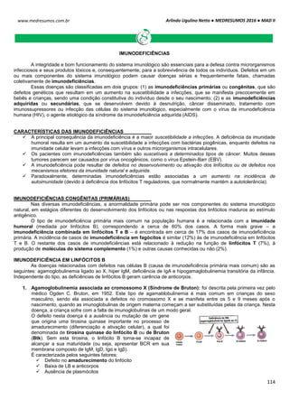 Arlindo Ugulino Netto ● MEDRESUMOS 2016 ● MAD II
114
www.medresumos.com.br
IMUNODEFICIÊNCIAS
A integridade e bom funcionamento do sistema imunológico são essenciais para a defesa contra microrganismos
infecciosos e seus produtos tóxicos e, consequentemente, para a sobrevivência de todos os indivíduos. Defeitos em um
ou mais componentes do sistema imunológico podem causar doenças sérias e frequentemente fatais, chamadas
coletivamente de imunodeficiências.
Essas doenças são classificadas em dois grupos: (1) as imunodeficiências primárias ou congênitas, que são
defeitos genéticos que resultam em um aumento na suscetibilidade a infecções, que se manifesta precocemente em
bebês e crianças, sendo uma condição constitutiva do indivíduo desde o seu nascimento; (2) e as imunodeficiências
adquiridas ou secundárias, que se desenvolvem devido à desnutrição, câncer disseminado, tratamento com
imunossupressores ou infecção das células do sistema imunológico, especialmente com o vírus da imunodeficiência
humana (HIV), o agente etiológico da síndrome da imunodeficiência adquirida (AIDS).
CARACTERÍSTICAS DAS IMUNODEFICIÊNCIAS
 A principal consequência da imunodeficiência é a maior suscetibilidade a infecções. A deficiência da imunidade
humoral resulta em um aumento da suscetibilidade a infecções com bactérias piogênicas, enquanto defeitos na
imunidade celular levam a infecções com vírus e outros microrganismos intracelulares.
 Os pacientes com imunodeficiências também são suscetíveis a determinados tipos de câncer. Muitos desses
tumores parecem ser causados por vírus oncogênicos, como o vírus Epstein-Barr (EBV).
 A imunodeficiência pode resultar de defeitos no desenvolvimento ou ativação dos linfócitos ou de defeitos nos
mecanismos efetores da imunidade natural e adquirida.
 Paradoxalmente, determinadas imunodeficiências estão associadas a um aumento na incidência de
autoimunidade (devido à deficiência dos linfócitos T reguladores, que normalmente mantém a autotolerância).
IMUNODEFICIÊNCIAS CONGÊNITAS (PRIMÁRIAS)
Nas diversas imunodeficiências, a anormalidade primária pode ser nos componentes do sistema imunológico
natural, em estágios diferentes do desenvolvimento dos linfócitos ou nas respostas dos linfócitos maduros ao estímulo
antigênico.
O tipo de imunodeficiência primária mais comum na população humana é a relacionada com a imunidade
humoral (mediada por linfócitos B), correspondendo a cerca de 60% dos casos. A forma mais grave – a
imunodeficiência combinada em linfócitos T e B – é encontrada em cerca de 17% dos casos de imunodeficiência
primária. A incidência de casos de imunodeficiência em fagócitos é similar (12%) às de imunodeficiência em linfócitos
T e B. O restante dos casos de imunodeficiências está relacionado à redução na função de linfócitos T (7%), à
produção de moléculas do sistema complemento (1%) e outras causas conhecidas ou não (2%).
IMUNODEFICIÊNCIA EM LINFÓCITOS B
As doenças relacionadas com defeitos nas células B (causa de imunodeficiência primária mais comum) são as
seguintes: agamoglobulinemia ligado ao X, hiper IgM, deficiência de IgA e hipogamaglobulinemia transitória da infância.
Independente do tipo, as deficiências de linfócitos B geram carência de anticorpos.
1. Agamoglobulinemia associada ao cromossomo X (Síndrome de Bruton): foi descrita pela primeira vez pelo
médico Ogden C. Bruton, em 1952. Este tipo de agamablobulinemia é mais comum em crianças do sexo
masculino, sendo ela associada a defeitos no cromossomo X e se manifeta entre os 5 e 9 meses após o
nascimento, quando as imunoglobulinas de origem materna começam a ser substituídas pelas da criança. Nesta
doença, a criança sofre com a falta de imunoglobulinas de um modo geral.
O defeito nesta doença é a ausência ou mutação de um gene
que origina uma tirosina quinase importante no processo de
amadurecimento (diferenciação e ativação celular), a qual foi
denominada de tirosina quinase do linfócito B ou de Bruton
(Btk). Sem esta tirosina, o linfócito B torna-se incapaz de
alcançar a sua maturidade (ou seja, apresentar BCR em sua
membrana composto de IgM, IgD, Igα e Igβ).
É caracterizada pelos seguintes fatores:
 Defeito no amadurecimento do linfócito
 Baixa de LB e anticorpos
 Ausência de plasmócitos
 