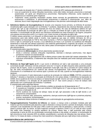 Arlindo Ugulino Netto ● MEDRESUMOS 2016 ● MAD II
115
www.medresumos.com.br
 Diminuição da ativação dos LT devido à deficiência no papel de APC realizada pelo linfócito B.
 Leva ao surgimento de várias infecções recorrentes, como otite média, bronquite, pneumonia e meningite
ocasionadas, em geral, por Streptococcus pneumoniae, Haemophilus influenzae, outras espécies de
Streptococcus e bactérias gram-negativas.
 Tratamento: esses pacientes necessitam receber doses mensais de gamablobulina intramuscular ou
endovenosa e antibióticos. A administração endovenosa é preferível à intramuscular, que, além de
dolorosa, leva à maior degradação das imunoglobulinas e não permite a administração de altas doses.
2. Deficiência Seletiva de Imunoglobulinas A: durante uma resposta imune primária, os linfócitos B secretam
inicialmente IgM e após interação com os linfócitos T auxiliares, dependendo das citocinas liberadas, passam a
produzir IgG, IgA ou IgE (mecanismo chamado de troca de isotipo). No caso da deficiência seletiva em IgA,
ocorre a manutenção da produção de IgM e IgG e a redução na síntese de IgA1 e IgA2 nas formas sérica e
secretória. A concentração de IgA sérica nos indivíduos acometidos por essa síndrome é de 5μg/mL (enquanto
uma pessoa normal produz entre 2 a 4 mg/mL) com níveis normais ou elevados de IgM e IgG.
O defeito nesses pacientes é um bloqueio na diferenciação das células B em plasmócitos secretores de IgA. O
mecanismos para este defeito ainda é incerto, mas sugere-se que seja um defeito intrínseco do LB ou
anormalidades na transcrição do TGF-β. Nos seres humanos, o TGF-β é responsável pela troca de IgM em IgA.
Como o IgA é a principal Ig de mucosa, a sua deficiência por levar a um aumento na incidência de infecções
bacterianas e virais das vias aéreas superiores e dos sistemas gastrintestinal e urogenital. No entanto, em certos
casos, em especial na primeira década de vida, talvez pelas concentrações normais de IgM e IgG, os pacientes
são assintomáticos.
É caracterizada pelos seguintes fatores:
 Ausência de diferenciação do LB em plasmócitos secretos de IgA.
 Sinais e sintomas variáveis (infecções respiratórias, diarreias e doenças autoimunes), mas alguns
portadores mostram-se assintomáticos.
 A administração de gamaglobulina não é efetiva porque quase não existe IgA nesses preparados. Para
indivíduos sintomáticos, o tratamento das infecções deve ser realizado para evitar doenças pulmonares
crônicas.
3. Síndrome da Hiper-IgM ligada ao X: o que ocorre é deficiência em IgG e IgA associada a uma produção
aumentada de IgM. Indivíduos normais produzem cerca de 1,5 mg/mL de IgM, enquanto estes pacientes podem
produzir até 20 mg/mL. Como os pacientes apresentam muita IgM, mas não a converte em outros isotipos de
Igs, ele sofre imunodeficiência por carência das demais imunoglobulinas. Este defeito está associado ao
cromossomo X e manifesta-se nos meninos após o primeiro ano de vida, quando as imunoglobulinas maternas
declinam.
A falha no cromossomo X está relacionada à ausência de produção de molécula CD40L (CD154), presente em
linfócitos T ativados e importante na ativação de linfócitos B e de outras células. A deficiência na expressão do
CD40L leva à ausência da troca de isotipo e à hiperprodução de IgM. Ocorre com isso um defeito na ativação e
função dos linfócitos e na ativação de LB dependente de LT. Isso ocorre porque a troca de isotipos está
relacionada com a participação dos linfócitos T auxiliares.
É caracterizada pelos seguintes fatores:
 Defeito na ativação e função dos linfócitos e defeito na ativação de LB dependente de LT
 É causada por mutações no gene que sintetiza o CD40 ligante do LT (que se liga ao CD40 da APC), o
que leva a inativação do LB.
 Ocorre ausência de mudança de isótopo: baixa de IgG, IgA associada à alta de IgM devido a um
mecanismos compensatório.
 Sinais e sintomas: otite, pneumonia, septicemia, doenças autoimunes (IgM liga-se a proteínas próprias),
anemia, neutropenia, trombocitopenia.
 O tratamento dessa síndrome é realizado com a administração de gamaglobulina endovenosa.
4. Hipogamaglobulinemia Transitória da Infância: ao nascer, a criança conta a proteção mediada pela IgG
materna que fora transferida pela placenta (o IgA é oferecido à criança durante o período da lactação). Essas Igs
começam a ser transferidas da mãe para o filho a partir do quarto mês de gestação e, nesse período, a criança
passa a produzir IgM. Ao nascer, as IgGs maternas começam a declinar e entre o 4º a 5º mês de vida e quase
não estão mais presentes no sangue periférico da criança. Nessa fase, a IgM produzida pela criança
corresponde à cerca de 50% da concentração encontrada durante a vida adulta; no entanto, a concentração de
IgG encontra-se muito reduzida (20% do adulto), possibilitando o aumento de infecções das vias aéreas. Assim,
entre 3 e 12 meses de idade, a criança fica mais suscetível a infecções até que a IgG atinja níveis protetores.
IMUNODEFICIÊNCIA EM LINFÓCITOS T
A única síndrome que acomete os linfócitos T é a Síndrome DiGeorge.
 