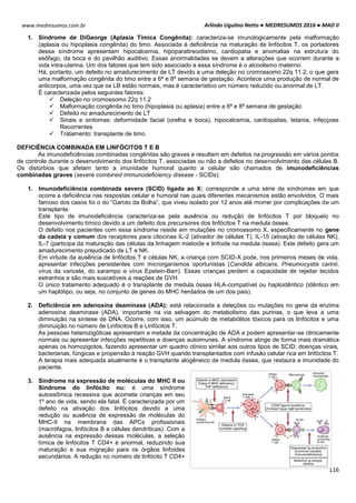 Arlindo Ugulino Netto ● MEDRESUMOS 2016 ● MAD II
116
www.medresumos.com.br
1. Síndrome de DiGeorge (Aplasia Tímica Congênita): caracteriza-se imunologicamente pela malformação
(aplasia ou hipoplasia congênita) do timo. Associada à deficiência na maturação de linfócitos T, os portadores
dessa síndrome apresentam hipocalcemia, hipoparatireoidismo, cardiopatia e anomalias na estrutura do
esôfago, da boca e do pavilhão auditivo. Essas anormalidades se devem a alterações que ocorrem durante a
vida intra-uterina. Um dos fatores que tem sido associado a essa síndrome é o alcoolismo materno.
Há, portanto, um defeito no amadurecimento de LT devido a uma deleção no cromossomo 22q 11.2, o que gera
uma malformação congênita do timo entre a 6ª e 8ª semana de gestação. Acontece uma produção de normal de
anticorpos, uma vez que os LB estão normais, mas é característico um número reduzido ou anormal de LT.
É caracterizada pelos seguintes fatores:
 Deleção no cromossomo 22q 11.2
 Malformação congênita no timo (hipoplasia ou aplasia) entre a 6ª e 8ª semana de gestação
 Defeito no amadurecimento de LT
 Sinais e sintomas: deformidade facial (orelha e boca), hipocalcemia, cardiopatias, tetania, infecçoes
Recorrentes
 Tratamento: transplante de timo.
DEFICIÊNCIA COMBINADA EM LINFÓCITOS T E B
As imunodeficiências combinadas congênitas são graves e resultam em defeitos na progressão em vários pontos
de controle durante o desenvolvimento dos linfócitos T, associadas ou não a defeitos no desenvolvimento das células B.
Os distúrbios que afetam tanto a imunidade humoral quanto a celular são chamados de imunodeficiências
combinadas graves (severe combined immunodeficiency disease - SCIDs).
1. Imunodeficiência combinada severa (SCID) ligada ao X: corresponde a uma série de síndromes em que
ocorre a deficiência nas respostas celular e humoral nas quais diferentes mecanismos estão envolvidos. O mais
famoso dos casos foi o do “Garoto da Bolha”, que viveu isolado por 12 anos até morrer por complicações de um
transplante.
Este tipo de imunodeficiência caracteriza-se pela ausência ou redução de linfócitos T por bloqueio no
desenvolvimento tímico devido a um defeito dos precursores dos linfócitos T na medula óssea.
O defeito nos pacientes com essa síndrome reside em mutações no cromossomo X, especificamente no gene
da cadeia γ comum dos receptores para citocinas IL-2 (ativador de células T), IL-15 (ativação de células NK),
IL-7 (participa da maturação das células da linhagem mieloide e linfoide na medula óssea). Este defeito gera um
amadurecimento prejudicado de LT e NK.
Em virtude da ausência de linfócitos T e células NK, a criança com SCID-X pode, nos primeiros meses de vida,
apresentar infecções persistentes com microrganismos oportunistas (Candida albicans, Pneumocystis carinii,
vírus da varicela, do sarampo e vírus Epstein-Barr). Essas crianças perdem a capacidade de rejeitar tecidos
estranhos e são mais suscetíveis a reações de GVH.
O único tratamento adequado é o transplante de medula óssea HLA-compatível ou haploidêntico (idêntico em
um haplótipo, ou seja, no conjunto de genes do MHC herdados de um dos pais).
2. Deficiência em adenosina deaminase (ADA): está relacionada a deleções ou mutações no gene da enzima
adenosina deaminase (ADA), importante na via selvagem do metabolismo das purinas, o que leva a uma
diminuição na síntese de DNA. Ocorre, com isso, um acúmulo de metabólitos tóxicos para os linfócitos e uma
diminuição no número de Linfócitos B e Linfócitos T.
As pessoas heterozigóticas apresentam a metade da concentração de ADA e podem apresentar-se clinicamente
normais ou apresentar infecções repetitivas e doenças autoimunes. A síndrome atinge de forma mais dramática
apenas os homozigotos, fazendo apresentar um quadro clínico similar aos outros tipos de SCID: doenças virais,
bacterianas, fúngicas e propensão à reação GVH quando transplantados com infusão celular rica em linfócitos T.
A terapia mais adequada atualmente é o transplante alogêneico de medula óssea, que restaura a imunidade do
paciente.
3. Síndrome na expressão de moléculas do MHC II ou
Síndrome do linfócito nu: é uma síndrome
autossômica recessiva que acomete crianças em seu
1º ano de vida, sendo ela fatal. É caracterizada por um
defeito na ativação dos linfócitos devido a uma
redução ou ausência de expressão de moléculas do
MHC-II na membrana das APCs profissionais
(macrófagos, linfócitos B e células dendríticas). Com a
ausência na expressão dessas moléculas, a seleção
tímica de linfócitos T CD4+ é anormal, reduzindo sua
maturação e sua migração para os órgãos linfoides
secundários. A redução no número de linfócito T CD4+
 