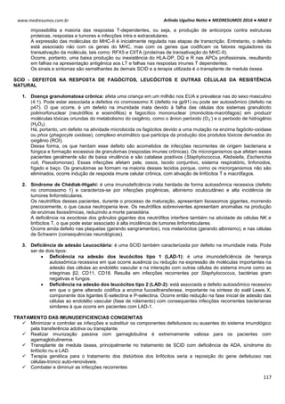 Arlindo Ugulino Netto ● MEDRESUMOS 2016 ● MAD II
117
www.medresumos.com.br
impossibilita a maioria das respostas T-dependentes, ou seja, a produção de anticorpos contra estruturas
proteicas, respostas e tumores e infecções intra e extracelulares.
A expressão das moléculas do MHC-II é inicialmente regulada nas etapas de transcrição. Entretanto, o defeito
está associado não com os genes do MHC, mas com os genes que codificam os fatores reguladores da
transativação da molécula, tais como: RFX5 e CIITA (proteínas de transativação do MHC-II).
Ocorre, portanto, uma baixa produção ou inexistência do HLA-DP, DQ e R nas APCs profissionais, resultando
em falhas na apresentação antigênica aos LT e falhas nas respostas imunes T dependentes.
Os sinais e sintomas são semelhantes às demais SCID e a terapia utilizada é o transplante de medula óssea.
SCID - DEFEITOS NA RESPOSTA DE FAGÓCITOS, LEUCÓCITOS E OUTRAS CÉLULAS DA RESISTÊNCIA
NATURAL
1. Doença granulomatosa crônica: afeta uma criança em um milhão nos EUA e prevalece nas do sexo masculino
(4:1). Pode estar associada a defeitos no cromossomo X (defeito na gp91) ou pode ser autossômico (defeito na
p47). O que ocorre, é um defeito na imunidade inata devido à falha das células dos sistemas granulócito
polimorfonuclear (neutrófilos e eosinófilos) e fagocítico mononuclear (monócitos-macrófagos) em produzir
moléculas tóxicas oriundas do metabolismo do oxigênio, como o ânion peróxido (O2
-
) e o peróxido de hidrogênio
(H2O2).
Há, portanto, um defeito na atividade microbicida os fagócitos devido a uma mutação na enzima fagócito-oxidase
ou phox (phagocyte oxidase), complexo enzimático que participa da produção dos produtos tóxicos derivados do
oxigênio (ROI).
Dessa forma, os que herdam esse defeito são acometidos de infecções recorrentes de origem bacteriana e
fúngica e formação excessiva de granulomas (respostas imunes crônicas). Os microrganismos que afetam esses
pacientes geralmente são de baixa virulência e são catalase positivos (Staphylococcus, Klebsiella, Escherichia
coli, Pseudomonas). Essas infecções afetam pele, ossos, tecido conjuntivo, sistema respiratório, linfonodos,
fígado e baço. Os granulomas se formam na maioria desses tecidos porque, como os microrganismos não são
eliminados, ocorre indução de resposta imune celular crônica, com ativação de linfócitos T e macrófagos.
2. Síndrome de Chédiak-Higahi: é uma imunodeficiência inata herdada de forma autossômica recessiva (defeito
no cromossomo 1) e caracteriza-se por infecções piogênicas, albinismo oculocutâneo e alta incidência de
tumores linforreticulares.
Os neutrófilos desses pacientes, durante o processo de maturação, apresentam lisossomos gigantes, morrendo
precocemente, o que causa neutropenia leve. Os neutrófilos sobreviventes apresentam anomalias na produção
de enzimas lisossômicas, reduzindo a morte parasitária.
A deficiência na exocitose dos grânulos gigantes dos neutrófilos interfere também na atividade de células NK e
linfócitos T, o que pode estar associado à alta incidência de tumores linforreticulares.
Ocorre ainda defeito nas plaquetas (gerando sangramentos), nos melanócitos (gerando albinismo), e nas células
de Schwann (consequências neurológicas).
3. Deficiência de adesão Leucocitária: é uma SCID também caracterizada por defeito na imunidade inata. Pode
ser de dois tipos:
 Deficiência na adesão dos leucócitos tipo 1 (LAD-1): é uma imunodeficiência de herança
autossômica recessiva em que ocorre ausência ou redução na expressão de moléculas importantes na
adesão das células ao endotélio vascular e na interação com outras células do sistema imune como as
integrinas β2, CD11, CD18. Resulta em infecções recorrentes por Staphylococcus, bactérias gram
negativas e fungos.
 Deficiência na adesão dos leucócitos tipo 2 (LAD-2): está associada a defeito autossômico recessivo
em que o gene alterado codifica a enzima fucosiltransferase, importante na síntese do sialil Lewis X,
componente dos ligantes E-selectina e P-selectina. Ocorre então redução na fase inicial de adesão das
células ao endotélio vascular (fase de rolamento) com consequentes infecções recorrentes bacterianas
similares à que ocorre em pacientes com LAD-1.
TRATAMENTO DAS IMUNUDEFICIENCIAS CONGENITAS
 Minimizar e controlar as infecções e substituir os componentes defeituosos ou ausentes do sistema imunológico
pela transferência adotiva ou transplante.
 Realizar imunização passiva com gamaglobulina é extremamente valiosa para os pacientes com
agamaglobulinemia.
 Transplante de medula óssea, principalmente no tratamento de SCID com deficiência de ADA, síndrome do
linfócito nu e LAD.
 Terapia genética para o tratamento dos distúrbios dos linfócitos seria a reposição do gene defeituoso nas
células-tronco auto-renováveis.
 Combater e diminuir as infecções recorrentes
 