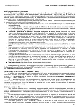 Arlindo Ugulino Netto ● MEDRESUMOS 2016 ● MAD II
118
www.medresumos.com.br
IMUNODEFICIÊNCIAS SECUNDÁRIAS
Deficiências imunológicas frequentemente se desenvolvem devido a anormalidades que não genéticas, mas
adquiridas durante a vida. Dentre essas anormalidades a mais proeminente é a infecção pelo HIV. As doenças de
imunodeficiências adquiridas são causadas por dois tipos principais de mecanismos patológicos: (1) a imunossupressão,
que pode ocorrer como uma complicação biológica de outra doença; (2) as imunodeficiências iatrogênicas, que podem
se desenvolver como complicação do tratamento de outras doenças.
Doenças nas quais imunodeficiências é uma complicação comum incluem a desnutrição, neoplasias e infecções.
As causas mais comuns de imunodeficiências adquiridas são:
 Infecção pelo vírus da imunodeficiência humana: o vírus causa a imunodeficiência por causar depleção das
células T auxiliares.
 Desnutrição proteico-calórica: está associada à deficiência da imunidade celular e humoral contra os
microrganismos devido a distúrbios metabólicos causados pela deficiência na ingestão de proteínas, o que inibe
o desenvolvimento e a função dos linfócitos.
 Neoplasias, metástases de câncer e leucemia envolvendo a medula óssea: pacientes com câncer
disseminado são suscetíveis a infecções devido à deficiência nas respostas da imunidade celular e humoral a
uma variedade de organismos devido a redução da área para o desenvolvimento dos leucócitos. Tumores de
medula óssea e leucemias que se desenvolvem na medula óssea podem interferir com o crescimento e
desenvolvimento de linfócitos normais e outros leucócitos. Além disso, tumores podem produzir substâncias que
interfiram com o desenvolvimento ou função dos linfócitos. Além desses fatores, as células neoplásicas em
processo de proliferação consomem muitos nutrientes que antes eram encaminhados para a formação e
maturação de outras células, como as do sistema imunológico.
 Radioterapia e quimioterapia: estes tipos de terapia causam redução dos precursores de linfócitos na medula
óssea.
 Imunossupressores: a imunossupressão iatrogênica é mais frequente devido aos tratamentos com fármacos
que destroem ou desativam linfócitos. Alguns fármacos são administrados na intenção de causar
imunossupressão nos pacientes, no tratamento de doenças inflamatórias ou para prevenir a rejeição dos
transplantes. O anti-inflamatório e o imunossupressor usados como mais frequência são os corticoides e a
ciclosporina, respectivamente.
 Remoção de órgãos linfoides: a ausência do baço secundária a remoção cirúrgica, pós-trauma ou como
tratamento de determinadas doenças hematológicas submete os pacientes a infecções devido à redução na
fagocitose dos microrganismos. Além do baço, alguns linfonodos podem ser retirados durante processos
cirúrgicos de retirada de tumor (como o de mama), propiciando uma queda na resposta imune na região
pertinente aos linfonodos retirados.
 Infecções crônicas: de um modo geral, podem causar imunodeficiência.
Diferentemente da primária, a imunodeficiência secundária é classicamente descrita e resumida na patologia da
Síndrome da Imunodeficiência Adquirida (SIDA), do inglês Acquired Immune Deficiency Syndrome (AIDS), causada
pelo Vírus da Imunodeficiência Humana (HIV).
SÍNDROME DA IMUNODEFICIÊNCIA ADQUIRIDA (AIDS)
A AIDS é uma doença causada pela infecção com o HIV, sendo caracterizada pela imunossupressão profunda
associada a infecções oportunistas e tumores malignos, perda de peso e degeneração do sistema nervoso central
(SNC). O HIV infecta vários tipos de células do sistema imunológico, principalmente as células T auxiliares CD4+,
macrófagos e células dendríticas.
O HIV já foi encontrado nas mais diversas secreções orgânicas como sangue, sêmen, secreções vaginais, leite
materno, saliva e urina, entretanto, estas secreções não são obrigatoriamente meios de transmissão deste vírus. Os
modos de transmissão mais comuns e descritos na literatura são: contato sexual, compartilhamento de agulhas e
transmissão vertical (materno-fetal).
ESTRUTURA E GENES DO HIV
Uma partícula infecciosa do HIV consiste em duas fitas de RNA idênticas acondicionadas em um núcleo de
proteínas virais cercadas por uma dupla camada de fosfolipídios derivada da membrana da célula hospedeira, incluindo
proteínas virais da membrana. Apresenta o arranjo básico da sequência de ácidos nucleicos característica de todos os
retrovírus.
Em seu envelope fosfolipídico (oriundo da célula hospedeira), se inserem as glicoproteínas gp120 (120
kDaltons) e gp41 (41 kD), sendo que esta funciona como uma haste para a gp120. Abaixo do envelope, encontramos a
matriz de p17 (17 kD) e, mais profundamente ainda, um capsídeo p24 (24 kD). Dentro deste capsídeo, encontramos o
material genético do vírus e suas enzimas correlacionadas.
O material genético do vírus é constituído, portanto, de duas fitas de RNA, associado com as enzimas
transcriptase reversa, integrase e proteases. Repetições terminais longas (LTRs) em cada extremidade do genoma
 