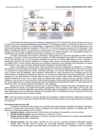 Arlindo Ugulino Netto ● MEDRESUMOS 2016 ● MAD II
120
www.medresumos.com.br
A transcrição dos genes do pró-vírus integrado é regulada pelo LTR a montante dos genes estruturais do vírus, e
as citocinas ou outros estímulos fisiológicos para as células T e macrófagos acentuam a transcrição do gene viral. O LTR
contém sequências sinalizadoras de poliadenilação, a sequência promotora TATA Box e locais de ligação para dois
fatores de transcrição da célula do hospedeiro, NF-κB e SP1. O início da transcrição do gene do HIV nas células T está
ligado à ativação das células T por antígenos ou citocinas (como a IL-2 e o TNF). Esse fenômeno é significativo para a
patogenia da AIDS porque a resposta normal de uma célula T, com infecção latente, a um microrganismo pode ser a
maneira pela qual o período de latência é terminado e a produção do vírus se inicia.
A síntese de partículas virais maduras, infecciosas, começa depois que transcritos completos do RNA viral são
produzidos e os genes virais são expressos como proteínas. Os RNA mensageiros que codificam as diversas proteínas
do HIV são derivados de um único transcrito completo do genoma por eventos diferenciais de corte e emenda. A
expressão do gene do HIV pode ser dividida em um estágio inicial, durante o qual genes reguladores são expressos, e
um estágio tardio, no qual os genes estruturais são expressos e genomas virais completos são adicionados. Os genes
tardios incluem o env, gag e pol (este, responsável pela produção do material genético viral).
Após a transcrição dos diversos genes virais, as proteínas virais são sintetizadas no citoplasma. A montagem
das partículas virais infecciosas se inicia pelo acondicionamento de transcritos complexos RNA do genoma pro-viral em
um complexo de nucleoproteínas do núcleo, codificadas pelo gag, e as enzimas codificadas pelo gene pol, necessário
para o próximo ciclo de integração. Esse complexo nucleoproteína é, então, fechado em um envelope (que já vinha
sendo formado no citoplasma) e liberado da célula por um processo de brotamento da membrana plasmática. A taxa de
produção do vírus pode alcançar níveis tão altos que leva à morte da célula. Além destes mecanismos de morte por
síntese acelerada de novos vírus, a célula pode ser atacada pelo próprio sistema imune do indivíduo (linfócitos T
citotóxico), uma vez que em sua superfície a célula apresenta agora proteínas estranhas sintetizadas pelo pró-vírus do
HIV. Estes motivos são os principais responsáveis pela imunodeficiência característica da AIDS: (1) morte acelerada dos
linfócitos T CD4+; (2) mal funcionamento das células T CD4+ restantes.
Depois que o vírus completa seu ciclo de vida na célula infectada, partículas virais livres são liberadas de uma
célula infectada e se ligam a uma célula não infectada, propagando, assim, a infecção. Além disso, gp120 e gp41, que
são expressas na membrana plasmática das células infectadas antes da liberação do vírus, podem ser mediadoras da
fusão célula-célula com uma célula não infectada que expressa CD4 e co-receptores em assim, o genoma do HIV pode
ser passado diretamente entre as células fundidas.
OBS
1
: Todo este evento se repete no caso de infecções de macrófagos e células dendríticas, diferenciando apenas na
fase inicial: o gp120 não se liga mais à molécula de CD4, inexistente nessas células, mas se liga diretamente ao receptor
de quimiocina.
PATOGENIA DA INFECÇÃO PELO HIV
A patogenia causada pelo HIV começa com a infecção aguda, parcialmente controlada pelo sistema imunológico
adquirido, e avança para uma infecção crônica progressiva dos tecidos linfoides periféricos. A infecção pelo HIV é
expressa, na maioria dos pacientes, em três fases:
 Infecção primária: caracteriza-se por síndrome tipo mononucleose não-específica, de curso variável.
 Período de latência clínica: que se expressa, em média, em 10 anos.
 Doença clínica ou AIDS: se distingue por sintomas constitucionais persistentes e/ou aumento da suscetibilidade
a infecções oportunistas e neoplasmas.
1. Infecção primária: fase que segue à entrada do vírus, em que o paciente apresenta inflamações agudas,
letargia, febre, mal-estar, dores de cabeça, dor retro-orbital, fotofobia, linfadenopatia e erupções cutâneas
maculopapulares. A replicação viral desencadeia um aumento dos Linfócitos T (resposta imune). As primeiras
 