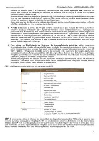 Arlindo Ugulino Netto ● MEDRESUMOS 2016 ● MAD II
121
www.medresumos.com.br
semanas da infecção (entre 3 e 6 semanas), caracterizam-se pela intensa replicação viral, detectada por
viremia alta, presença de concentrações elevadas de antígenos p24 no sangue e células mononucleares
contendo pró-vírus (DNA) ou RNA.
A replicação viral é seguida por redução da viremia, que é, provavelmente, resultante da resposta imune contra o
vírus por meio da ativação dos linfócitos T citotóxicos CD8+. Após a infecção primária, a maioria dessas células
morrem por apoptose, e apenas os linfócitos de memória circulam.
Nessa fase, pelo fato de não ocorrer a produção de anticorpos, a única metodologia para diagnosticar a infecção
pelo HIV é a detecção dos vírus no sangue ou no plasma.
2. Período de latência: o término da infecção primária é caracterizado pela redução da viremia, aumento de
anticorpos e redução lenta dos LT CD4+. Apesar da viremia no sangue periférico estar baixa, a replicação viral
permanece ativa. A maioria dos HIVs está na forma de vírions extracelulares, complexados com imunoglobulinas
e moléculas do sistema complemento na superfície das células dendríticas. A persistência do HIV nos órgãos
linfoides induz à estimulação crônica do sistema imune. Os linfócitos T CD4+, durante o período de latência,
continuam sendo reduzidos progressivamente, apesar da ativação dos linfócitos T citotóxicos e da produção de
anticorpos. Essa redução dos linfócitos T leva o paciente ao quadro de imunodeficiência, após um tempo
variável de latência (entre 5 – 10 anos).
3. Fase clínica ou Manifestação da Síndrome da Imunodeficiência Adquirida: vários mecanismos
desencadeados pela infecção crônica pelo HIV levam à redução da resposta imune diante do próprio vírus, de
outros microrganismos e de tumores. Esta fase é caracterizada pela baixa de todos os componentes imunes (LT
CD4+ < 200/μL  Diagnóstico de AIDS), aumento da replicação viral e surgimento de infecções oportunistas
causadas por bactérias, fungos, protozoários, além do surgimento de diversos tipos de tumores. As principais
infecções oportunistas são: sarcoma de Kaposi (neoplasia característica nos indivíduos imunossuprimidos),
tuberculose, infecções intestinais e toxoplasmose cerebral.
A destruição progressiva dos linfócitos T CD4+, importantes na ativação de macrófagos, células NK, linfócitos B
e linfócitos T citotóxicos, reduz a capacidade destas células na resposta contra infecções e tumores, além do
próprio HIV, o qual continua com o aumento de sua virulência.
OBS²: Infecções oportunistas e tumores nos pacientes com AIDS.
OBS³: O tempo entre o início da infecção e a possibilidade do diagnóstico laboratorial da AIDS varia de paciente para
paciente. Durante a fase aguda da infecção pelo HIV, não são detectados anticorpos. Entretanto, após 2 a 8 semanas da
detecção do RNA viral, os anticorpos já podem ser quantificados. Resultado negativo de viremia de anticorpos, nessa
fase, no entanto, não exclui a possibilidade de infecção e esses testes devem ser repetidos até serem completados seis
meses. O ensaio utilizado no início para detectar a presença de anticorpos anti-HIV é o ELISA.
 
