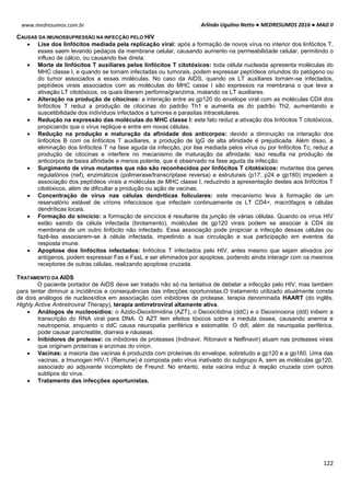 Arlindo Ugulino Netto ● MEDRESUMOS 2016 ● MAD II
122
www.medresumos.com.br
CAUSAS DA IMUNOSSUPRESSÃO NA INFECÇÃO PELO HIV
 Lise dos linfócitos mediada pela replicação viral: após a formação de novos vírus no interior dos linfócitos T,
esses saem levando pedaços da membrana celular, causando aumento na permeabilidade celular, permitindo o
influxo de cálcio, ou causando lise direta.
 Morte de linfócitos T auxiliares pelos linfócitos T citotóxicos: toda célula nucleada apresenta moléculas do
MHC classe I, e quando se tornam infectadas ou tumorais, podem expressar peptídeos oriundos do patógeno ou
do tumor associados a essas moléculas. No caso da AIDS, quando os LT auxiliares tornam-se infectados,
peptídeos virais associados com as moléculas do MHC casse I são expressos na membrana o que leva a
ativação LT citotóxicos, os quais liberam perforina/granzima, matando os LT auxiliares.
 Alteração na produção de citocinas: a interação entre as gp120 do envelope viral com as moléculas CD4 dos
linfócitos T reduz a produção de citocinas do padrão Th1 e aumenta as do padrão Th2, aumentando a
suscetibilidade dos indivíduos infectados a tumores e parasitas intracelulares.
 Redução na expressão das moléculas do MHC classe I: este fato reduz a ativação dos linfócitos T citotóxicos,
propiciando que o vírus replique e entre em novas células.
 Redução na produção e maturação da afinidade dos anticorpos: devido a diminuição na interação dos
linfócitos B com os linfócitos T auxiliares, a produção de IgG de alta afinidade é prejudicada. Além disso, a
eliminação dos linfócitos T na fase aguda da infecção, por lise mediada pelos vírus ou por linfócitos Tc, reduz a
produção de citocinas e interfere no mecanismo de maturação da afinidade; isso resulta na produção de
anticorpos de baixa afinidade e menos potente, que é observado na fase aguda da infecção.
 Surgimento de vírus mutantes que não são reconhecidos por linfócitos T citotóxicos: mutantes dos genes
regulatórios (nef), enzimáticos (polimerase/transcriptase reversa) e estruturais (p17, p24 e gp160) impedem a
associação dos peptídeos virais a moléculas de MHC classe I, reduzindo a apresentação destes aos linfócitos T
citotóxicos, além de dificultar a produção ou ação de vacinas.
 Concentração de vírus nas células dendríticas foliculares: este mecanismo leva à formação de um
reservatório estável de vírions infecciosos que infectam continuamente os LT CD4+, macrófagos e células
dendríticas locais.
 Formação do sincício: a formação de sincícios é resultante da junção de várias células. Quando os vírus HIV
estão saindo da célula infectada (brotamento), moléculas de gp120 virais podem se associar à CD4 da
membrana de um outro linfócito não infectado. Essa associação pode propiciar a infecção dessas células ou
fazê-las associarem-se à célula infectada, impedindo a sua circulação e sua participação em eventos da
resposta imune.
 Apoptose dos linfócitos infectados: linfócitos T infectados pelo HIV, antes mesmo que sejam ativados por
antígenos, podem expressar Fas e FasL e ser eliminados por apoptose, podendo ainda interagir com os mesmos
receptores de outras células, realizando apoptose cruzada.
TRATAMENTO DA AIDS
O paciente portador de AIDS deve ser tratado não só na tentativa de debelar a infecção pelo HIV, mas também
para tentar diminuir a incidência e consequências das infecções oportunistas.O tratamento utilizado atualmente consta
de dois análogos de nucleosídios em associação com inibidores de protease, terapia denominada HAART (do inglês,
Highly Active Antiretroviral Therapy), terapia antirretroviral altamente ativa.
 Análogos de nucleosídios: o Azido-Deoxitimidina (AZT), o Deoxicitidina (ddC) e o Deoxiinosina (ddI) inibem a
transcrição do RNA viral para DNA. O AZT tem efeitos tóxicos sobre a medula óssea, causando anemia e
neutropenia, enquanto o ddC causa neuropatia periférica e estomatite. O ddI, além da neuropatia periférica,
pode causar pancreatite, diarreia e náuseas.
 Inibidores de protease: os inibidores de proteases (Indinavir, Ritonavir e Nelfinavir) atuam nas proteases virais
que originam proteínas e enzimas do vírion.
 Vacinas: a maioria das vacinas é produzida com proteínas do envelope, sobretudo a gp120 e a gp160. Uma das
vacinas, a Imunogen HIV-1 (Remune) é composta pelo vírus inativado do subgrupo A, sem as moléculas gp120,
associado ao adjuvante incompleto de Freund. No entanto, esta vacina induz à reação cruzada com outros
subtipos do vírus.
 Tratamento das infecções oportunistas.
 