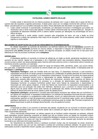 Arlindo Ugulino Netto ● MEDRESUMOS 2016 ● MAD II
124
www.medresumos.com.br
PATOLOGIA: LESÃO E MORTE CELULAR
A lesão celular é decorrente de um intenso processo de estresse com o qual a célula não é capaz de lidar ou
quando elas são expostas a agentes perniciosos. A lesão pode cursar por um estágio reversível até culminar na morte
célula, caracterizada por sua completa inativação da célula. Essas alterações são discutidas nos seguintes tópicos:
 Lesão celular reversível: é caracterizada, inicialmente, por alterações funcionais e morfológicas que podem ser
reversíveis caso a fonte nociva seja retirada. A lesão celular reversível pode ser caracterizada por redução na
quantidade de adenosina trifosfato (ATP) e edema celular causado por alterações na concentração de íons e
influxo de água.
 Lesão irreversível e morte celular: quadro causado pela progressão do dano, em que a lesão se torna
irreversível e a célula não apresenta mais meios de se recuperar. Em outras palavras, lesão celular irreversível
significa a morte celular.
MECANISMO DE ADAPTAÇÃO CELULAR AO CRESCIMENTO E À DIFERENCIAÇÃO
As células respondem ao aumento da demanda e ao estímulo externo por meio da hiperplasia (aumento de
número celular) ou da hipertrofia (aumento do volume celular), e respondem à redução de nutrientes e de fatores de
crescimento pela atrofia (redução do volume celular). Em algumas situações, as células mudam de um tipo para outro
diferente por meio do processo conhecido como metaplasia.
HIPERPLASIA
A hiperplasia significa um aumento no número de células de um órgão ou tecido, geralmente resultando em um
aumento do seu volume. Apesar de a hiperplasia e de a hipertrofia serem dois processos distintos, frequentemente
ocorrem juntas e podem ser desencadeadas pelos mesmos estímulos externos (como o crescimento uterino induzido por
hormônios durante a gravidez, por exemplo).
A hiperplasia ocorre se a população celular for capaz de sintetizar DNA, permitindo, assim, que ocorra mitose.
Por outro lado, a hipertrofia envolve o aumento do volume celular sem que ocorra divisão celular. A hiperplasia pode ser
fisiológica ou patológica:
 Hiperplasia fisiológica: pode ser dividida ainda em dois tipos: (1) hiperplasia hormonal, a qual aumenta a
capacidade funcional de um tecido quando é necessário (Ex: proliferação do epitélio glandular da mama feminina
na puberdade e durante a gravidez); e (2) hiperplasia compensatória, na qual ocorre aumento da massa tecidual
após dano ou ressecção parcial (como a regeneração as células hepáticas após lesão). A hiperplasia é
geralmente causada pela produção local de fatores de crescimento, aumento dos receptores de fatores de
crescimento nas células envolvidas no processo ou a ativação de determinadas vias intracelulares. Na
hiperplasia hormonal, os próprios hormônios podem atuar como fatores de crescimento e desencadear a
transcrição de vários genes celulares. A fonte dos fatores de crescimento na hiperplasia compensatória e os
estímulos para sua produção não estão bem definidos. Admite-se que o aumento no volume tecidual após
alguns tipos de perda celular ocorre tanto através da proliferação das células remanescentes como também
através do desenvolvimento de novas células a partir de células-tronco.
 Hiperplasia patológica: geralmente é causada pela estimulação excessiva das células alvo por hormônios ou
por fatores de crescimento. A hiperplasia endometrial é um exemplo de hiperplasia hormonal anormal: quando o
equilíbrio de estrogênio e a progesterona estão alterados, ocorre um desenvolvimento anormal das glândulas
endometriais, gerando um tipo de sangramento menstrual anormal. É importante saber, porém, que a hiperplasia
patológica representa um solo fértil onde a proliferação cancerosa pode se instalar. Ex: Psoríase (surgimento de
placas escamosas na pele de etiologia desconhecida); vírus de papiloma humano.
HIPERTROFIA
A hipertrofia se refere a um aumento no tamanho das células, resultando em um aumento no tamanho geral do
órgão ou tecido. É importante saber que o aumento celular não é causado por algum tipo de edema, mas à síntese de
mais componentes estruturais.
Como mencionado anteriormente, as células capazes de se dividirem podem responder ao estresse, sofrendo
tanto hiperplasia quando hipertrofia, enquanto as células que não se dividem (como as células do miocárdio) sofrem
hipertrofia. A hipertrofia pode ser fisiológica (como a hipertrofia fisiológica induzida por hormônio que ocorre com o útero
por meio do estrogênio e dos seios por meio da prolactina) e patológica, sendo causada pelo aumento da demanda
funcional ou por estímulos hormonais específicos.
Os mecanismos da hipertrofia (como a cardíaca) envolvem muitas vias de transdução de sinais, levando à
indução de vários genes que, por sua vez, estimulam a síntese de numerosas proteínas celulares. Os genes que são
estimulados durante a hipertrofia incluem aqueles que codificam fatores de transcrição, fatores de crescimento (como o
 