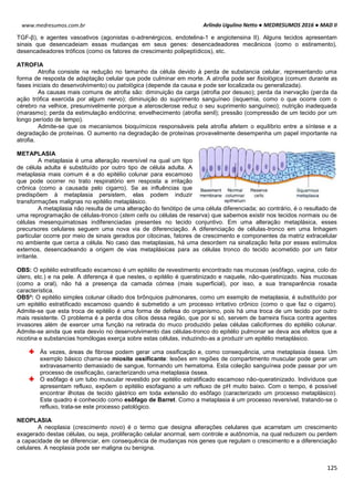 Arlindo Ugulino Netto ● MEDRESUMOS 2016 ● MAD II
125
www.medresumos.com.br
TGF-β), e agentes vasoativos (agonistas α-adrenérgicos, endotelina-1 e angiotensina II). Alguns tecidos apresentam
sinais que desencadeiam essas mudanças em seus genes: desencadeadores mecânicos (como o estiramento),
desencadeadores tróficos (como os fatores de crescimento polipeptídicos), etc.
ATROFIA
Atrofia consiste na redução no tamanho da célula devido à perda de substancia celular, representando uma
forma de resposta de adaptação celular que pode culminar em morte. A atrofia pode ser fisiológica (comum durante as
fases iniciais do desenvolvimento) ou patológica (depende da causa e pode ser localizada ou generalizada).
As causas mais comuns de atrofia são: diminuição da carga (atrofia por desuso); perda da inervação (perda da
ação trófica exercida por algum nervo); diminuição do suprimento sanguíneo (isquemia, como o que ocorre com o
cérebro na velhice, presumivelmente porque a aterosclerose reduz o seu suprimento sanguíneo); nutrição inadequada
(marasmo); perda da estimulação endócrina; envelhecimento (atrofia senil); pressão (compressão de um tecido por um
longo período de tempo).
Admite-se que os mecanismos bioquímicos responsáveis pela atrofia afetem o equilíbrio entre a síntese e a
degradação de proteínas. O aumento na degradação de proteínas provavelmente desempenha um papel importante na
atrofia.
METAPLASIA
A metaplasia é uma alteração reversível na qual um tipo
de célula adulta é substituído por outro tipo de célula adulta. A
metaplasia mais comum é a do epitélio colunar para escamoso
que pode ocorrer no trato respiratório em resposta a irritação
crônica (como a causada pelo cigarro). Se as influências que
predispõem à metaplasia persistem, elas podem induzir
transformações malignas no epitélio metaplásico.
A metaplasia não resulta de uma alteração do fenótipo de uma célula diferenciada; ao contrário, é o resultado de
uma reprogramação de células-tronco (stem cells ou células de reserva) que sabemos existir nos tecidos normais ou de
células mesenquimatosas indiferenciadas presentes no tecido conjuntivo. Em uma alteração metaplásica, esses
precursores celulares seguem uma nova via de diferenciação. A diferenciação de células-tronco em uma linhagem
particular ocorre por meio de sinais gerados por citocinas, fatores de crescimento e componentes da matriz extracelular
no ambiente que cerca a célula. No caso das metaplasias, há uma desordem na sinalização feita por esses estímulos
externos, desencadeando a origem de vias metaplásicas para as células tronco do tecido acometido por um fator
irritante.
OBS: O epitélio estratificado escamoso é um epitélio de revestimento encontrado nas mucosas (esôfago, vagina, colo do
útero, etc.) e na pele. A diferença é que nestes, o epitélio é queratinizado e naquele, não-queratinizado. Nas mucosas
(como a oral), não há a presença da camada córnea (mais superficial), por isso, a sua transparência rosada
característica.
OBS²: O epitélio simples colunar ciliado dos brônquios pulmonares, como um exemplo de metaplasia, é substituído por
um epitélio estratificado escamoso quando é submetido a um processo irritativo crônico (como o que faz o cigarro).
Admite-se que esta troca de epitélio é uma forma de defesa do organismo, pois há uma troca de um tecido por outro
mais resistente. O problema é a perda dos cílios dessa região, que por si só, servem de barreira física contra agentes
invasores além de exercer uma função na retirada do muco produzido pelas células caliciformes do epitélio colunar.
Admite-se ainda que esta desvio no desenvolvimento das células-tronco do epitélio pulmonar se deva aos efeitos que a
nicotina e substancias homólogas exerça sobre estas células, induzindo-as a produzir um epitélio metaplásico.
Às vezes, áreas de fibrose podem gerar uma ossificação e, como consequência, uma metaplasia óssea. Um
exemplo básico chama-se miosite ossificante: lesões em regiões de compartimento muscular pode gerar um
extravasamento demasiado de sangue, formando um hematoma. Esta coleção sanguínea pode passar por um
processo de ossificação, caracterizando uma metaplasia óssea.
O esôfago é um tubo muscular revestido por epitélio estratificado escamoso não-queratinizado. Indivíduos que
apresentam refluxo, expõem o epitélio esofagiano a um refluxo de pH muito baixo. Com o tempo, é possível
encontrar ilhotas de tecido gástrico em toda extensão do esôfago (caracterizado um processo metaplásico).
Este quadro é conhecido como esôfago de Barret. Como a metaplasia é um processo reversível, tratando-se o
refluxo, trata-se este processo patológico.
NEOPLASIA
A neoplasia (crescimento novo) é o termo que designa alterações celulares que acarretam um crescimento
exagerado destas células, ou seja, proliferação celular anormal, sem controle e autônomia, na qual reduzem ou perdem
a capacidade de se diferenciar, em consequência de mudanças nos genes que regulam o crescimento e a diferenciação
celulares. A neoplasia pode ser maligna ou benigna.
 