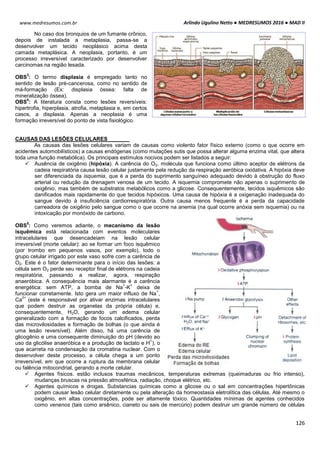 Arlindo Ugulino Netto ● MEDRESUMOS 2016 ● MAD II
126
www.medresumos.com.br
No caso dos bronquios de um fumante crônico,
depois de instalada a metaplasia, passa-se a
desenvolver um tecido neoplásico acima desta
camada metaplásica. A neoplasia, portanto, é um
processo irreversível caracterizado por desenvolver
carcinomas na região lesada.
OBS
3
: O termo displasia é empregado tanto no
sentido de lesão pré-cancerosa, como no sentido de
má-formação (Ex: displasia óssea: falta de
mineralização óssea).
OBS
4
: A literatura consta como lesões reversíveis:
hipertrofia, hiperplasia, atrofia, metaplasia e, em certos
casos, a displasia. Apenas a neoplasia é uma
formação irreversível do ponto de vista fisiológico.
CAUSAS DAS LESÕES CELULARES
As causas das lesões celulares variam de causas como violento fator físico externo (como o que ocorre em
acidentes automobilísticos) a causas endógenas (como mutações sutis que possa alterar alguma enzima vital, que altera
toda uma função metabólica). Os principais estímulos nocivos podem ser listados a seguir:
 Ausência de oxigênio (hipóxia). A carência do O2, molécula que funciona como último aceptor de elétrons da
cadeia respiratória causa lesão celular justamente pela redução da respiração aeróbica oxidativa. A hipóxia deve
ser diferenciada da isquemia, que é a perda do suprimento sanguíneo adequado devido à obstrução do fluxo
arterial ou redução da drenagem venosa de um tecido. A isquemia compromete não apenas o suprimento de
oxigênio, mas também de substratos metabólicos como a glicose. Consequentemente, tecidos isquêmicos são
danificados mais rapidamente do que tecidos hipóxicos. Uma causa de hipóxia é a oxigenação inadequada do
sangue devido à insuficiência cardiorrespiratória. Outra causa menos frequente é a perda da capacidade
carreadora de oxigênio pelo sangue como o que ocorre na anemia (na qual ocorre anóxia sem isquemia) ou na
intoxicação por monóxido de carbono.
OBS
5
: Como veremos adiante, o mecanismo da lesão
isquêmica está relacionada com eventos moleculares
intracelulares que desencadeiam na lesão celular
irreversível (morte celular): ao se formar um foco isquêmico
(por trombo em pequenos vasos, por exemplo), todo o
grupo celular irrigado por este vaso sofre com a carência de
O2. Este é o fator determinante para o início das lesões: a
célula sem O2 perde seu receptor final de elétrons na cadeia
respiratória, passando a realizar, agora, respiração
anaeróbica. A consequência mais alarmante é a carência
energética: sem ATP, a bomba de Na
+
-K
+
deixa de
funcionar corretamente. Isto gera um maior influxo de Na
+
,
Ca
2+
(este é responsável por ativar enzimas intracelulares
que podem destruir as organelas da própria célula) e,
consequentemente, H2O, gerando um edema celular
generalizado com a formação de focos calcificados, perda
das microvilosidades e formação de bolhas (o que ainda é
uma lesão reversível). Além disso, há uma carência de
glicogênio e uma consequente diminuição do pH (devido ao
uso da glicólise anaeróbica e a produção de lactato e H
+
), o
que acarreta na condensação da cromatina nuclear. Com o
desenvolver deste processo, a célula chega a um ponto
irreversível, em que ocorre a ruptura da membrana celular
ou falência mitocondrial, gerando a morte celular.
 Agentes físicos. estão inclusos traumas mecânicos, temperaturas extremas (queimaduras ou frio intenso),
mudanças bruscas na pressão atmosférica, radiação, choque elétrico, etc.
 Agentes químicos e drogas. Substancias químicas como a glicose ou o sal em concentrações hipertônicas
podem causar lesão celular diretamente ou pela alteração da homeostasia eletrolítica das células. Até mesmo o
oxigênio, em altas concentrações, pode ser altamente tóxico. Quantidades mínimas de agentes conhecidos
como venenos (tais como arsênico, cianeto ou sais de mercúrio) podem destruir um grande número de células
 
