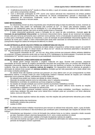 Arlindo Ugulino Netto ● MEDRESUMOS 2016 ● MAD II
128
www.medresumos.com.br
 A deficiência da bomba de Ca
2+
resulta no influxo de cálcio, o qual, em excesso, passa a exercer efeito deletério
para vários componentes celulares.
 Com a diminuição prolongada do ATP, ocorre uma ruptura estrutural dos mecanismos de síntese protéica
manifestada pelo deslocamento dos ribossomos do retículo endoplasmático granular e dissociação dos
polissomos em monossomos. Finalmente, ocorre um dano irreversível às membranas mitocondriais e
lisossomais, levando a necrose celular.
DANO MITOCONDRIAL
As mitocôndrias tornam-se alvos importantes para virtualmente todos os tipos de estímulos nocivos, incluindo as
toxinas e a hipóxia. Elas podem ser danificadas pelo aumento do Ca
2+
no citosol, pelo estresse oxidativo, pela
degradação dos fosfolipídios pelas vias da fosfolipase A2 e da esfingomielina, e pelos produtos de degradação dos
lipídios derivados dessas reações, tais como os ácidos graxos livres e a ceramida.
A lesão mitocondrial geralmente causa a formação de um canal de alta condutância, chamado poro de
transição de permeabilidade mitocondrial, na membrana mitocondrial interna. Apesar de ser reversível nos estágios
iniciais, este poro torna-se permanente caso o estímulo nocivo persista. Como a manutenção do potencial de membrana
é crítico para a fosforilação oxidativa da mitocôndria, o poro de transição de permeabilidade mitocondrial significa uma
sentença de morte para a célula. O dano mitocondrial pode ainda estar associado ao extravasamento do citocromo C
(componente integral da cadeia de transporte de elétrons) no citosol.
FLUXO INTRACELULAR DE CÁLCIO E PERDA DA HOMEOSTASIA DO CÁLCIO
Os íons cálcio são importantes mediadores da lesão celular. A isquemia e certas toxinas causam um aumento
inicial da concentração de cálcio no citosol devido ao influxo de Ca
2+
através da membrana plasmática e liberação do
Ca
2+
das mitocôndrias e do retículo endoplasmático.
Esse aumento intracelular de Ca
2+
, por sua vez, ativa várias enzimas que possuem efeitos celulares deletérios
em potencial: ATPases (reduzindo ainda mais os níveis de ATP), fosfolipases e as endonucleases. O aumento de níveis
intracelulares Ca
2+
também causa um aumento na permeabilidade mitocondrial e induz a apoptose.
ACÚMULO DE RADICAIS LIVRES DERIVADOS DO OXIGÊNIO
As células geram energia reduzindo o oxigênio molecular em água. Durante este processo, pequenas
quantidades de formas reativas do oxigênio parcialmente reduzidas são produzidas como um produto não desejado da
respiração mitocondrial. Algumas dessas formas são radicais livres que danificam os lipídios, as proteínas e os ácidos
nucléicos. Elas são chamadas de espécies reativas de oxigênio. Um desequilíbrio entre os sistemas de geração e
eliminação de radicais livres causam um estresse oxidativo, condição que tem sido associada com a lesão celular vista
em muitas condições patológicas.
Os radicais livres são espécies químicas que possuem um único elétron sem um par correspondente na órbita
eletrosférica externa. A energia criada por essa configuração instável é liberada através de reações com moléculas
adjacentes (como proteínas, lipídios, carboidratos ou ácido nucléicos).
Os radicais livres podem ser criados nas células de várias maneiras:
 Absorção de energia radiante (como luz ultravioleta, raios X, radiações ionizantes);
 Metabolismo enzimático de substâncias químicas exógenas ou drogas;
 As reações de redução-oxidação que ocorrem durante os processos metabólicos normais.
 Metais de transição como o ferro e o cobre que doam ou aceitam elétrons livres durante as reações
intracelulares e catalisam a formação de radicais livres.
 O óxido nítrico (NO), importante mediador químico gerado por células endoteliais, macrófagos, neurônios e
outros tipos celulares. Ele pode atuar como radical livre e também pode ser convertido a um ânion altamente
reativo, como em NO2 e NO3
-
.
Os efeitos dessas espécies reativas são amplos, mas três reações são particularmente relevantes para a lesão
celular:
 Peroxidação lipídica das membranas;
 Modificação oxidativa das proteínas;
 Lesões no DNA.
OBS
6
: As células desenvolvem múltiplos mecanismos para remover os radicais livres reduzindo, assim, o grau de lesão.
Os principais sistemas enzimáticos e não-enzimáticos que contribuem para a desativação das reações de radicais livres
incluem:
 Antioxidantes que bloqueiam o início da formação dos radicais livres ou os inativa, cessando a lesão causada
por eles. Exemplos incluem vitaminas lipossolúveis A e E, como o ácido ascórbico no citosol.
 O próprio ferro e o cobre podem catalisar a formação de espécies reativas de oxigênio.
 Uma série de enzimas que agem como sistema de recolhimento (eliminador) de radicais livres e que degradam
peróxido de hidrogênio e ânion superóxido.
 