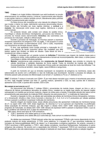Arlindo Ugulino Netto ● MEDRESUMOS 2016 ● MAD II
13
www.medresumos.com.br
TIMO
O timo é um órgão linfático bilobulado que está localizado na porção
anterossuperior da cavidade torácica. Limita-se, superiormente pela traqueia,
a veia jugular interna e a artéria carótida comum, lateralmente pelos pulmões
e inferior e posteriormente pelo coração.
Os lobos timicos são revestidos por uma cápsula de colágeno frouxo,
que invade o interior do órgão, delimitando estruturas denominadas lóbulos.
Esses lóbulos são formados por duas regiões distintas: a cortical e a
medular. Na intersecção entre essas duas regiões, delimita-se a junção
corticomedular.
No ambiente lobular, pelo contato com células do epitélio tímico,
macrófagos e células dendríticas interdigitantes, percusores dos linfócitos T
oriundos da medula óssea (denominados timócitos) são submetidos aos
processos de maturação, seleção e diferenciação.
Durante o processo de maturação, os timocitos passam a expressar
receptores específicos de antígenos (TCR, do inglês, T cell receptor) e outras
moléculas, denominadas co-estimuladoras (CD3, CD4 e CD8), importantes
nos mecanismos de ativação dessas células.
O timo, que apresenta como função principal a maturação do LT,
possui uma cápsula de tecido conjuntivo denso não modelado que dele
partem septos que dividem os lobos em lóbulos. Cada lóbulo do timo é
constituído por córtex e medula.
 Córtex: é composto por um grande numero de linfócitos T (timócitos) que migram da medula óssea para a
periferia do córtex, onde proliferam-se intensamente e tornam-se imunocompetentes. Além disso, o córtex possui
macrófagos e células reticulares epiteliais.
 Medula: caracteriza-se pela presença dos corpúsculos de Hassall (tímicos), que consiste no conjunto de
células dendríticas e epiteliais dispostas de forma espiral. Todos os timócitos da medula são células T
imunocompetentes. A função dos corpúsculos tímicos pode ser associada ao local de morte dos linfócitos T da
medula. Encontra-se também, nessa região, vasos linfáticos e sanguíneos.
A partir do momento em que os timócitos expressam os receptores de antígenos na membrana, esses são
selecionados de acordo com a afinidade e o tipo de moléculas que reconhecem. Durante o processo de seleção, os
timócitos passam pelo processo de diferenciação e se tornam LT auxiliares (LTh) ou LT citotóxico (LTc).
OBS
1
: O linfócito T imaturo é marcado com CD44+. É por meio desse marcador que o mesmo é reconhecido para entrar
no timo. Vale ressaltar também que todo LT, quando maduro, apresenta o CD3, ou seja, quando ele é citotóxico,
apresenta CD3 e CD8, e quando ele é auxiliar, CD3 e CD4.
MECANISMO DE MATURAÇÃO DO LT
Os precursores dos linfócitos T (células CD44+), provenientes da medula óssea, chegam ao timo e, sob a
influencia de fatores quimiotáticos derivados do epitélio tímico, instalam-se na região logo abaixo da cápsula (região
subcapsular) e à medida que se tornam maduros, migram do córtex para a medula. A transição através dos vasos ocorre
provavelmente pela associação da molécula CD44, presente nos precursores de LT, a moléculas de hialuronato.
Durante a migração no timo, as células são submetidas aos efeitos de hormônios tímicos (timopoetina, tomisina-
α1 e timosina-β4, timulina e fator tímico humoral) e citocinas (IL-1, IL-2, IL-4 e IL-7) produzidos por células epiteliais
tímicas e passam a proliferar e expressar moléculas de membrana.
Quando chegam da medula óssea, essas células precursoras não apresentam moléculas de membrana típicas
de LT, ou sejam CD3- CD4- CD8- (triplo negativas). As citocinas IL-7 e IL-2 parecem ser importantes na proliferação
dessa população de timócitos imaturos, que dão origem a células CD3+ CD4+ CD8+ (triplo-positivas). Durante o
progresso de maturação, as células CD3- CD4- CD8- deixam de expressar CD44 e passam a expressar CD25, o que as
leva a proliferar sob estímulo da IL-2 (fator de crescimento LT).
Além disso, temos dois tipos de TCR conhedicos:
 TCR-1: apresenta uma cadeia gama (γ) e outra delta (δ)
 TCR-2: apresenta uma cadeia alfa (α) e outra beta (β), mais comum no sistema linfático.
As células que expressam TCRγδ maturam antes das que expressam TCRαβ e são menos dependente do timo,
podendo maturar em locais extratímicos. O TCR, como sabemos, é o receptor de LT que reconhece moléculas do
complexo de histocompatibilidade (MHC) de classe I ou II associadas a antígenos peptídicos. No entanto, enquanto o
TCR-2 reconhece o MHC-peptídeo, o TCR-1, além destes complexos, reconhece fosfoaçúcares, fosfoésteres e outros
antígenos não proteicos. De acordo com a capacidade dos linfócitos T (expressam TCR-2) em reconhecer complexos
MHC-peptídeos, eles são selecionados e essa seleção é realizada em duas fazes: seleção positiva e seleção negativa.
 