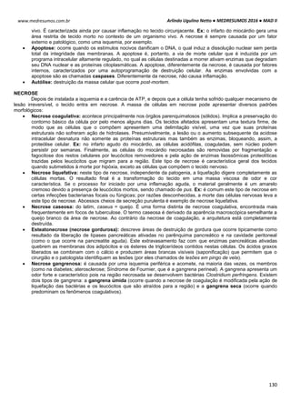Arlindo Ugulino Netto ● MEDRESUMOS 2016 ● MAD II
130
www.medresumos.com.br
vivo. É caracterizada ainda por causar inflamação no tecido circunjacente. Ex: o infarto do miocárdio gera uma
área restrita de tecido morto no contexto de um organismo vivo. A necrose é sempre causada por um fator
externo e patológico, como uma isquemia, por exemplo.
 Apoptose: ocorre quando os estímulos nocivos danificam o DNA, o qual induz a dissolução nuclear sem perda
total da integridade das membranas. A apoptose é, portanto, a via de morte celular que é induzida por um
programa intracelular altamente regulado, no qual as células destinadas a morrer ativam enzimas que degradam
seu DNA nuclear e as proteínas citoplasmáticas. A apoptose, diferentemente da necrose, é causada por fatores
internos, caracterizados por uma autoprogramação de destruição celular. As enzimas envolvidas com a
apoptose são as chamadas caspases. Diferentemente da necrose, não causa inflamação.
 Autólise: destruição da massa celular que ocorre post-mortem.
NECROSE
Depois de instalada a isquemia e a carência de ATP, e depois que a célula tenha sofrido qualquer mecanismo de
lesão irreversível, o tecido entra em necrose. A massa de células em necrose pode apresentar diversos padrões
morfológicos:
 Necrose coagulativa: acontece principalmente nos órgãos parenquimatosos (sólidos). Implica a preservação do
contorno básico da célula por pelo menos alguns dias. Os tecidos afetados apresentam uma textura firme, de
modo que as células que o compõem apresentem uma delimitação visível, uma vez que suas proteínas
estruturais não sofreram ação de hidrolases. Presumivelmente, a lesão ou o aumento subsequente da acidose
intracelular desnatura não somente as proteínas estruturais mas também as enzimas, bloqueando, assim, a
proteólise celular. Ex: no infarto agudo do miocárdio, as células acidófilas, coaguladas, sem núcleo podem
persistir por semanas. Finalmente, as células do miocárdio necrosadas são removidas por fragmentação e
fagocitose dos restos celulares por leucócitos removedores e pela ação de enzimas lisossômicas proteolíticas
trazidas pelos leucócitos que migram para a região. Este tipo de necrose é característica geral dos tecidos
quando submetidos à morte por hipóxia, exceto as células que compõem o tecido nervoso.
 Necrose liquefativa: neste tipo de necrose, independente da patogenia, a liquefação digere completamente as
células mortas. O resultado final é a transformação do tecido em uma massa viscosa de odor e cor
característica. Se o processo for iniciado por uma inflamação aguda, o material geralmente é um amarelo
cremoso devido a presença de leucócitos mortos, sendo chamado de pus. Ex: é comum este tipo de necrose em
certas infecções bacterianas focais ou fúngicas; por razões desconhecidas, a morte das células nervosas leva a
este tipo de necrose. Abcessos cheios de secreção purulenta é exemplo de necrose liquefativa.
 Necrose caseosa: do latim, caseus = queijo. É uma forma distinta de necrose coagulativa, encontrada mais
frequentemente em focos de tuberculose. O termo caseosa é derivado da aparência macroscópica semelhante a
queijo branco da área de necrose. Ao contrário da necrose de coagulação, a arquitetura está completamente
destruída.
 Esteatonecrose (necrose gordurosa): descreve áreas de destruição de gordura que ocorre tipicamente como
resultado da liberação de lípases pancreáticas ativadas no parênquima pancreático e na cavidade peritoneal
(como o que ocorre na pancreatite aguda). Este extravasamento faz com que enzimas pancreáticas ativadas
quebrem as membranas dos adipócitos e os ésteres de triglicerídeos contidos nestas células. Os ácidos graxos
liberados se combinam com o cálcio e produzem áreas brancas visíveis (saponificação) que permitem que o
cirurgião e o patologista identifiquem as lesões (por eles chamados de lesões em pingo de vela).
 Necrose gangrenosa: é causada por uma isquemia periférica e acomete, na maioria das vezes, os membros
(como na diabetes; aterosclerose; Síndrome de Fournier, que é a gangrena perineal). A gangrena apresenta um
odor forte e característico pois na região necrosada se desenvolvem bactérias Clostridium perfringens. Existem
dois tipos de gangrena: a gangrena úmida (ocorre quando a necrose de coagulação é modificada pela ação de
liquefação das bactérias e os leucócitos que são atraídos para a região) e a gangrena seca (ocorre quando
predominam os fenômenos coagulativos).
 
