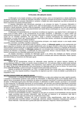 Arlindo Ugulino Netto ● MEDRESUMOS 2016 ● MAD II
131
www.medresumos.com.br
PATOLOGIA: INFLAMAÇÃO AGUDA
A inflamação é uma reação complexa a vários agentes nocivos, como os microrganismos e células danificadas,
geralmente necróticas, que consiste de respostas vasculares, migração e ativação de leucócitos e reações sistêmicas. A
principal característica do processo inflamatório é, portanto, a reação dos vasos sanguíneos, que leva ao acúmulo de
fluido e leucócitos nos tecidos extravasculares.
A resposta inflamatória está intimamente associada a um processo de reparo. O processo inflamatório é
responsável por destruir, diluir ou isolar o agente nocivo, além de desencadear uma série de eventos que tentam curar e
reconstruir o tecido danificado. Durante a fase de reparação, o tecido danificado é substituído por meio da regeneração
de células parenquimatosas nativas, pelo preenchimento com tecido fibroso (cicatrização) ou, como é comum, por uma
combinação desses dois processos.
A inflamação é fundamentalmente um mecanismo de defesa do organismo, cujo objetivo final é a eliminação da
causa inicial da lesão celular e das consequências de tal lesão. Entretanto, a inflamação e o reparo podem ser
potencialmente prejudiciais: a última fase do processo inflamatório consiste em lesão tecidual e necrose, o que não
condiz em um resultado satisfatório. Por este motivo, existe o comércio farmacêutico dos medicamentos anti-
inflamatórios, os quais devem agir, preferencialmente, nesta última fase danosa, controlando as sequelas danosas da
inflamação sem interferir em seus efeitos benéficos.
A resposta inflamatória consiste em dois componentes principais: uma reação vascular e uma reação celular
(neutrófilos, monócitos, eosinófilos, basófilos e plaquetas).
A inflamação pode ser classificada ainda em aguda e crônica. A inflamação aguda se inicia rapidamente (em
alguns segundos ou minutos) e tem uma duração relativamente curta, de alguns minutos a várias horas ou alguns dias.
Suas principais características são a exsudação de fluido e proteínas plasmáticas (edema) e a migração de leucócitos,
predominantemente de neutrófilos. A inflamação crônica tem uma duração maior e está histologicamente associada à
presença de linfócitos e macrófagos, à proliferação de vasos sanguíneos, fibrose e necrose tissular. Não é obrigado
ocorrer a evolução de uma inflamação aguda para uma fase crônica.
As reações vasculares e celulares da inflamação aguda e da crônica são mediadas por fatores químicos
derivados de proteínas ou células plasmáticas e são produzidos ou ativados pelo estímulo inflamatório. Neste capítulo,
será dada ênfase ao mecanismo da inflamação aguda.
HISTÓRICO
Apesar de as características clínicas da inflamação serem descritas em papiros egípcios (datados de
aproximadamente 3000 a.C.), Celso, um escritor romano do século I d.C., foi o primeiro a listar os quatro sinais cardinais
da inflamação (Sinais Cardinais de Celso): rubor (hiperemia), tumor (edema), calor (aumento da temperatura local) e
dor (algia). Esses sinais são tipicamente mais proeminentes na inflamação aguda do que na crônica. Um quinto sinal
clínico (sinal de Virchow), a perda da função, foi posteriormente adicionado por Virchow.
Apenas no período do renascimento, em 1793, o cirurgião escocês John Hunter notou que a inflamação não é
uma doença, mas uma resposta benéfica e inespecífica do organismo que tem o intuito de debelar a permanência do
hospedeiro nocivo.
NOÇÕES GERAIS SOBRE INFLAMAÇÃO AGUDA
Clinicamente, o a resposta inflamatória aguda é inespecífica, ou seja, para qualquer que seja o agente causador,
o processo é estereotipado (podendo variar apenas de intensidade). A inflamação aguda é uma resposta rápida a um
agente nocivo encarregada de levar mediadores da defesa do hospedeiro (leucócitos e proteínas plasmáticas) ao local
da lesão. A inflamação aguda possui três fases principais: (1) alterações no calibre vascular, que levam a um aumento
no fluxo sanguíneo; (2) alterações estruturais na microcirculação, que permitem que proteínas plasmáticas e leucócitos
deixem a circulação; (3) emigração dos leucócitos da microcirculação, seu acúmulo no foco de lesão e sua ativação para
eliminar o agente nocivo.
1. Alteração vascular e do fluxo: são os primeiros sinais evidentes no foco inflamatório, no intuito de aumentar o
fluxo sanguíneo local para aumentar, deste modo, a demanda de células inflamatórias. Esta fase é guiada,
praticamente, pela liberação de histamina e serotonina.
2. Aumento da permeabilidade vascular: a dilatação do vaso gera um aumento na permeabilidade vascular daquela
região acometida pelo processo inflamatório. Além da ação da histamina e da serotonina, está fase é
caracterizada pela ação das proteínas do complemento (C3a e C5a).
3. Exsudação leucocitária: processo pelo qual os leucócitos (mais especificamente, nesta fase inicial, o
polimorfonuclear neutrófilo) realizam a marginação, rolamento, adesão e diapedese (migração) para alcançar o
tecido inflamado. Toda esta fase é guiada pela ação das selectinas, integrinas e fatores quimiotáticos.
 