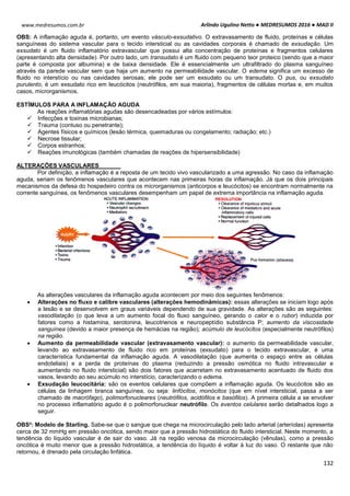 Arlindo Ugulino Netto ● MEDRESUMOS 2016 ● MAD II
132
www.medresumos.com.br
OBS: A inflamação aguda é, portanto, um evento vásculo-exsudativo. O extravasamento de fluido, proteínas e células
sanguíneas do sistema vascular para o tecido intersticial ou as cavidades corporais é chamado de exsudação. Um
exsudato é um fluido inflamatório extravascular que possui alta concentração de proteínas e fragmentos celulares
(apresentando alta densidade). Por outro lado, um transudato é um fluido com pequeno teor proteico (sendo que a maior
parte é composta por albumina) e de baixa densidade. Ele é essencialmente um ultrafiltrado do plasma sanguíneo
através da parede vascular sem que haja um aumento na permeabilidade vascular. O edema significa um excesso de
fluido no interstício ou nas cavidades serosas; ele pode ser um exsudato ou um transudato. O pus, ou exsudato
purulento, é um exsudato rico em leucócitos (neutrófilos, em sua maioria), fragmentos de células mortas e, em muitos
casos, microrganismos.
ESTÍMULOS PARA A INFLAMAÇÃO AGUDA
As reações inflamatórias agudas são desencadeadas por vários estímulos:
 Infecções e toxinas microbianas;
 Trauma (contuso ou penetrante);
 Agentes físicos e químicos (lesão térmica, queimaduras ou congelamento; radiação; etc.)
 Necrose tissular;
 Corpos estranhos;
 Reações imunológicas (também chamadas de reações de hipersensibilidade)
ALTERAÇÕES VASCULARES
Por definição, a inflamação é a reposta de um tecido vivo vascularizado a uma agressão. No caso da inflamação
aguda, seriam os fenômenos vasculares que acontecem nas primeiras horas da inflamação. Já que os dois principais
mecanismos da defesa do hospedeiro contra os microrganismos (anticorpos e leucócitos) se encontram normalmente na
corrente sanguínea, os fenômenos vasculares desempenham um papel de extrema importância na inflamação aguda.
As alterações vasculares da inflamação aguda acontecem por meio dos seguintes fenômenos:
 Alterações no fluxo e calibre vasculares (alterações hemodinâmicas): essas alterações se iniciam logo após
a lesão e se desenvolvem em graus variáveis dependendo de sua gravidade. As alterações são as seguintes:
vasodilatação (o que leva a um aumento focal do fluxo sanguíneo, gerando o calor e o rubor) induzida por
fatores como a histamina, serotonina, leucotrienos e neuropeptídio substância P; aumento da viscosidade
sanguínea (devido a maior presença de hemácias na região); acúmulo de leucócitos (especialmente neutrófilos)
na região.
 Aumento da permeabilidade vascular (extravasamento vascular): o aumento da permeabilidade vascular,
levando ao extravasamento de fluido rico em proteínas (exsudato) para o tecido extravascular, é uma
característica fundamental da inflamação aguda. A vasodilatação (que aumenta o espaço entre as células
endoteliais) e a perda de proteínas do plasma (reduzindo a pressão osmótica no fluido intravascular e
aumentando no fluido intersticial) são dois fatores que acarretam no extravasamento acentuado de fluido dos
vasos, levando ao seu acúmulo no interstício, caracterizando o edema.
 Exsudação leucocitária: são os eventos celulares que compõem a inflamação aguda. Os leucócitos são as
células da linhagem branca sanguínea, ou seja: linfócitos, monócitos (que em nível intersticial, passa a ser
chamado de macrófago), polimorfonucleares (neutrófilos, acidófilos e basófilos). A primeira célula a se envolver
no processo inflamatório agudo é o polimorfonuclear neutrófilo. Os eventos celulares serão detalhados logo a
seguir.
OBS²: Modelo de Starling. Sabe-se que o sangue que chega na microcirculação pelo lado arterial (arteríolas) apresenta
cerca de 32 mmHg em pressão oncótica, sendo maior que a pressão hidrostática do fluido intersticial. Neste momento, a
tendência do líquido vascular é de sair do vaso. Já na região venosa da microcirculação (vênulas), como a pressão
oncótica é muito menor que a pressão hidrostática, a tendência do líquido é voltar à luz do vaso. O restante que não
retornou, é drenado pela circulação linfática.
 