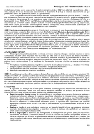 Arlindo Ugulino Netto ● MEDRESUMOS 2016 ● MAD II
134
www.medresumos.com.br
mediadores químicos, como: componentes do sistema complemento (ver OBS³ mais adiante), especialmente o C5a e
C3a; produtos da via da lipoxigenase, especialmente o leucotrieno B4 (LTB4); e citocinas, especialmente as que
pertencem à família das quimiocinas (como o IL-8, por exemplo).
Todos os agentes quimiotáticos mencionados se unem a receptores específicos ligados à proteína G (GPCRs),
que atravessam a membrana sete vezes, na superfície dos leucócitos. Os sinais iniciados por esses receptores resultam
no recrutamento das proteínas G e na ativação de várias moléculas efetoras, incluindo a fosfolipase C (PLCγ) e a
fosfoinositol-3 cinase (PI3K). A PLCγ e a PI3K atuam no fosfolipídio inositol da membrana e geram mensageiros lipídicos
secundários que aumentam o cálcio citosólico e ativam pequenas GTPases (da família Rac/Rho/cdc42), responsáveis,
entre outras funções, por induzir a polimerização da actina do citoesqueleto celular. Desta maneira, os leucócitos são
capazes de se locomover estendendo pseudópodes até o foco inflamatório.
OBS³: O sistema complemento é um grupo de 20 proteínas (e os produtos de suas clivagens) que são encontradas em
maior concentração no plasma. Este sistema será mais detalhado na seção Mediadores Químicos da Inflamação. Dentre
as proteínas, existem as chamadas C5 e C3, que são clivadas em C5b e C5a, e C3b e C3a. As proteínas C5a e C3a são
anáfilotoxinas que promovem fenômenos vasculares (induzindo a liberação de histamina, realizando vasodilatação) além
de serem fortes agentes quimiotáticos para neutrófilos, monócitos, eosionófilos e basófilos.
OBS
4
: O ácido úrico (produto do metabolismo das purinas) é um cristal que tem a capacidade de ativar o sistema
complemento. Isso significa que o ácido úrico é capaz de desencadear todo aquele processo da cascata de ativação das
proteínas do complemento, inclusive a função quimiotática de alguns de seus produtos, recrutando células inflamatórias
para a região. Como os polimorfonucleares não apresentam uricases, eles não são capazes de destruir este cristal, o
qual passa a se depositar gradativamente no organismo, geralmente nas regiões articulares e tendinosas,
caracterizando o quadro clínico conhecido como atrite gotosa (ou, simplesmente, gota).
ATIVAÇÃO LEUCOCITÁRIA
Micro-organismos, produtos de células necróticas, complexos antígeno-anticorpo e citocinas, incluindo os fatores
quimiotáticos, induzem várias respostas nos leucócitos que são parte de suas funções de defesa (neutrófilo e
monócito/macrófago) e são incluídos sob a rubrica de ativação linfocitária. A ativação leucocitária resulta de várias vias
de sinalização iniciadas nos leucócitos, gerando um aumento na concentração de Ca
2+
no citosol e na ativação de
enzimas como a proteíno-cinase C e a fosfolipase A2. As respostas funcionais induzidas na ativação dos leucócitos
incluem:
 Produção de metabólitos do ácido araquidônico (resultante da ativação da fosfolipase A2 e do cálcio intracelular).
 Desgranulação e secreção de enzimas lisossomais e ativação do surto oxidativo;
 Secreção de citocinas, que amplificam e regulam as reações inflamatórias;
 Modulação das moléculas de adesão leucocitária.
OBS
5
: Os leucócitos apresentam vários receptores de superfície que estão envolvidos em sua ativação: receptores Toll-
like (desempenham um papel essencial na resposta celular aos lipopolissacarídeos bacterianos e nucleotídeos); vários
receptores ligados à proteína G que atravessam a membrana sete vezes e reconhecem os microrganismos e alguns
mediadores produzidos em reposta a infecções e lesão tecidual; receptores expressos por células fagocíticas para as
citocinas que são produzidas durante a resposta imunológica; receptores para as opsoninas que promovem a fagocitose
de microrganismos cobertos por diversas proteínas e encaminham os sinais que ativam a fagocitose.
FAGOCITOSE
A fagocitose e a liberação de enzimas pelos neutrófilos e macrófagos são responsáveis pela eliminação de
agentes nocivos, constituindo, assim, dois dos maiores benefícios derivados do acúmulo de leucócitos no foco
inflamatório. A fagocitose envolve três etapas distintas, mas relacionadas entre si:
 Reconhecimento e ligação: apesar de os neutrófilos e os macrófagos serem capazes de capturar bactérias e
materiais estranhos sem a ligação de receptores específicos, a fagocitose de microrganismos e células mortas é
tipicamente iniciada pelo reconhecimento das partículas por receptores expressos na superfície dos leucócitos
(como os receptores de manose, açúcar que constitui moléculas encontradas na parede celular das bactérias). A
eficácia da fagocitose é extremamente aumentada quando o organismo está opsonizado por proteínas
específicas (opsoninas, como o C5a e C3a) para as quais as células fagocitárias expressam receptores de alta
afinidade.
 Captura: a ligação de uma partícula ao receptor de um leucócito fagocitário inicia o processo de fagocitose:
extensões do citoplasma (pseudópodes) se estendem em torno da partícula até engolfá-la em um fagossomo
criado pela membrana plasmática da célula.
 Morte e degradação: a destruição do microrganismo é desempenhada em grande parte por mecanismos
dependentes de oxigênio. A fagocitose estimula o surto de consumo de oxigênio, glicogenólise, aumento da
oxidação da glicose e a produção de intermediários reativos do oxigênio (espécies reativas do O2). Depois que
os microrganismos são mortos, eles são degradados dentro dos fagolisossomos pelas hidrolases armazenadas
nos lisossomos.
 