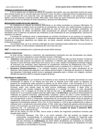 Arlindo Ugulino Netto ● MEDRESUMOS 2016 ● MAD II
135
www.medresumos.com.br
TÉRMINO DA RESPOSTA INFLAMATÓRIA
É de se esperar que um sistema de defesa do hospedeiro tão potente, com sua capacidade inerente de causar
dano tecidual, precise de um controle rígido para minimizar o dano. Em parte, a inflamação diminui simplesmente porque
os seus mediadores têm uma meia-vida curta, são degradados após serem liberados e são produzidos em surtos
rápidos, somente enquanto o estímulo persiste. Além disso, vários sinais que atuam ativamente para terminar a reação
são produzidos (como os derivados do ácido araquidônico, lipoxinas anti-inflamatórias).
MEDIADORES QUÍMICOS DA INFLAMAÇÃO
Os mediadores se originam de proteínas plasmáticas ou de células envolvidas no processo inflamatório. Os
mediadores derivados do plasma (como as proteínas do complemento, as cininas, etc.) estão presentes no plasma na
forma de precursores que devem ser ativados, geralmente por meio de uma série de clivagens proteolíticas. Os
mediadores derivados de células normalmente estão armazenados em grânulos intracelulares que precisam ser
secretados (como a histamina nos grânulos dos mastócitos) ou são sintetizados de novo (prostaglandinas, citocinas) em
resposta a um estímulo.
A produção de mediadores ativos é desencadeada por produtos microbianos ou por proteínas do hospedeiro,
tais como as proteínas do complemento. A maioria dos mediadores desempenha sua atividade biológica ligando-se,
inicialmente, a receptores específicos nas células alvo. Já outros, possuem atividade enzimática direta (como as
proteases lisossomais).
Um mediador pode, por si só, estimular a liberação de outros mediadores pelas células-alvo. Uma vez ativados e
liberados pelas células, a maioria desses mediadores têm uma meia vida curta.
OBS
6
: A maioria dos mediadores tem o potencial para causar efeitos danosos.
AMINAS VASOATIVAS
As duas aminas, histamina e serotonina, são especialmente importantes pois são armazenadas nas células,
estando entre os primeiros mediadores a serem liberados durante a inflamação.
 Histamina: está distribuída por todos os tecidos, sendo que os mastócitos são sua fonte principal. A histamina
pré-formada está presente nos grânulos dos mastócitos e é liberada pela degranulação dessas células em
resposta a vários estímulos: lesão física como trauma, frio ou calor; reações imunológicas envolvendo a ligação
de anticorpos aos mastócitos; pelos fragmentos do complemento chamados de anafilatoxinas (C3a e C5a);
proteínas leucocitárias que liberam histamina; neuropeptídios (como a substancia P); e citocinas (IL-1 e IL-8).
 Serotonina (5-hidroxitriptamina): é um mediador vasoativo pré-formado com ações semelhantes às da
histamina. Está presente nas plaquetas e nas células enterocromafins. A liberação de serotonina (e histamina)
das plaquetas é estimulada quando ocorre a agregação plaquetária após o contato com colágeno, trombina,
difosfato de adenosina (ADP) e complexo antígeno-anticorpo.
PROTEÍNAS PLASMÁTICAS
 Sistema complemento: é um conjunto de 20 proteínas (e seus produtos de clivagem) encontradas em maior
concentração no plasma. É um sistema que atua tanto na resposta imune inata quanto na adquirida. As
proteínas do complemento estão presentes no plasma na sua forma inativa, e são numeradas de C1 a C9.
Muitas delas, quando ativadas, tornam-se proteínas proteolíticas que clivam outras proteínas do complemento,
formando, assim, uma cascata capaz de gerar enorme amplificação enzimática. A etapa crítica no
desenvolvimento das funções biológicas do complemento é a ativação do terceiro (e mais abundante)
componente, o C3. A clivagem de C3 pode ser feita por três vias: a via clássica, que é desencadeada por
fixação de C1 a um complexo antígeno-anticorpo (IgM e IgG); a via alternativa, que pode ser desencadeada por
moléculas da superfície bacteriana, polissacarídeos complexos, veneno de cobra e outras substâncias, na
ausência de anticorpos; e a via da lecitina, na qual a lecitina plasmática que liga manose se une a carboidratos
nos microrganismos e ativa C1 diretamente. Independente da via envolvida nas etapas iniciais da ativação do
complemento, todas levam à formação de uma enzima ativa chamada C3 convertase, que quebra a C3 em dois
fragmentos funcionalmente distintos: C3a e C3b. O C3a é liberado e o C3b se liga covalentemente à célula ou
molécula onde o complemento está sendo ativado. O C3b, então, liga a fragmentos gerados anteriormente para
formar a C5 convertase, que cliva C5 em C5a e C5b. O fragmento C5b remanescente se liga aos componentes
posteriores (C6 – 9), culminando com a formação do chamado complexo de ataque à membrana (MAC,
composto de várias moléculas de C9).
Além da lise celular por meio do MAC, tem-se ainda os efeitos dos fragmentos proteolíticos formados pela
ativação desse sistema:
 Fenômenos vasculares. C3a, C5a e, em menor extensão, C4a, são produtos da clivagem dos
componentes correspondentes do complemento que estimulam a liberação de histaminas pelos
mastócitos, aumentando, assim, a permeabilidade vascular e causando vasodilatação. Por esta ação,
elas são chamadas de anafilatoxinas (por terem efeitos semelhantes aos mediadores do mastócitos
envolvidos na reação anafilática). O C5a também ativa a via da lipoxigenase do metabolismo do ácido
araquidônico nos neutrófilos e monócitos.
 