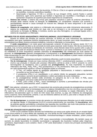 Arlindo Ugulino Netto ● MEDRESUMOS 2016 ● MAD II
136
www.medresumos.com.br
 Adesão, quimiotaxia e ativação dos leucócitos. O C5a (e o C3a) é um agente quimiotático potente para
os neutrófilos, monócitos, eosinófilos e basófilos.
 Opsonização e fagocitose. O C3b e o produto de sua clivagem (iC3b), quando fixados a parede
bacteriana, agem como opsoninas que facilitam a fagocitose por neutrófilos e macrófagos, os quais
apresentam receptores de superfície para esses fragmentos do complemento.
 Sistema das cininas: o sistema das cininas gera peptídeos vasoativos a partir de proteínas plasmáticas. A
ativação deste sistema resulta na liberação da bradicinina, um nonapeptídio vasoativo que aumenta a
permeabilidade vascular e causa contração do músculo liso, dilatação de vasos sanguíneos e dor quando
injetada na pele.
 Sistema da coagulação: este sistema e a inflamação são processos que estão intimamente relacionados. O
sistema da coagulação está dividido em duas vias (a via intrínseca e a via extrínseca) que convergem,
culminando na formação da fibrina. A trombina, enzima que cliva fibrinogênio, é a principal ligação entre o
sistema da coagulação e a inflamação.
METABÓLITOS DO ÁCIDO ARAQUIDÔNICO: PROSTAGLANDINAS, LEUCOTRIENOS E LIPOXINAS
Quando as células são ativadas por diversos estímulos, os lipídios em suas membranas são rapidamente
remodelados para gerar mediadores lipídicos biologicamente ativos, os quais funcionam como sinais intracelulares ou
extracelulares que afetam diversos processos biológicos, incluindo a inflamação e a homeostasia.
O ácido araquidônico é um ácido graxo poli-insaturado contendo 20 átomos de carbono (ácido 5,8,11,14-
eicosatetraenoico) derivado da dieta ou da conversão do ácido graxo essencial, ácido linoleico. Ele não se encontra livre
na célula, mas na forma esterificada de fosfolipídio de membrana, sendo liberado desta forma quando sofre a ação da
fosfolipase A2, que pode ser ativada por fatores físicos, químicos e mecânicos ou por outros mediadores (como a C5a).
Os metabólitos do ácido araquidônico (também chamados de eicosanoides) são sintetizados por duas classes de
enzimas: as cicloxigenases (gerando prostaglandinas e tromboxanos) e as lipoxigenases (leucotrienos e lipoxinas).
Estes eicosanoides se unem aos receptores ligados à proteína G de vários tipos celulares e podem mediar virtualmente
cada passo da inflamação.
A cicloxigenase e a lipoxigenase produzem mediadores diferentes a partir do ácido araquidônico:
 Via da cicloxigenase: iniciada por duas enzimas diferentes (COX-1: constitutivamente expressa; e a COX-2:
enzima cuja produção é induzida pelo processo inflamatório; admite-se ainda a COX-3: presente no centro
termoregulador do hipotálamo), leva a geração das prostaglandinas. As mais importantes no processo
inflamatório são PGE2, PGD2, PGF2α, PGI2 (prostaciclina) e a TxA2 (tromboxano). Note que o número indicado
em cada representação significa o número de ligações duplas no composto.
 O TxA2, um potente agente de agregação plaquetária e vasoconstrictor, é instável e rapidamente
convertido na sua forma inativa (TxB2).
 A prostaciclina (PGI2) é um vasodilatador e um potente inibidor da agregação plaquetária; também
potencializa o aumento da permeabilidade e o efeito quimiotático de outros mediadores.
 As prostaglandinas também estão envolvidas na patogenia da dor e da febre. A PGE2 causa
hiperalgesia, pois torna a pele sensível aos estímulos dolorosos.
 A PGD2, junto a PGE2 e PGF2α, causa vasodilatação e aumenta a permeabilidade das vênulas pós-
capilares, potencializando, assim, o edema.
OBS
5
: Vale salientar, entretanto, que a COX-1 é responsável não somente pela produção de prostaglandinas envolvidas
na inflamação, mas também atua na homeostasia (como no balanço hidroeletrolítico nos rins e do tônus vascular basal).
Por outro lado, a COX-2 só estimula a produção de prostaglandinas envolvidas na reação inflamatória. Os anti-
inflamatórios não-esteroidais agem no intuito de inibir essas duas enzimas, ou seja, são inibidores da cicloxigenase
(como a aspirina). Seria interessante, portanto, o uso de inibidores seletivos da COX-2, para evitar a inibição da COX-1,
importante no processo de homeostasia.
 Via da lipoxigenase: os produtos iniciais são gerados por três lipoxigenases diferentes que só estão presentes
em algumas células. A 5-lipoxigenase (5-LO) é a enzima predominante nos neutrófilos. Os leucotrienos, além
de potentes agentes quimiotáticos e ativadores das respostas dos neutrófilos, são muito mais potentes do que a
histamina com relação ao aumento da permeabilidade vascular e broncoespasmo.
FATOR DE ATIVAÇÃO DAS PLAQUETAS (PAF)
O PAF é outro mediador bioativo derivado dos fosfolipídios que exerce suas ações através de um receptor ligado
a uma única proteína G e seus efeitos são regulados por uma família de PAF acetil-hidrolases. Vários tipos celulares,
incluindo plaquetas, basófilos (e mastócitos), neutrófilos, monócitos/macrófagos e células endoteliais, podem produzir
PAF.
Além da estimulação das plaquetas, o PAF causa vasoconstrição e broncodilatação. Ele também causa um
aumento da adesão leucocitária no endotélio (aumentando a agregação dos leucócitos mediada pelas integrinas),
quimiotaxia, degranulação e surto oxidativo. Assim, o PAF pode desencadear a maioria dos principais acontecimentos
da inflamação.
 