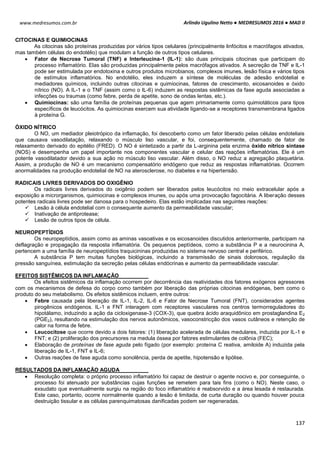 Arlindo Ugulino Netto ● MEDRESUMOS 2016 ● MAD II
137
www.medresumos.com.br
CITOCINAS E QUIMIOCINAS
As citocinas são proteínas produzidas por vários tipos celulares (principalmente linfócitos e macrófagos ativados,
mas também células do endotélio) que modulam a função de outros tipos celulares.
 Fator de Necrose Tumoral (TNF) e Interleucina-1 (IL-1): são duas principais citocinas que participam do
processo inflamatório. Elas são produzidas principalmente pelos macrófagos ativados. A secreção de TNF e IL-1
pode ser estimulada por endotoxina e outros produtos microbianos, complexos imunes, lesão física e vários tipos
de estímulos inflamatórios. No endotélio, eles induzem a síntese de moléculas de adesão endotelial e
mediadores químicos, incluindo outras citocinas e quimiocinas, fatores de crescimento, eicosanoides e óxido
nítrico (NO). A IL-1 e o TNF (assim como o IL-6) induzem as respostas sistêmicas da fase aguda associadas a
infecções ou traumas (como febre, perda de apetite, sono de ondas lentas, etc.).
 Quimiocinas: são uma família de proteínas pequenas que agem primariamente como quimiotáticos para tipos
específicos de leucócitos. As quimiocinas exercem sua atividade ligando-se a receptores transmembrana ligados
à proteína G.
ÓXIDO NÍTRICO
O NO, um mediador pleiotrópico da inflamação, foi descoberto como um fator liberado pelas células endoteliais
que causava vasodilatação, relaxando o músculo liso vascular, e foi, consequentemente, chamado de fator de
relaxamento derivado do epitélio (FRED). O NO é sintetizado a partir da L-arginina pela enzima óxido nítrico sintase
(NOS) e desempenha um papel importante nos componentes vascular e celular das reações inflamatórias. Ele é um
potente vasodilatador devido a sua ação no músculo liso vascular. Além disso, o NO reduz a agregação plaquetária.
Assim, a produção de NO é um mecanismo compensatório endógeno que reduz as respostas inflamatórias. Ocorrem
anormalidades na produção endotelial de NO na aterosclerose, no diabetes e na hipertensão.
RADICAIS LIVRES DERIVADOS DO OXIGÊNIO
Os radicais livres derivados do oxigênio podem ser liberados pelos leucócitos no meio extracelular após a
exposição a microrganismos, quimiocinas e complexos imunes, ou após uma provocação fagocitária. A liberação desses
potentes radicais livres pode ser danosa para o hospedeiro. Elas estão implicadas nas seguintes reações:
 Lesão à célula endotelial com o consequente aumento da permeabilidade vascular;
 Inativação de antiprotease;
 Lesão de outros tipos de célula.
NEUROPEPTÍDIOS
Os neuropeptídios, assim como as aminas vasoativas e os eicosanoides discutidos anteriormente, participam na
deflagração e propagação da resposta inflamatória. Os pequenos peptídeos, como a substância P e a neurocinina A,
pertencem a uma família de neuropeptídios traquicininas produzidas no sistema nervoso central e periférico.
A substância P tem muitas funções biológicas, incluindo a transmissão de sinais dolorosos, regulação da
pressão sanguínea, estimulação da secreção pelas células endócrinas e aumento da permeabilidade vascular.
EFEITOS SISTÊMICOS DA INFLAMAÇÃO
Os efeitos sistêmicos da inflamação ocorrem por decorrência das reatividades dos fatores exógenos agressores
com os mecanismos de defesa do corpo como também por liberação das próprias citocinas endógenas, bem como o
produto do seu metabolismo. Os efeitos sistêmicos incluem, entre outros:
 Febre causada pela liberação de IL-1, IL-2, IL-6 e Fator de Necrose Tumoral (FNT), considerados agentes
pirogênicos endógenos. IL-1 e FNT interagem com receptores vasculares nos centros termorreguladores do
hipotálamo, induzindo a ação da cicloxigenase-3 (COX-3), que quebra ácido araquidônico em prostaglandina E2
(PGE2), resultando na estimulação dos nervos autonômicos, vasoconstricção dos vasos cutâneos e retenção de
calor na forma de febre.
 Leucocitose que ocorre devido a dois fatores: (1) liberação acelerada de células medulares, induzida por IL-1 e
FNT; e (2) proliferação dos precursores na medula óssea por fatores estimulantes de colônia (FEC);
 Elaboração de proteínas de fase aguda pelo fígado (por exemplo: proteína C reativa, amiloide A) induzida pela
liberação de IL-1, FNT e IL-6;
 Outras reações de fase aguda como sonolência, perda de apetite, hipotensão e lipólise.
RESULTADOS DA INFLAMAÇÃO AGUDA
 Resolução completa: o próprio processo inflamatório foi capaz de destruir o agente nocivo e, por conseguinte, o
processo foi atenuado por substâncias cujas funções se remetem para tais fins (como o NO). Neste caso, o
exsudato que eventualmente surgiu na região do foco inflamatório é reabsorvido e a área lesada é restaurada.
Este caso, portanto, ocorre normalmente quando a lesão é limitada, de curta duração ou quando houver pouca
destruição tissular e as células parenquimatosas danificadas podem ser regeneradas.
 