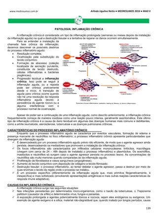 Arlindo Ugulino Netto ● MEDRESUMOS 2016 ● MAD II
139
www.medresumos.com.br
PATOLOGIA: INFLAMAÇÃO CRÔNICA
A inflamação crônica é considerada um tipo de inflamação prolongada (semanas ou meses depois da instalação
da inflamação aguda) na qual a destruição tissular e a tentativa de reparar os danos ocorrem simultaneamente.
Para se entender a instalação da
chamada fase crônica da inflamação,
devemos descrever os possíveis destinos
do processo inflamatório agudo:
 Resolução completa;
 Cicatrização pela substituição do
tecido conjuntivo;
 Formação de abscesso (coleção
localizada de secreção purulenta,
constituída de tecido destruído,
células inflamatórias e bactérias
piogênicas);
 Progressão tecidual a inflamação
crônica. Isso pode se seguir à
inflamação aguda, ou a reposta
pode ser crônica praticamente
desde o início. A transição de
aguda para crônica ocorre quando
não há uma resolução da resposta
inflamatória aguda devido à
persistência do agente nocivo ou a
alguma interferência com o
processo normal de cicatrização.
Apesar de poder ser a continuação de uma inflamação aguda, como descrito anteriormente, a inflamação crônica
frequentemente começa de maneira insidiosa como uma reação pouco intensa, geralmente assintomática. Este último
tipo de inflamação crônica é a causa de dano tecidual em algumas das doenças humanas mais comuns e debilitantes,
como a artrite reumatoide, aterosclerose, tuberculose e as doenças pulmonares crônicas.
CARACTERÍSTICAS DO PROCESSO INFLAMATÓRIO CRÔNICO
Enquanto que o processo inflamatório agudo se caracteriza por eventos vasculares, formação de edema e
presença marcante de neutrófilos no foco inflamatório, o processo inflamatório crônico apresenta particularidades que
divergem da inflamação aguda:
 É desencadeado por um processo inflamatório agudo prévio não eficiente, de modo que o agente agressor ainda
persista, desencadeando os mediadores que promovem a instalação da inflamação crônica;
 Os focos inflamatórios são caracterizados por infiltrados celulares mononucleares: linfócitos, macrófagos
(chegam com cerca de 24 – 48h depois de instalado o processo inflamatório) e plasmócitos. Os eosinófilos,
mastócitos e neutrófilos só surgem caso o agente agressor persista no processo lesivo. As concentrações de
neutrófilos são muito menores quando comparadas às da inflamação aguda;
 Proliferação de fibroblastos e vasos sanguíneos (angiogênese);
 Aumento do tecido conjuntivo com deposição de colágeno e tecido fibrosado;
 Destruição tissular: o processo inflamatório, ao tentar debelar o agente agressor, passa a destruir por meio de
suas enzimas o tecido da região onde o processo se instalou.
 É um processo específico (diferentemente da inflamação aguda que, mais primitiva filogeneticamente, é
inespecífica) e mais sofisticado (envolvendo apresentações antigênicas e mais outras reações características da
resposta imune adaptativa).
CAUSAS DA INFLAMAÇÃO CRÔNICA
A inflamação crônica surge nas seguintes situações:
 Nas infecções persistentes por determinados micro-organismos, como o bacilo da tuberculose, o Treponema
pallidum (causador da sífilis) e determinados vírus, fungos e parasitas.
 A exposição prolongada a agentes potencialmente tóxicos e nocivos, sejam eles endógenos ou exógenos. Um
exemplo de agente exógeno é a sílica, material não-degradável que, quando inalado por longos períodos, causa
 