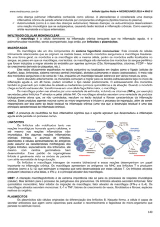 Arlindo Ugulino Netto ● MEDRESUMOS 2016 ● MAD II
140
www.medresumos.com.br
uma doença pulmonar inflamatória conhecida como silicose. A aterosclerose é considerada uma doença
inflamatória crônica da parede arterial induzida por componentes endógenos (lipídios tóxicos do plasma).
 Autoimunidade (como é o caso das doenças autoimunes). Nessas doenças, os auto-anticorpos desencadeiam
uma reação imunológica que se autoperpetua, causando lesão tecidual e inflamação crônicas. Como exemplo:
artrite reumatoide e o lúpus eritematoso.
INFILTRADO CELULAR MONONUCLEAR
O macrófago é a célula dominante na inflamação crônica (enquanto que na inflamação aguda, é o
polimorfonuclear neutrófilo), sendo acompanhado, logo então, por linfócitos e plasmócitos.
MACRÓFAGOS
Os macrófagos são um dos componentes do sistema fagocitário mononuclear. Este consiste de células
intimamente relacionadas que se originam na medula óssea, incluindo monócitos sanguíneos e macrófagos tissulares.
De uma forma geral, os monócitos e os macrófagos são a mesma célula, porém os monócitos estão localizados no
sangue, ao passo em que os macrófagos, nos tecidos: os macrófagos são derivados dos monócitos do sangue periférico
que foram induzidos a migrar através do endotélio por agentes químicos (C5a, fibrinopeptídios, citocinas, FCDP – fator
de crescimento derivado de plaquetas, etc.).
Eles estão difusamente espalhados no tecido conjuntivo ou localizados em órgãos como o fígado (células de
Kupffer), baço, linfonodos, sistema nervoso central (micróglia), alvéolos pulmonares e ossos (osteoclastos). A meia vida
dos monócitos sanguíneos é de cerca de 1 dia, enquanto um macrófago tissular sobrevive por vários meses ou anos.
Como discutido anteriormente, os monócitos começam a migrar para os tecidos extravasculares logo no início da
inflamação aguda e, em 48 horas, podem constituir o tipo celular predominante. O extravasamento dos monócitos
também é governado por moléculas de adesão e mediadores químicos quimiotáticos e de ativação. Quando o monócito
chega ao tecido extravascular, transforma-se em uma célula fagocitária maior, o macrófago.
Os macrófagos podem ser ativados por uma variedade de estímulos, incluindo as citocinas (INF-γ, por exemplo)
secretadas pelos linfócitos T ativados e pelas células NK. Os macrófagos ativados secretam uma variedade de produtos
biologicamente ativos que, se não controlados, resultam na lesão tecidual e fibrose características da inflamação
crônica. Estes produtos agentes nocivos como os micro-organismos e iniciam o processo de reparação, além de serem
responsáveis por boa parte da lesão tecidual na inflamação crônica (uma vez que a destruição tecidual é uma das
principais características da inflamação crônica).
OBS
1
: A presença de neutrófilos no foco inflamatório significa que o agente agressor que desencadeou a inflamação
aguda ainda persiste no processo nocivo.
LINFÓCITOS
Os linfócitos são mobilizados tanto nas
reações imunológicas humorais quanto celulares, e
até mesmo nas reações inflamatórias não-
imunológica. Em algumas reações inflamatórias
crônicas intensas, o acúmulo de linfócitos,
plasmócitos e células apresentadoras de antígenos
pode assumir as características morfológicas dos
órgãos linfoides, especialmente dos linfonodos, até
mesmo com centros germinativos bem
desenvolvidos. Esse padrão de organogênese
linfoide é geralmente vista na sinóvia de paciente
com atrite reumatoide de longa duração.
Os linfócitos e macrófagos interagem de maneira bidirecional e essas reações desempenham um papel
importante na inflamação crônica. Os macrófagos apresentam os antígenos via MHC aos linfócitos T e produzem
citocinas (como a IL-12) que estimulam a resposta que será desencadeada por estas células T. Os linfócitos ativados
produzem citocinas e uma delas, o IFN-γ, é o principal ativador dos macrófagos.
OBS²: A interação macrófago/linfócito é de extrema importância não só para os processos de resposta imunológica
(celular). Mas também para o processo de patogênese dos granulomas. Os linfócitos ativados secretam linfocinas: fator
quimiotático monocitário; fator inibidor da migração de macrófagos; fator ativador de macrófagos (IFN-γ e IL-4). Os
macrófagos ativados secretam monocinas: IL-1 e TNF; fatores de crescimento de vasos, fibroblastos e fibrose; espécies
reativas do oxigênio.
PLASMÓCITOS
Os plasmócitos são células originadas da diferenciação dos linfócitos B. Naquela forma, a célula é capaz de
secretar anticorpos que agem como opsoninas para auxiliar o reconhecimento e fagocitose do micro-organismo que
persiste no estímulo nocivo.
 