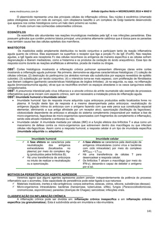 Arlindo Ugulino Netto ● MEDRESUMOS 2016 ● MAD II
141
www.medresumos.com.br
O plasmócito representa uma das principais células da inflamação crônica. Seu núcleo é excêntrico (chamado
pelos citologistas como em roda de carroça), com citoplasma basófilo e um complexo de Golgi bastante desenvolvido
que aparece nos cortes histológicos como um halo claro próximo ao núcleo.
É muito comum nas conhecidas osteomielites crônicas.
EOSINÓFILOS
Os eosinófilos são abundantes nas reações imunológicas mediadas pela IgE e nas infecções parasitárias. Eles
possuem grânulos que contêm proteína básica principal, uma proteína altamente catiônica que é tóxica para os parasitas
mas também causa lise das células epiteliais dos mamíferos.
MASTÓCITOS
Os mastócitos estão amplamente distribuídos no tecido conjuntivo e participam tanto da reação inflamatória
aguda quanto da crônica. Elas expressam na superfície o receptor que liga a porção Fc da IgE (FcεRI). Nas reações
agudas, a IgE ligada aos receptores Fc das células reconhece os antígenos de maneira específica e as células sofrem
degranulação e liberam mediadores, como a histamina e os produtos da oxidação do ácido araquidônico. Esse tipo de
resposta ocorre durante as reações anafiláticas a alimentos, picada de insetos ou drogas.
OBS
3
: Cortes histológicos mostrando a inflamação crônica pulmonar apresentam diferenças claras entre cortes
mostrando a inflamação aguda pulmonar. Na primeira, demonstra-se algumas características histológicas: (1) coleção de
células crônicas; (2) destruição do parênquima (os alvéolos normais são substituídos por espaços revestidos de epitélio
cuboide); (3) substituição por tecido conjuntivo; (4) o interstício torna-se mais espesso, com proliferação de fibroblastos
que liberam colágeno (ganhando características histológicas de órgãos linfoides). Já na segunda, ou seja, na inflamação
aguda (broncopneumonia aguda), vê-se que os neutrófilos enchem os espaços alveolares e os vasos sanguíneos estão
congestionados.
OBS
4
: A pneumonia intersticial pelo vírus Influenza e a sinovite crônica da artrite reumatoide são exemplo de processos
inflamatórios que já se iniciam com aspecto crônico, sem ser necessário a instalação prévia de inflamação aguda.
OBS
5
: Imunidade humoral x Imunidade celular:
 Imunidade humoral: tipo de resposta imune adquirida cujos anticorpos produzidos estão localizados livres no
plasma. A função deste tipo de resposta é a mesma desempenhada pelos anticorpos: neutralização do
antígenos (ligação íntima do anticorpo com o antígeno fazendo com que este perca sua constituição espacial
elementar, eliminando a sua antiga afinidade por um receptor alvo), opsonização (facilitação da fagocitose),
citotoxicidade dependente de anticorpo e ativação do sistema complemento (responsável por realizar a lise de
micro-organismos, fagocitose de micro-organismos opsonizados com fragmentos do complemento e inflamação),
sendo este ativado mediante o anticorpo ou não.
 Imunidade celular: A imunidade mediada por células (IMC) é a função efetora dos linfócitos T e atua como um
mecanismo de defesa contra os micro-organismos que sobrevivem dentro dos macrófagos ou que infectam
células não-fagocíticas. Assim como a resposta humoral, a resposta celular é um tipo de imunidade específica
(imunidade adquirida ou adaptativa).
MOTIVOS DA PERSISTÊNCIA DO AGENTE AGRESSOR
Veremos agora que alguns agentes agressores podem persistir independentemente da potência do processo
inflamatório que o acometeu. Esta capacidade de persistência pode estar ligada à sua natureza:
 Materiais insolúveis, inertes e não-antigênicos: corpos estranhos, estacas, vidros, silicone, substâncias oleosas);
 Micro-organismos intracelulares: bactérias (hanseníase, tuberculose, sífilis), fungos (Paracoccidioidomicose,
cromomicose, esporotricose); parasitas (doenças de Chagas); sarcoidose; infecções virais.
CLASSIFICAÇÃO DA INFLAMAÇÃO CRÔNICA
A inflamação crônica pode ser dividida em: inflamação crônica inespecífica e em inflamação crônica
específica (ou granulomatosa). Esta é subdividida ainda em imunitária e não-imunitária.
Imunidade humoral Imunidade celular
 A fase efetora se caracteriza pela
neutralização dos antígenos
extracelulares (localizados no
plasma) por meio do complexo Ag-
Ig (produzidos pelos linfócitos B);
 Há uma transferência de anticorpos
no intuito de realizar a neutralização
ou a opsonização.
 A fase efetora se caracteriza pela destruição de
antígenos intracelulares (como vírus e bactérias
com ciclo intracelular) por meio do complexo
APCMHC – LTTCR.
 Há uma transferência de células T para
desencadear a resposta celular.
 Os linfócitos T ativam o macrófago (por meio do
IFN-γ), deixando-o capaz de debelar o antígeno
por si só.
 