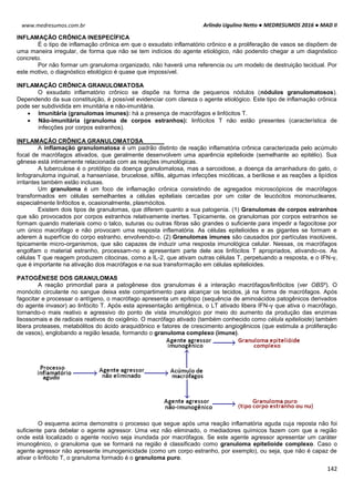 Arlindo Ugulino Netto ● MEDRESUMOS 2016 ● MAD II
142
www.medresumos.com.br
INFLAMAÇÃO CRÔNICA INESPECÍFICA
É o tipo de inflamação crônica em que o exsudato inflamatório crônico e a proliferação de vasos se dispõem de
uma maneira irregular, de forma que não se tem indícios do agente etiológico, não podendo chegar a um diagnóstico
concreto.
Por não formar um granuloma organizado, não haverá uma referencia ou um modelo de destruição tecidual. Por
este motivo, o diagnóstico etiológico é quase que impossível.
INFLAMAÇÃO CRÔNICA GRANULOMATOSA
O exsudato inflamatório crônico se dispõe na forma de pequenos nódulos (nódulos granulomatosos).
Dependendo da sua constituição, é possível evidenciar com clareza o agente etiológico. Este tipo de inflamação crônica
pode ser subdividida em imunitária e não-imunitária.
 Imunitária (granulomas imunes): há a presença de macrófagos e linfócitos T.
 Não-imunitária (granuloma de corpos estranhos): linfócitos T não estão presentes (característica de
infecções por corpos estranhos).
INFLAMAÇÃO CRÔNICA GRANULOMATOSA
A inflamação granulomatosa é um padrão distinto de reação inflamatória crônica caracterizada pelo acúmulo
focal de macrófagos ativados, que geralmente desenvolvem uma aparência epitelioide (semelhante ao epitélio). Sua
gênese está intimamente relacionada com as reações imunológicas.
A tuberculose é o protótipo da doença granulomatosa, mas a sarcoidose, a doença da arranhadura do gato, o
linfogranuloma inguinal, a hanseníase, brucelose, sífilis, algumas infecções micóticas, a beriliose e as reações a lipídios
irritantes também estão inclusas.
Um granuloma é um foco de inflamação crônica consistindo de agregados microscópicos de macrófagos
transformados em células semelhantes a células epiteliais cercadas por um colar de leucócitos mononucleares,
especialmente linfócitos e, ocasionalmente, plasmócitos.
Existem dois tipos de granulomas, que diferem quanto a sua patogenia. (1) Granulomas de corpos estranhos
que são provocados por corpos estranhos relativamente inertes. Tipicamente, os granulomas por corpos estranhos se
formam quando materiais como o talco, suturas ou outras fibras são grandes o suficiente para impedir a fagocitose por
um único macrófago e não provocam uma resposta inflamatória. As células epitelioides e as gigantes se formam e
aderem à superfície do corpo estranho, envolvendo-o. (2) Granulomas imunes são causados por partículas insolúveis,
tipicamente micro-organismos, que são capazes de induzir uma resposta imunológica celular. Nessas, os macrófagos
engolfam o material estranho, processam-no e apresentam parte dele aos linfócitos T apropriados, ativando-os. As
células T que reagem produzem citocinas, como a IL-2, que ativam outras células T, perpetuando a resposta, e o IFN-γ,
que é importante na ativação dos macrófagos e na sua transformação em células epitelioides.
PATOGÊNESE DOS GRANULOMAS
A reação primordial para a patogênese dos granulomas é a interação macrófagos/linfócitos (ver OBS²). O
monócito circulante no sangue deixa este compartimento para alcançar os tecidos, já na forma de macrófagos. Após
fagocitar e processar o antígeno, o macrófago apresenta um epítopo (sequência de aminoácidos patogênicos derivados
do agente invasor) ao linfócito T. Após esta apresentação antigênica, o LT ativado libera IFN-γ que ativa o macrófago,
tornando-o mais reativo e agressivo do ponto de vista imunológico por meio do aumento da produção das enzimas
lisossomais e de radicais reativos do oxigênio. O macrófago ativado (também conhecido como célula epitelioide) também
libera proteases, metabólitos do ácido araquidônico e fatores de crescimento angiogênicos (que estimula a proliferação
de vasos), englobando a região lesada, formando o granuloma complexo (imune).
O esquema acima demonstra o processo que segue após uma reação inflamatória aguda cuja reposta não foi
suficiente para debelar o agente agressor. Uma vez não eliminado, o mediadores químicos fazem com que a região
onde está localizado o agente nocivo seja inundada por macrófagos. Se este agente agressor apresentar um caráter
imunogênico, o granuloma que se formará na região é classificado como granuloma epitelioide complexo. Caso o
agente agressor não apresente imunogenicidade (como um corpo estranho, por exemplo), ou seja, que não é capaz de
ativar o linfócito T, o granuloma formado é o granuloma puro.
 