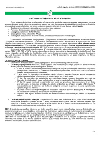 Arlindo Ugulino Netto ● MEDRESUMOS 2016 ● MAD II
145
www.medresumos.com.br
PATOLOGIA: REPARO CELULAR (CICATRIZAÇÃO)
Como a destruição tecidual na inflamação crônica envolve as células parenquimatosas e a estrutura do estroma,
a reparação deste tecido não pode ser realizada apenas por meio da regeneração das células do parênquima. Portanto,
a reparação envolve substituição por tecido conjuntivo, que com o tempo, produz fibrose e cicatrização.
Didaticamente, distinguem-se quatro componentes neste processo:
 Formação de novos vasos sanguíneos (angiogênese);
 Migração e proliferação de fibroblastos;
 Deposição de matriz extracelular (MEC);
 Maturação e reorganização do tecido fibroso, processo conhecido como remodelagem.
Quatro etapas fundamentam a angiogênese: (1) degradação enzimática da membrana basal do vaso de origem;
(2) migração das células endoteliais; (3) proliferação das células endoteliais; (4) maturação e organização nos tubos
capilares. Pelo menos dois fatores de crescimento são importantes na indução da angiogênese: fator de crescimento
de fibroblastos básico (FCFb), que pode mediar todas as etapas na angiogênese; e fator de permeabilidade vascular
ou fator de crescimento endotelial vascular (FPV, FCEV), que causam angiogênese e permeabilidade aumentada.
A migração e proliferação dos fibroblastos (2º mecanismo) também são mediadas por fatores de crescimento,
como o FCDP, FCE, FCF e TGF-β (sendo este um fator crítico no favorecimento da deposição de tecido fibroso). Este
induz a migração e proliferação dos fibroblastos, assim como síntese aumentada e degradação reduzida de colágeno
que será depositado na MEC. Portanto, acredita-se que o TGF-β desempenhe um papel importante na fibrose
inflamatória crônica.
CICATRIZAÇÃO DE FERIDAS
Dependendo do tipo da lesão, a cicatrização pode se desenvolver das seguintes maneiras:
 Cicatrização por primeira intenção: A cicatrização de uma incisão cirúrgica limpa aproximada (fenda tecidual é
mínima) envolve uma sequência cronológica de eventos:
 0 hora. A incisão é inicialmente preenchida por sangue e coágulo (formado pelo sistema da coagulação
para garantir a hemostasia). O coágulo inicial é composto por fibrina e fibronectina. O tecido acometido
passa a sofrer um processo inflamatório.
 3 a 24 horas. Os neutrófilos que margeiam a lesão infiltram o coágulo. Começam a surgir mitoses nas
células basais epiteliais; o fechamento do epitélio ocorre em 24 a 48 horas.
 3º dia. Os neutrófilos são substituídos por macrófagos (estes recrutam fibroblastos por meio da
liberação de interleucinas). Neste período, observa-se a formação de focos de tecido de granulação.
 5º dia. O espaço incisional é preenchido com tecido de granulação (que porventura, é um órgão
provisório como a placenta), formado pelas células endoteliais que chegam a região e fibroblastos. A
neovascularização é máxima e as fibrilas de colágeno começam a aparecer e agora a proliferação
epitelial atinge seu máximo.
 Segunda semana. Ocorre proliferação dos fibroblastos e acúmulo contínuo de colágeno. A inflamação e
os vasos recém-formados já desaparecem em grande parte.
 Segundo mês. Agora, a fibrose consiste em tecido conjuntivo sem inflamação, coberto por epiderme
intacta.
 Cicatrização por segunda intenção: ocorre quando há perda mais extensa de tecido, como infarto, ulceração,
formação de abscesso e grandes feridas. O tecido de granulação abundante cresce a partir das margens para
preencher o defeito, mas ao mesmo tempo a ferida contrai, isto é, o defeito é acentuadamente reduzido. Os
miofibroblastos contribuem para a contração da ferida.
OBS
1
: O tecido de granulação é tido como um órgão provisório, assim como é classificada a placenta. Este tecido, por
apresentar uma grande concentração de proteoglicanos, fibronectinas e plasmócitos, é muito resistente a infecções. Por
isso que cirurgiões podem realizar suturas nas alças intestinais (mesmo com a grande presença de bactérias na região)
sem nenhum problema, uma vez que a ação protetora do tecido de granulação entra em vigor.
OBS
2
: Por ser considerado um órgão, o tecido de granulação necessita de toda a irrigação e suprimento nutricional
suficiente para realizar a sua função cicatricial. Por isso que pessoas desnutridas ou com deficiência de vitamina C
apresenta distúrbios no processo de cicatrização.
 