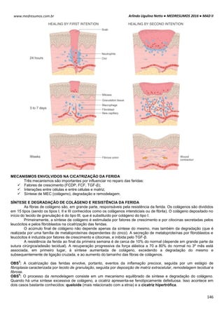 Arlindo Ugulino Netto ● MEDRESUMOS 2016 ● MAD II
146
www.medresumos.com.br
MECANISMOS ENVOLVIDOS NA CICATRIZAÇÃO DA FERIDA
Três mecanismos são importantes por influenciar no reparo das feridas:
 Fatores de crescimento (FCDP, FCF, TGF-β);
 Interações entre células e entre células e matriz;
 Síntese de MEC (colágeno), degradação e remodelagem.
SÍNTESE E DEGRADAÇÃO DE COLÁGENO E RESISTÊNCIA DA FERIDA
As fibras de colágeno são, em grande parte, responsáveis pela resistência da ferida. Os colágenos são divididos
em 15 tipos (sendo os tipos I, II e III conhecidos como os colágenos intersticiais ou de fibrila). O colágeno depositado no
início do tecido de granulação é do tipo III, que é substituído por colágeno do tipo I.
Primeiramente, a síntese de colágeno é estimulada por fatores de crescimento e por citocinas secretadas pelos
leucócitos e pelos fibroblastos na cicatrização das feridas.
O acúmulo final de colágeno não depende apenas da síntese do mesmo, mas também da degradação (que é
realizada por uma família de metaloproteínas dependentes do zinco). A secreção de metaloproteínas por fibroblastos e
leucócitos é induzida por fatores de crescimento e citocinas, e inibida pelo TGF-β.
A resistência da ferida ao final da primeira semana é de cerca de 10% do normal (depende em grande parte da
sutura cirúrgica/adesão tecidual). A recuperação progressiva da força elástica a 70 a 80% do normal no 3º mês está
associada, em primeiro lugar, à síntese aumentada de colágeno, excedendo a degradação do mesmo e
subsequentemente de ligação cruzada, e ao aumento do tamanho das fibras de colágenos.
OBS
3
: A cicatrização das feridas envolve, portanto, eventos da inflamação precoce, seguida por um estágio de
fibroplasia caracterizada por tecido de granulação, seguida por deposição de matriz extracelular, remodelagem tecidual e
fibrose.
OBS
4
: O processo da remodelagem consiste em um mecanismo equilibrado de síntese e degradação do colágeno.
Quando há uma síntese excessiva de colágeno, a cicatriz apresenta-se fenotipicamente defeituosa. Isso acontece em
dois casos bastante conhecidos: queloide (mais relacionado com a etnia) e a cicatriz hipertrófica.
 