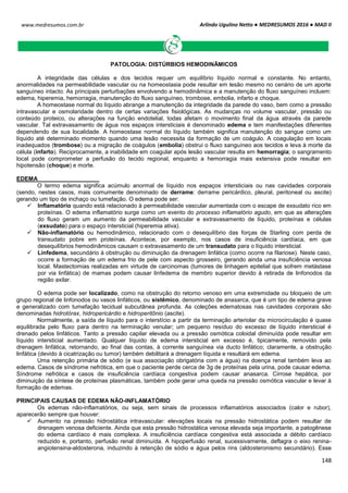 Arlindo Ugulino Netto ● MEDRESUMOS 2016 ● MAD II
148
www.medresumos.com.br
PATOLOGIA: DISTÚRBIOS HEMODINÂMICOS
A integridade das células e dos tecidos requer um equilíbrio líquido normal e constante. No entanto,
anormalidades na permeabilidade vascular ou na homeostasia pode resultar em lesão mesmo no cenário de um aporte
sanguíneo intacto. As principais perturbações envolvendo a hemodinâmica e a manutenção do fluxo sanguíneo incluem:
edema, hiperemia, hemorragia, manutenção do fluxo sanguíneo, trombose, embolia, infarto e choque.
A homeostase normal do líquido abrange a manutenção da integridade da parede do vaso, bem como a pressão
intravascular e osmolaridade dentro de certas variações fisiológicas. As mudanças no volume vascular, pressão ou
conteúdo proteico, ou alterações na função endotelial, todas afetam o movimento final da água através da parede
vascular. Tal extravasamento de água nos espaços intersticiais é denominado edema e tem manifestações diferentes
dependendo de sua localidade. A homeostase normal do líquido também significa manutenção do sangue como um
líquido até determinado momento quando uma lesão necessita da formação de um coágulo. A coagulação em locais
inadequados (trombose) ou a migração de coágulos (embolia) obstrui o fluxo sanguíneo aos tecidos e leva à morte da
célula (infarto). Reciprocamente, a inabilidade em coagular após lesão vascular resulta em hemorragia; o sangramento
local pode comprometer a perfusão do tecido regional, enquanto a hemorragia mais extensiva pode resultar em
hipotensão (choque) e morte.
EDEMA
O termo edema significa acúmulo anormal de líquido nos espaços intersticiais ou nas cavidades corporais
(sendo, nestes casos, mais comumente denominado de derrame: derrame pericárdico, pleural, peritoneal ou ascite)
gerando um tipo de inchaço ou tumefação. O edema pode ser:
 Inflamatório quando está relacionado à permeabilidade vascular aumentada com o escape de exsudato rico em
proteínas. O edema inflamatório surge como um evento do processo inflamatório agudo, em que as alterações
do fluxo geram um aumento da permeabilidade vascular e extravasamento de líquido, proteínas e células
(exsudato) para o espaço intersticial (hiperemia ativa).
 Não-inflamatório ou hemodinâmico, relacionado com o desequilíbrio das forças de Starling com perda de
transudato pobre em proteínas. Acontece, por exemplo, nos casos de insuficiência cardíaca, em que
desequilíbrios hemodinâmicos causam o extravasamento de um transudato para o líquido intersticial.
 Linfedema, secundário à obstrução ou diminuição da drenagem linfática (como ocorre na filariose). Neste caso,
ocorre a formação de um edema frio de pele com aspecto grosseiro, gerando ainda uma insuficiência venosa
local. Mastectomias realizadas em virtude de carcinomas (tumores de linhagem epitelial que sofrem metástase
por via linfática) de mamas podem causar linfedema de membro superior devido à retirada de linfonodos da
região axilar.
O edema pode ser localizado, como na obstrução do retorno venoso em uma extremidade ou bloqueio de um
grupo regional de linfonodos ou vasos linfáticos, ou sistêmico, denominado de anasarca, que é um tipo de edema grave
e generalizado com tumefação tecidual subcutânea profunda. As coleções edematosas nas cavidades corporais são
denominadas hidrotórax, hidropericárdio e hidroperitônio (ascite).
Normalmente, a saída de líquido para o interstício a partir da terminação arteriolar da microcirculação é quase
equilibrada pelo fluxo para dentro na terminação venular; um pequeno resíduo do excesso de líquido intersticial é
drenado pelos linfáticos. Tanto a pressão capilar elevada ou a pressão osmótica coloidal diminuída pode resultar em
líquido intersticial aumentado. Qualquer líquido de edema intersticial em excesso é, tipicamente, removido pela
drenagem linfática, retornando, ao final das contas, à corrente sanguínea via ducto linfático; claramente, a obstrução
linfática (devido à cicatrização ou tumor) também debilitará a drenagem líquida e resultará em edema.
Uma retenção primária de sódio (e sua associação obrigatória com a água) na doença renal também leva ao
edema. Casos de síndrome nefrótica, em que o paciente perde cerca de 3g de proteínas pela urina, pode causar edema.
Síndrome nefrótica e casos de insuficiência cardíaca congestiva podem causar anasarca. Cirrose hepática, por
diminuição da síntese de proteínas plasmáticas, também pode gerar uma queda na pressão osmótica vascular e levar à
formação de edemas.
PRINCIPAIS CAUSAS DE EDEMA NÃO-INFLAMATÓRIO
Os edemas não-inflamatórios, ou seja, sem sinais de processos inflamatórios associados (calor e rubor),
aparecerão sempre que houver:
 Aumento na pressão hidrostática intravascular: elevações locais na pressão hidrostática podem resultar de
drenagem venosa deficiente. Ainda que esta pressão hidrostática venosa elevada seja importante, a patogênese
do edema cardíaco é mais complexa. A insuficiência cardíaca congestiva está associada a débito cardíaco
reduzido e, portanto, perfusão renal diminuída. A hipoperfusão renal, sucessivamente, deflagra o eixo renina-
angiotensina-aldosterona, induzindo à retenção de sódio e água pelos rins (aldosteronismo secundário). Esse
 