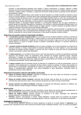 Arlindo Ugulino Netto ● MEDRESUMOS 2016 ● MAD II
149
www.medresumos.com.br
processo é presumidamente planejado para ampliar o volume intravascular e, portanto, melhorar o débito
cardíaco (via a lei de Frank-Starling) com restauração da perfusão renal normal. Se o defeito cardíaco não puder
aumentar o débito cardíaco, entretanto, a carga extra de líquido resulta somente na pressão venosa elevada e,
eventualmente, edema.
 Queda na pressão coloidosmótica: pode resultar da perda excessiva ou síntese reduzida de albumina (como
ocorre na cirrose hepática), a proteína sérica mais responsável pela manutenção da pressão osmótica coloidal.
A síntese reduzida de albumina ocorre no cenário da patologia hepática difusa ou como uma consequência da
má nutrição proteica. Em cada caso, a pressão osmótica plasmática reduzida leva ao consequente movimento
de líquido para os tecidos intersticiais e a uma redução no volume plasmático resultante.
 Obstrução linfática: a drenagem linfática deficiente e o consequente linfedema são, em geral, localizados; e
podem resultar de obstrução inflamatória ou neoplásica. Por exemplo, a infecção parasitária filaríase causa, com
frequência, fibrose linfonódica e linfática maciça na região inguinal. O edema resultante da genitália externa e
membros inferiores é tão extremo que é denominado elefantíase.
 Retenção de sódio e água, quando existe uma doença renal subjacente (glomerulonefrite e insuficiência renal
aguda). O sal elevado, com o acompanhamento obrigatório da água, causa o aumento da pressão hidrostática
(devido à expansão do volume líquido intravascular) e a diminuição da pressão osmótica coloidal.
PRINCIPAIS SITUAÇÕES CLÍNICAS COM EDEMA SISTÊMICO
A insuficiência cardíaca congestiva (ICC) é a causa mais comum de edema sistêmico. Embora o aumento da
pressão hidrostática seja o principal fator, o débito cardíaco e o fluxo renal reduzidos levam à ativação do eixo
renina-angiotensina-aldosterona, resultando em retenção renal de sódio e água, que por sua vez, expande o
volume hídrico e a carga do coração, levando a posterior insuficiência cardíaca e a aumento adicional da
pressão hidrostática.
A pressão oncótica reduzida do plasma ocorre em várias condições, mas a mais importante é a proteinúria da
síndrome nefrótica. A síntese comprometida de proteínas plasmáticas na cirrose hepática é uma outra causa
importante de pressão oncótica reduzida, o que faz com que o líquido se mova para fora do compartimento
vascular, provocando o edema não-inflamatório.
O edema pulmonar é um problema clínico comum visto mais tipicamente no cenário da insuficiência ventricular
esquerda, mas também ocorre na insuficiência renal, síndrome da angústia respiratória aguda, infecções
pulmonares e reações de hipersensibilidade. Os pulmões têm duas a três vezes o seu peso normal e
seccionamento revela líquido espumoso, tingido de sangue, representando uma mistura de ar, líquido de edema
e eritrócitos extravasados. Ocorre hipertensão pulmonar.
O edema cerebral pode ser localizado (devido ao abscesso ou neoplasma) ou pode ser generalizado, como na
encefalite, crises hipertensivas ou obstrução do fluxo externo venoso do cérebro. O trauma pode resultar em
edema local ou generalizado, dependendo da natureza ou extensão da lesão. Com o edema generalizado, o
cérebro é excessivamente expandido, com sulcos estreitados e giros distendidos, mostrando sinais de
achatamento contra o crânio inflexível.
PRINCIPAIS SITUAÇÕES CLÍNICAS COM EDEMA LOCALIZADO
Edema de membro inferior bilateral: obstrução ou estenose da veia cava inferior por trombose ou pressão
externa, por exemplo, gestação, tumor, ascite.
Edema de membro inferior unilateral: obstrução das principais veias de efluxo de um perna, por exemplo,
trombose das veias femoral ou ilíaca; veias varicosas nas pernas com retorno venoso comprometido
Causas incomuns de edema localizado: destruição ou bloqueio dos linfonodos inguinais ou linfáticos, por
exemplo, filaríase, excisão cirúrgica, linfonodos, radiação e tumor.
MORFOLOGIA
 Edema subcutâneo: mas evidente nos pés, tornozelos e parte inferior das pernas (edemas gravitacionais). O
edema generalizado (anasarca) é caracterizado por edema facial, sobretudo, periorbitário.
 Edema de órgãos sólidos: discreto aumento no tamanho e no peso, separação dos elementos
parenquimatosos e compressão da microcirculação.
 Pulmões: pesados, subcreptantes e úmidos. Septos alargados e líquido pobre em proteínas nos espaços
alveolares. Pode causar insuficiência respiratória aguda e morte por “afogamento” se não tratado prontamente.
HIPEREMIA E CONGESTÃO
Os dois termos significam aumento do volume sanguíneo no tecido ou na parte afetada. A hiperemia é um
processo ativo resultante do fluxo interno tecidual aumentado devido à dilatação arteriolar, como no músculo esquelético
 