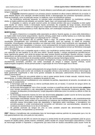 Arlindo Ugulino Netto ● MEDRESUMOS 2016 ● MAD II
150
www.medresumos.com.br
durante o exercício ou em locais de inflamação. O tecido afetado é avermelhado pelo congestionamento dos vasos com
sangue oxigenado.
A congestão (hiperemia passiva) é um processo passivo resultante do efluxo externo deficiente de um tecido. A
parte afetada adquire uma coloração vermelho-azulada devido à desoxigenação dos eritrócitos represados (cianose).
Pode ser localizada, como na obstrução venosa, ou sistêmica, como na insuficiência cardíaca.
Na insuficiência ventricular esquerda, os pulmões estão principalmente afetados; na insuficiência cardíaca
direita, os órgãos sistêmicos são afetados, por exemplo, fígado, baço, com preservação dos pulmões.
A congestão e o edema, em geral, ocorrem juntos, de maneira primária visto que a congestão no leito capilar
pode resultar em edema devido à transudação líquida aumentada. Na congestão de longa duração, denominada
congestão passiva crônica, a estase do sangue pouco oxigenado também causa hipóxia crônica, que pode resultar em
degeneração celular parenquimatosa ou morte, algumas vezes, com cicatrização microscópica.
MORFOLOGIA
Em geral, a hiperemia e a congestão estão associados ao edema. Quando agudas, os vasos estão distendidos e
os órgãos estão incomumente sanguinolentos. Quando crônicas, podem levar a atrofia hipóxica ou a morte das células
parenquimatosas, ou a micro-hemorragias com deposição de Fe
2+
e fibrose.
Os órgãos mais afetados são os pulmões, fígado e baço. Os pulmões sofrem por congestão e edema
visualizados principalmente com insuficiência ventricular esquerda, como por exemplo, no infarto do miocárdio,
miocardite, miocardiopatia; cardiopatia reumática com estenose mitral; válvula mitral insuficiente com regurgitação. Os
capilares alveolares ficam ingurgitados e tortuosos; ocorre extravasamento de líquido proteináceo nos espaços aéreos;
com o decorrer do tempo, os septos edemaciados e impregnados com hemossiderina tornam-se fibrinóticos (induração
parda dos pulmões).
O fígado sofre com a congestão aguda e crônica, com insuficiência cardíaca direita (cor pulmonale), raramente
com obstrução da veia hepática ou da veia cava inferior. Quando agudas, o sangue apresenta-se vermelho-escuro,
tenso, ligeiramente pesado, com perda de sangue das veias centrais quando seccionadas. Quando crônicas, o sangue
apresenta-se vermelho-azulado, centro dos lóbulos congestionados com bordas de parênquima acastanhado, algumas
vezes gorduroso. Se ocorrer rotura de sinusoides centrais, verifica-se necrose hemorrágica central.
O baço sofre congestões agudas com infecções hematogênicas. O baço, durante hiperemia aguda, apresenta-se
discretamente aumentado, cianótico; aos cortes, exsudação de sangue e colapso. Quando crônicas, ocorre
esplenomegalia congestiva, fibrose perissinusoidal; a organização de micro-hemorragias leva à fibrose.
HEMORRAGIA
A hemorragia indica, em geral, extravasamento de sangue devido à ruptura do vaso. Como descrito previamente,
o sangramento capilar pode ocorrer sob condições de congestão crônica e uma tendência aumentada à hemorragia de
lesão geralmente insignificante é vista numa grande variedade de disfunções coletivamente clínicas denominadas
diáteses hemorrágicas.
Todavia, a ruptura de uma grande artéria ou veia é quase sempre devido à lesão vascular, incluindo trauma,
aterosclerose, ou erosão inflamatória ou neoplásica da parede do vaso.
A hemorragia pode ser manifestada em uma variedade de padrões, dependendo do tamanho, da extensão e da
localização do sangramento:
 A hemorragia pode ser externa ou interna (confinada dentro de um tecido). O acúmulo de sangue dentro do
tecido é chamado hematoma.
 As diminutas hemorragias de 1mm a 2mm na pele, mucosas ou superfícies séricas são denominadas petéquias
(com formato punctiforme) e são associadas tipicamente a pressão intravascular localmente elevada, baixa
contagem de plaquetas (trombocitopenia), função plaquetária defeituosa (como na uremia) ou déficits no fator de
coagulação.
 As hemorragias levemente maiores de 3mm são denominadas púrpuras e podem ocorrer de forma secundária
ao trauma, inflamação vascular ou fragilidade vascular aumentada.
 Hemorragias subcutâneas maiores que 1cm ou 2cm são denominadas equimoses e são caracteristicamente
vistas após trauma, porém podem ser exacerbadas por quaisquer das condições previamente mencionadas. Os
eritrócitos nessas hemorragias locais são degradados e fagocitados pelos macrófagos; a hemoglobina (cor
vermelho-azulada) é então enzimaticamente convertida em bilirrubina (cor azul-esverdeada), causando as
mudanças de características na cor de um hematoma.
 Os grandes acúmulos de sangue em uma ou outra cavidade corporal são denominados hemotórax,
hemopericárdio, hemoperitôneo ou hemartrose.
OBS
1
: Melena e hematêmese são consideradas tipos de hemorragias externas partindo do pressuposto que a luz do
trato gastrointestinal é tido como parte do meio externo.
A rápida perda de até 20% do volume de sangue ou perdas lentas de até grandes quantidades pode ter pouco
impacto em adultos sadios; perdas maiores, entretanto, podem resultar em choque hemorrágico (hipovolêmico). O local
da hemorragia também é importante: o sangramento que seria trivial em tecidos subcutâneos pode causar morte de
 