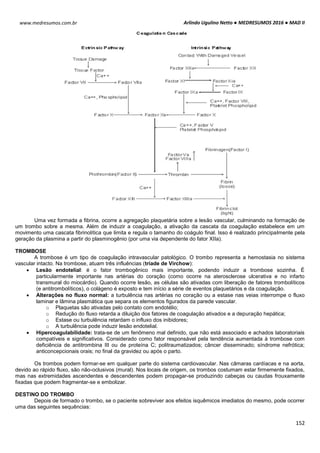 Arlindo Ugulino Netto ● MEDRESUMOS 2016 ● MAD II
152
www.medresumos.com.br
Uma vez formada a fibrina, ocorre a agregação plaquetária sobre a lesão vascular, culminando na formação de
um trombo sobre a mesma. Além de induzir a coagulação, a ativação da cascata da coagulação estabelece em um
movimento uma cascata fibrinolítica que limita e regula o tamanho do coágulo final. Isso é realizado principalmente pela
geração da plasmina a partir do plasminogênio (por uma via dependente do fator XIIa).
TROMBOSE
A trombose é um tipo de coagulação intravascular patológico. O trombo representa a hemostasia no sistema
vascular intacto. Na trombose, atuam três influências (tríade de Virchow):
 Lesão endotelial: é o fator trombogênico mais importante, podendo induzir a trombose sozinha. É
particularmente importante nas artérias do coração (como ocorre na aterosclerose ulcerativa e no infarto
transmural do miocárdio). Quando ocorre lesão, as células são ativadas com liberação de fatores trombolíticos
(e antitrombolíticos), o colágeno é exposto e tem início a série de eventos plaquetários e da coagulação.
 Alterações no fluxo normal: a turbulência nas artérias no coração ou a estase nas veias interrompe o fluxo
laminar e lâmina plasmática que separa os elementos figurados da parede vascular.
o Plaquetas são ativadas pelo contato com endotélio;
o Redução do fluxo retarda a diluição dos fatores de coagulação ativados e a depuração hepática;
o Estase ou turbulência retardam o influxo dos inibidores;
o A turbulência pode induzir lesão endotelial.
 Hipercoagulabilidade: trata-se de um fenômeno mal definido, que não está associado e achados laboratoriais
compatíveis e significativos. Considerado como fator responsável pela tendência aumentada à trombose com
deficiência de antitrombina III ou de proteína C; politraumatizados; câncer disseminado; síndrome nefrótica;
anticoncepcionais orais; no final da gravidez ou após o parto.
Os trombos podem formar-se em qualquer parte do sistema cardiovascular. Nas câmaras cardíacas e na aorta,
devido ao rápido fluxo, são não-oclusivos (mural). Nos locais de origem, os trombos costumam estar firmemente fixados,
mas nas extremidades ascendentes e descendentes podem propagar-se produzindo cabeças ou caudas frouxamente
fixadas que podem fragmentar-se e embolizar.
DESTINO DO TROMBO
Depois de formado o trombo, se o paciente sobreviver aos efeitos isquêmicos imediatos do mesmo, pode ocorrer
uma das seguintes sequências:
 