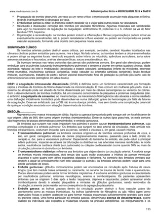 Arlindo Ugulino Netto ● MEDRESUMOS 2016 ● MAD II
153
www.medresumos.com.br
 Propagação do trombo obstruindo um vaso ou um ramo crítico: o trombo pode acumular mais plaquetas e fibrina,
levando eventualmente à obstrução do vaso.
 Embolização parcial ou total: os trombos podem deslocar-se e viajar para outros locais na vasculatura.
 Resolução e dissolução: remoção dos trombos por atividade fibrinolítica. Algumas moléculas são sintetizadas
para agir no mecanismo de regulação da coagulação: antitrombina III, proteínas C e S, inibidor da via do fator
tecidual-TFPI, heparina.
 Organização e recanalização: os trombos podem induzir a inflamação e fibrose (organização) e podem tornar-se
eventualmente recanalizadas; isto é, podem restabelecer o fluxo vascular, ou podem ser incorporados na parede
vascular espessada, formando uma cicatriz com pequenos novos vasos.
SIGNIFICADO CLÍNICO
Os trombos arteriais podem obstruir vasos críticos, por exemplo, coronário, cerebral. Aqueles localizados nas
câmaras cárdicas podem embolizar para a perna, rins e baço. No lado arterial, os trombos tendem a cinza-avermelhados
e podem atingir os seguintes locais: ventrículo esquerdo sobre infarto do miocárdio, apêndices auriculares; aorta sobre
ateromas ulcerados e fissurados; artérias ateroscleróticas; sacos aneurismáticos; etc.
Os trombos venosos nas veias profundas das pernas são problemas comuns. Em geral são silenciosos, podem
embolizar para os pulmões (causando tromboembolismo pulmonar) e tendem a ocorrer em certos quadros clínicos: idade
avançada; repouso ao leito e imobilização (associada a estase vascular); cardiopatias (infarto do miocárdio, estenose
mitral reumática, insuficiência cardíaca congestiva, lesão vascular ou anomalia cardíaca congênita); lesão tecidual
(fraturas, queimaduras, trabalho de parto); câncer visceral disseminado; final de gestação ou período pós-parto; uso de
anticoncepcionais orais (estrogênio em altas doses).
OBS³: A coagulação intravascular disseminada (CIVD) é definida como um fenômeno caracterizado por formação
rápida e insidiosa de trombos de fibrina disseminada na microcirculação. É mais comum em mulheres pós-parto, mas o
sistema de ativação pode ser ativado de forma disseminada por meio de células cancerígenas ou venenos de cobras.
Com o desenvolvimento de trombos múltiplos, há um consumo concomitante de plaquetas e proteínas coagulantes (daí,
o sinônimo coagulopatia de consumo); ao mesmo tempo, os mecanismos fibrinogênicos são ativados e como resultado
uma disfunção inicialmente trombótica pode desenvolver-se numa disfunção grave de hemorragias por falta de fatores
de coagulação. Deve ser enfatizado que a CID não é uma doença primária, mas sem dúvida uma complicação potencial
de qualquer condição associada com ativação disseminada de trombina.
EMBOLIA
Representa uma massa intravascular sólida, líquida ou gasosa transportada pelo sangue até um local distante de
sua origem. Mais de 98% têm como origem trombos (tromboembolia). Entre os outros tipos possíveis, os mais comuns
são fragmentos de placas ateromatosas (ateroêmbolos) e embolia gordurosa.
Os êmbolos que surgem nas veias impactam nos pulmões e podem causar tromboembolismo pulmonar, cuja
principal complicação é a embolia pulmonar. Os êmbolos que surgem no lado arterial da circulação, mais amiúde nos
trombos intracardíacos, costumam impactar para as pernas, cérebro e vísceras e, em geral, causam infartos.
 Tromboembolismo pulmonar: os êmbolos venosos originam-se de trombos venosos profundos da coxa, e
são, em geral, carregados através de canais progressivamente maiores, passando para o lado direito do
coração e, daí, para a vasculatura pulmonar. Dependendo do tamanho do embolo, ele pode ocluir a principal
artéria pulmonar, impactar-se através da bifurcação ou distribuir-se nas arteríolas menores ramificadas. A morte
súbita, insuficiência cardíaca direita (cor pulmonale) ou colapso cardiovascular ocorre quando 60% ou mais da
circulação pulmonar é obstruída com êmbolos.
 Tromboembolismo sistêmico: refere-se aos êmbolos que viajam dentro da circulação arterial. A maioria surge
de trombos murais intracardíacos, dois terços dos quais estão associados a infartos da parede ventricular
esquerda e outro quatro com átrios esquerdos dilatados e fibrilantes. Ao contrário dos êmbolos venosos que
tendem a alojar-se principalmente num leito vascular (o pulmão), os êmbolos arteriais podem viajar para uma
ampla variedade de locais.
 Embolia gordurosa: glóbulos microscópicos podem ser encontrados na circulação após fraturas de ossos
longos (que tem medula óssea amarela) ou, raramente, no cenário do trauma de tecido mole e queimaduras.
Placas ateromatosas podem ainda formar êmbolos migratórios. A síndrome embólica gordurosa é caracterizada
por insuficiência pulmonar, sintomas neurológicos, anemia e trombocitopenia. Os pacientes apresentam
sintomas que se originam 3 dias após a lesão: taquipneia, dispneia e taquicardia; podem apresentar ainda
trombocitopenia devido à adesão plaquetária a miríades de glóbulos gordurosos, sendo removidos da
circulação; a anemia pode resultar como consequência da agregação plaquetária.
 Embolia gasosa: as bolhas gasosas dentro da circulação podem obstruir o fluxo vascular quase tão
prontamente como as massas trombóticas. As bolhas (geralmente de Nitrogênio ou gás Hélio) agem como
obstruções físicas e podem coalescer-se para formar massas espumosas suficientemente grandes para ocluir
os grandes vasos. Uma forma particular de embolia gasosa, denominada doença de descompressão, ocorre
quando os indivíduos são expostos a mudanças bruscas na pressão atmosférica. Os mergulhadores e os
 