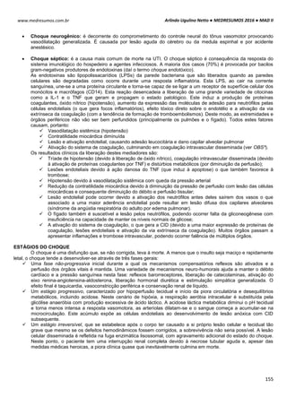 Arlindo Ugulino Netto ● MEDRESUMOS 2016 ● MAD II
155
www.medresumos.com.br
 Choque neurogênico: é decorrente do comprometimento do controle neural do tônus vasomotor provocando
vasodilatação generalizada. É causada por lesão aguda do cérebro ou da medula espinhal e por acidente
anestésico.
 Choque séptico: é a causa mais comum de morte na UTI. O choque séptico é consequência da resposta do
sistema imunológico do hospedeiro a agentes infecciosos. A maioria dos casos (70%) é provocada por bacilos
gram-negativos produtores de endotoxinas (daí o termo choque endotóxico).
As endotoxinas são lipopolissacarídios (LPSs) da parede bacteriana que são liberados quando as paredes
celulares são degradadas como ocorre durante uma resposta inflamatória. Esta LPS, ao cair na corrente
sanguínea, une-se a uma proteína circulante e torna-se capaz de se ligar a um receptor de superfície celular dos
monócitos e macrófagos (CD14). Esta reação desencadeia a liberação de uma grande variedade de citocinas
como a IL-1 e o TNF que geram e propagam o estado patológico. Este induz a produção de proteínas
coagulantes, óxido nítrico (hipotensão), aumento da expressão das moléculas de adesão para neutrófilos pelas
células endoteliais (o que gera focos inflamatórios), efeito tóxico direto sobre o endotélio e a ativação da via
extrínseca da coagulação (com a tendência de formação de tromboembolismos). Deste modo, as extremidades e
órgãos periféricos não vão ser bem perfundidos (principalmente os pulmões e o fígado). Todos estes fatores
causam, portanto:
 Vasodilatação sistêmica (hipotensão)
 Contratilidade miocárdica diminuída
 Lesão e ativação endotelial, causando adesão leucocitária e dano capilar alveolar pulmonar
 Ativação do sistema de coagulação, culminando em coagulação intravascular disseminada (ver OBS³).
Os resultados clínicos da liberação destes mediadores são:
 Tríade de hipotensão (devido à liberação de óxido nítrico), coagulação intravascular disseminada (devido
à ativação de proteínas coagulantes por TNF) e distúrbios metabólicos (por diminuição da perfusão);
 Lesões endoteliais devido à ação danosa do TNF (que induz à apoptose) o que também favorece à
trombose;
 Hipotensão devido à vasodilatação sistêmica com queda da pressão arterial
 Redução da contratilidade miocárdica devido à diminuição da pressão de perfusão com lesão das células
miocárdicas e consequente diminuição do débito e perfusão tissular;
 Lesão endotelial pode ocorrer devido a ativação dos neutrófilos antes deles saírem dos vasos o que
associado a uma maior aderência endotelial pode resultar em lesão difusa dos capilares alveolares
(síndrome da angústia respiratória do adulto por edema pulmonar).
 O fígado também é suscetível a lesão pelos neutrófilos, podendo ocorrer falta da gliconeogênese com
insuficiência na capacidade de manter os níveis normais de glicose;
 A ativação do sistema de coagulação, o que gera a CID (devido a uma maior expressão de proteínas de
coagulação, lesões endoteliais e ativação da via extrínseca da coagulação). Muitos órgãos passam a
apresentar inflamações e trombose intravascular, podendo ocorrer falência de múltiplos órgãos.
ESTÁGIOS DO CHOQUE
O choque é uma disfunção que, se não corrigida, leva à morte. A menos que o insulto seja maciço e rapidamente
letal, o choque tende a desenvolver-se através de três fases gerais:
 Uma fase não-progressiva inicial durante a qual os mecanismos compensatórios reflexos são ativados e a
perfusão dos órgãos vitais é mantida. Uma variedade de mecanismos neuro-humorais ajuda a manter o débito
cardíaco e a pressão sanguínea nesta fase: reflexos barorreceptores, liberação de catecolaminas, ativação do
eixo renina-angiotensina-aldosterona, liberação hormonal diurética e estimulação simpática generalizada. O
efeito final é taquicardia, vasoconstricção periférica e conservação renal de líquido.
 Um estágio progressivo, caracterizado por hipoperfusão tecidual e início da piora circulatória e desequilíbrios
metabólicos, incluindo acidose. Neste cenário de hipóxia, a respiração aeróbia intracelular é substituída pela
glicólise anaeróbia com produção excessiva de ácido láctico. A acidose láctica metabólica diminui o pH tecidual
e torna menos intensa a resposta vasomotora, as arteríolas dilatam-se e o sangue começa a acumular-se na
microcirculação. Este acúmulo expõe as células endoteliais ao desenvolvimento de lesão anóxica com CID
subsequente.
 Um estágio irreversível, que se estabelece após o corpo ter causado a si próprio lesão celular e tecidual tão
grave que mesmo se os defeitos hemodinâmicos fossem corrigidos, a sobrevivência não seria possível. A lesão
celular disseminada é refletida na fuga enzimática lisossomal, com agravamento adicional do estado do choque.
Neste ponto, o paciente tem uma interrupção renal completa devido à necrose tubular aguda e, apesar das
medidas médicas heroicas, a piora clínica quase que inevitavelmente culmina em morte.
 
